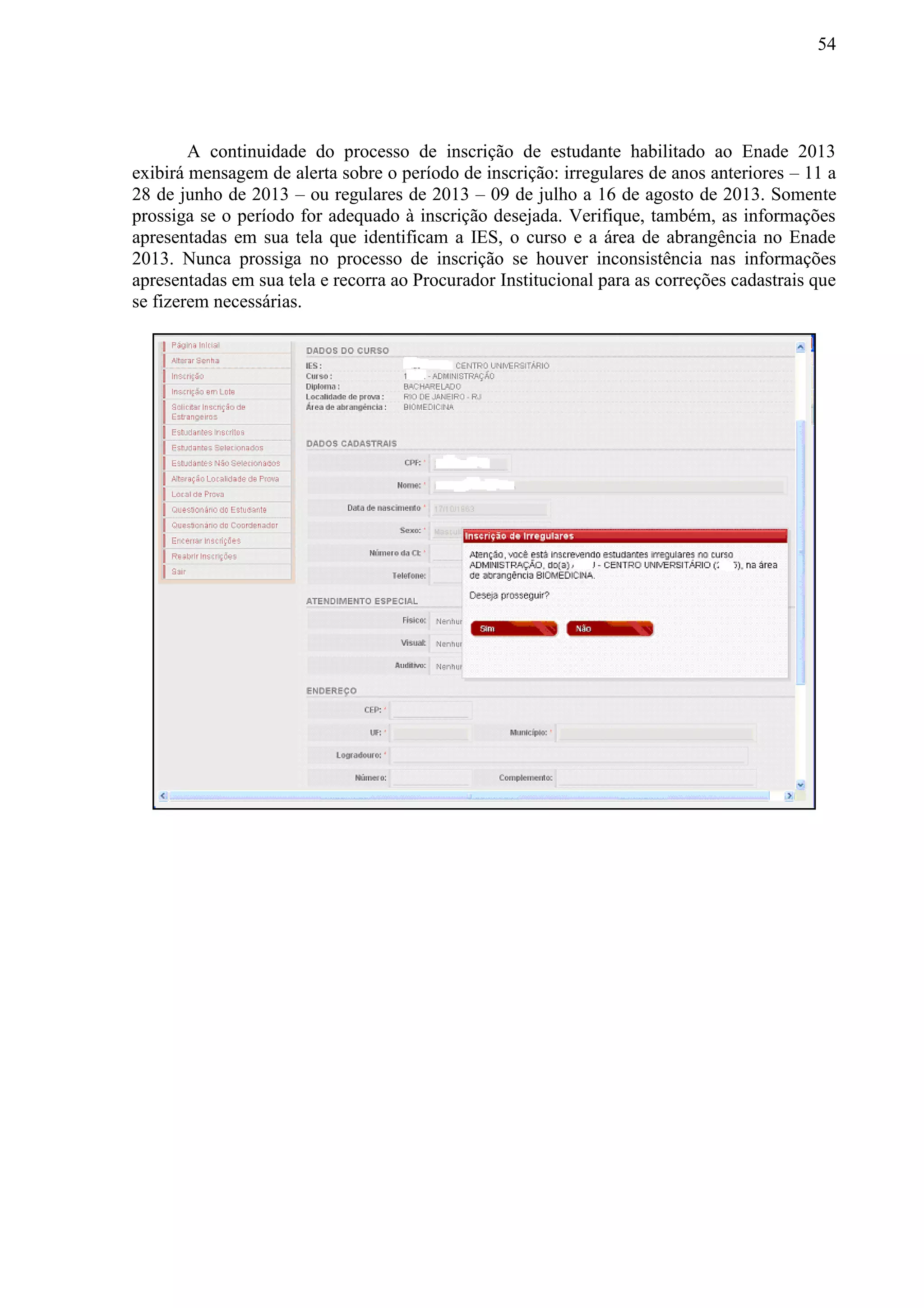 54
A continuidade do processo de inscrição de estudante habilitado ao Enade 2013
exibirá mensagem de alerta sobre o período de inscrição: irregulares de anos anteriores – 11 a
28 de junho de 2013 – ou regulares de 2013 – 09 de julho a 16 de agosto de 2013. Somente
prossiga se o período for adequado à inscrição desejada. Verifique, também, as informações
apresentadas em sua tela que identificam a IES, o curso e a área de abrangência no Enade
2013. Nunca prossiga no processo de inscrição se houver inconsistência nas informações
apresentadas em sua tela e recorra ao Procurador Institucional para as correções cadastrais que
se fizerem necessárias.
 