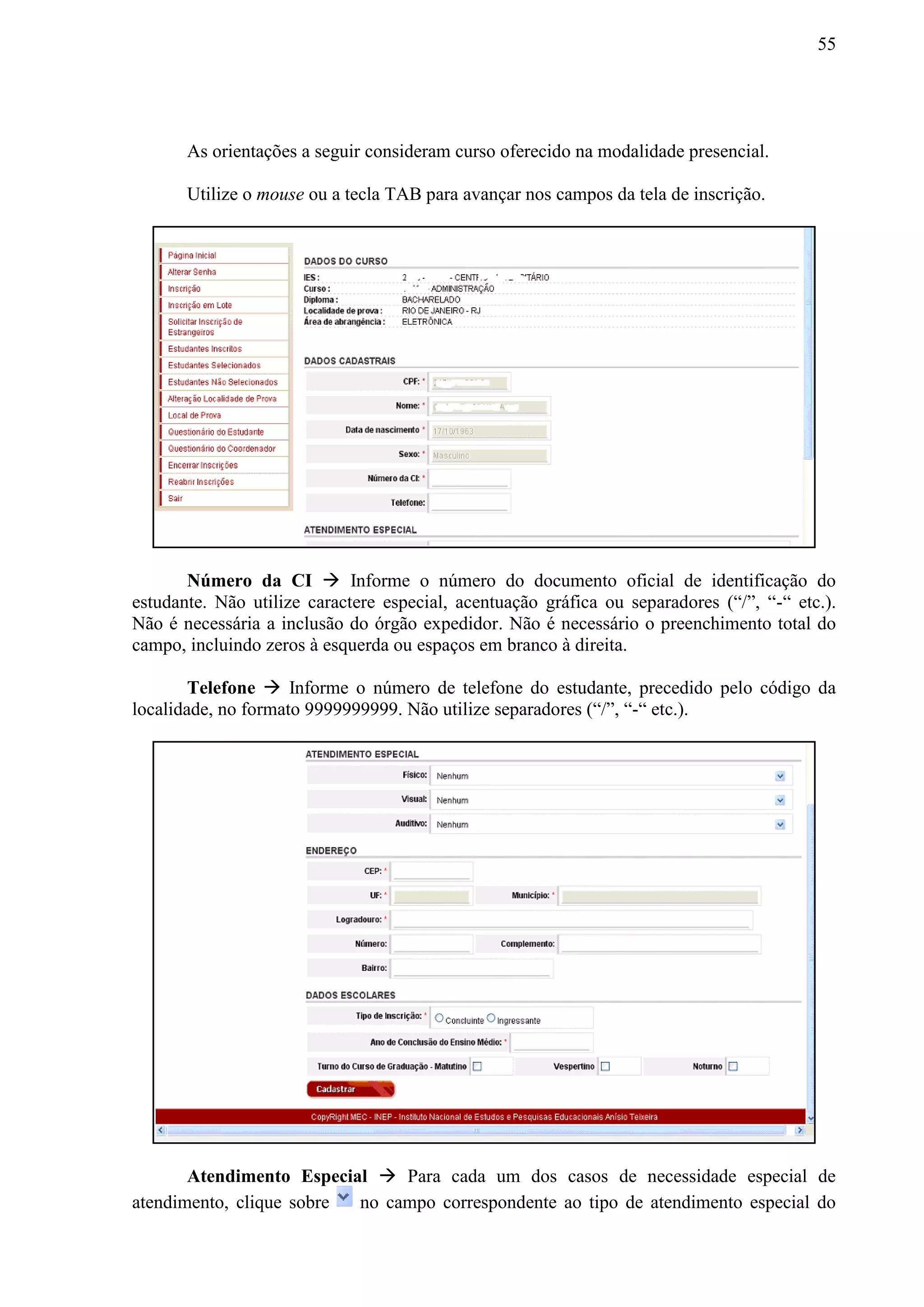 55
As orientações a seguir consideram curso oferecido na modalidade presencial.
Utilize o mouse ou a tecla TAB para avançar nos campos da tela de inscrição.
Número da CI  Informe o número do documento oficial de identificação do
estudante. Não utilize caractere especial, acentuação gráfica ou separadores (“/”, “-“ etc.).
Não é necessária a inclusão do órgão expedidor. Não é necessário o preenchimento total do
campo, incluindo zeros à esquerda ou espaços em branco à direita.
Telefone  Informe o número de telefone do estudante, precedido pelo código da
localidade, no formato 9999999999. Não utilize separadores (“/”, “-“ etc.).
Atendimento Especial  Para cada um dos casos de necessidade especial de
atendimento, clique sobre no campo correspondente ao tipo de atendimento especial do
 