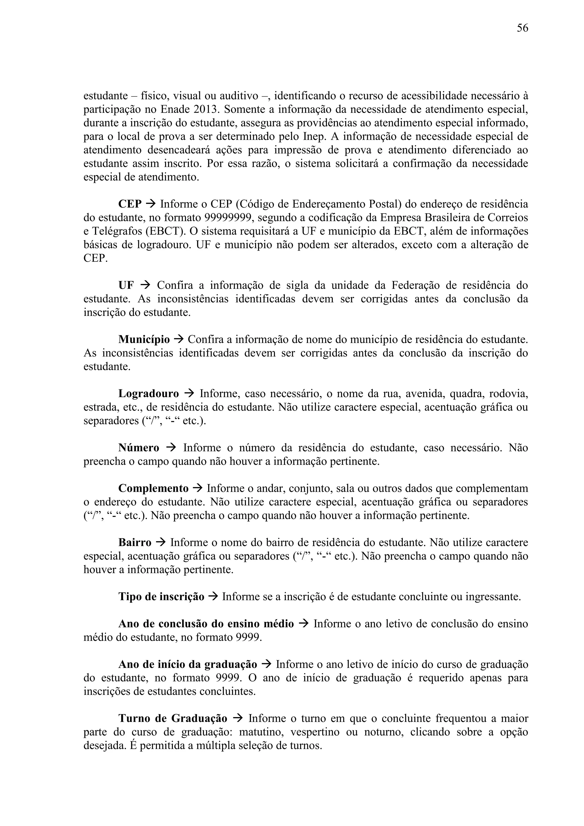 56
estudante – físico, visual ou auditivo –, identificando o recurso de acessibilidade necessário à
participação no Enade 2013. Somente a informação da necessidade de atendimento especial,
durante a inscrição do estudante, assegura as providências ao atendimento especial informado,
para o local de prova a ser determinado pelo Inep. A informação de necessidade especial de
atendimento desencadeará ações para impressão de prova e atendimento diferenciado ao
estudante assim inscrito. Por essa razão, o sistema solicitará a confirmação da necessidade
especial de atendimento.
CEP  Informe o CEP (Código de Endereçamento Postal) do endereço de residência
do estudante, no formato 99999999, segundo a codificação da Empresa Brasileira de Correios
e Telégrafos (EBCT). O sistema requisitará a UF e município da EBCT, além de informações
básicas de logradouro. UF e município não podem ser alterados, exceto com a alteração de
CEP.
UF  Confira a informação de sigla da unidade da Federação de residência do
estudante. As inconsistências identificadas devem ser corrigidas antes da conclusão da
inscrição do estudante.
Município  Confira a informação de nome do município de residência do estudante.
As inconsistências identificadas devem ser corrigidas antes da conclusão da inscrição do
estudante.
Logradouro  Informe, caso necessário, o nome da rua, avenida, quadra, rodovia,
estrada, etc., de residência do estudante. Não utilize caractere especial, acentuação gráfica ou
separadores (“/”, “-“ etc.).
Número  Informe o número da residência do estudante, caso necessário. Não
preencha o campo quando não houver a informação pertinente.
Complemento  Informe o andar, conjunto, sala ou outros dados que complementam
o endereço do estudante. Não utilize caractere especial, acentuação gráfica ou separadores
(“/”, “-“ etc.). Não preencha o campo quando não houver a informação pertinente.
Bairro  Informe o nome do bairro de residência do estudante. Não utilize caractere
especial, acentuação gráfica ou separadores (“/”, “-“ etc.). Não preencha o campo quando não
houver a informação pertinente.
Tipo de inscrição  Informe se a inscrição é de estudante concluinte ou ingressante.
Ano de conclusão do ensino médio  Informe o ano letivo de conclusão do ensino
médio do estudante, no formato 9999.
Ano de início da graduação  Informe o ano letivo de início do curso de graduação
do estudante, no formato 9999. O ano de início de graduação é requerido apenas para
inscrições de estudantes concluintes.
Turno de Graduação  Informe o turno em que o concluinte frequentou a maior
parte do curso de graduação: matutino, vespertino ou noturno, clicando sobre a opção
desejada. É permitida a múltipla seleção de turnos.
 