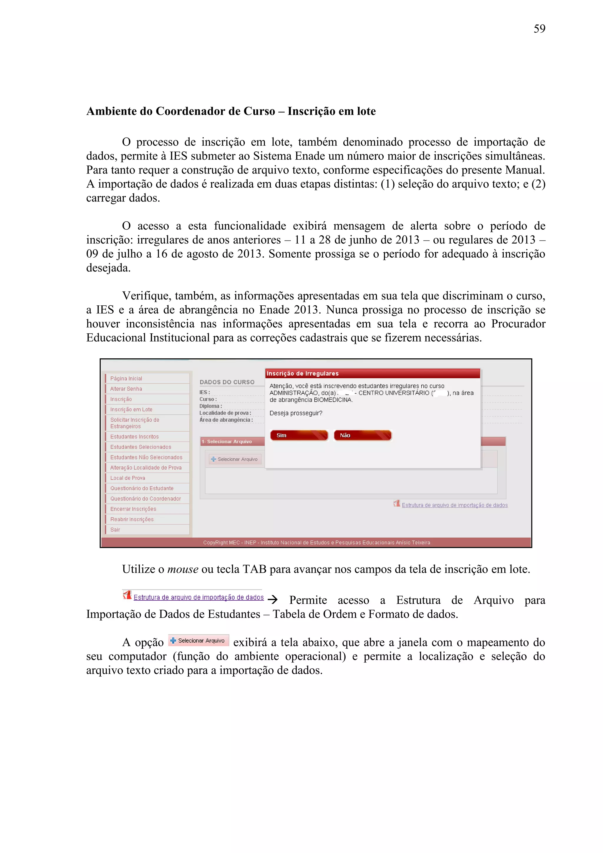 59
Ambiente do Coordenador de Curso – Inscrição em lote
O processo de inscrição em lote, também denominado processo de importação de
dados, permite à IES submeter ao Sistema Enade um número maior de inscrições simultâneas.
Para tanto requer a construção de arquivo texto, conforme especificações do presente Manual.
A importação de dados é realizada em duas etapas distintas: (1) seleção do arquivo texto; e (2)
carregar dados.
O acesso a esta funcionalidade exibirá mensagem de alerta sobre o período de
inscrição: irregulares de anos anteriores – 11 a 28 de junho de 2013 – ou regulares de 2013 –
09 de julho a 16 de agosto de 2013. Somente prossiga se o período for adequado à inscrição
desejada.
Verifique, também, as informações apresentadas em sua tela que discriminam o curso,
a IES e a área de abrangência no Enade 2013. Nunca prossiga no processo de inscrição se
houver inconsistência nas informações apresentadas em sua tela e recorra ao Procurador
Educacional Institucional para as correções cadastrais que se fizerem necessárias.
Utilize o mouse ou tecla TAB para avançar nos campos da tela de inscrição em lote.
 Permite acesso a Estrutura de Arquivo para
Importação de Dados de Estudantes – Tabela de Ordem e Formato de dados.
A opção exibirá a tela abaixo, que abre a janela com o mapeamento do
seu computador (função do ambiente operacional) e permite a localização e seleção do
arquivo texto criado para a importação de dados.
 