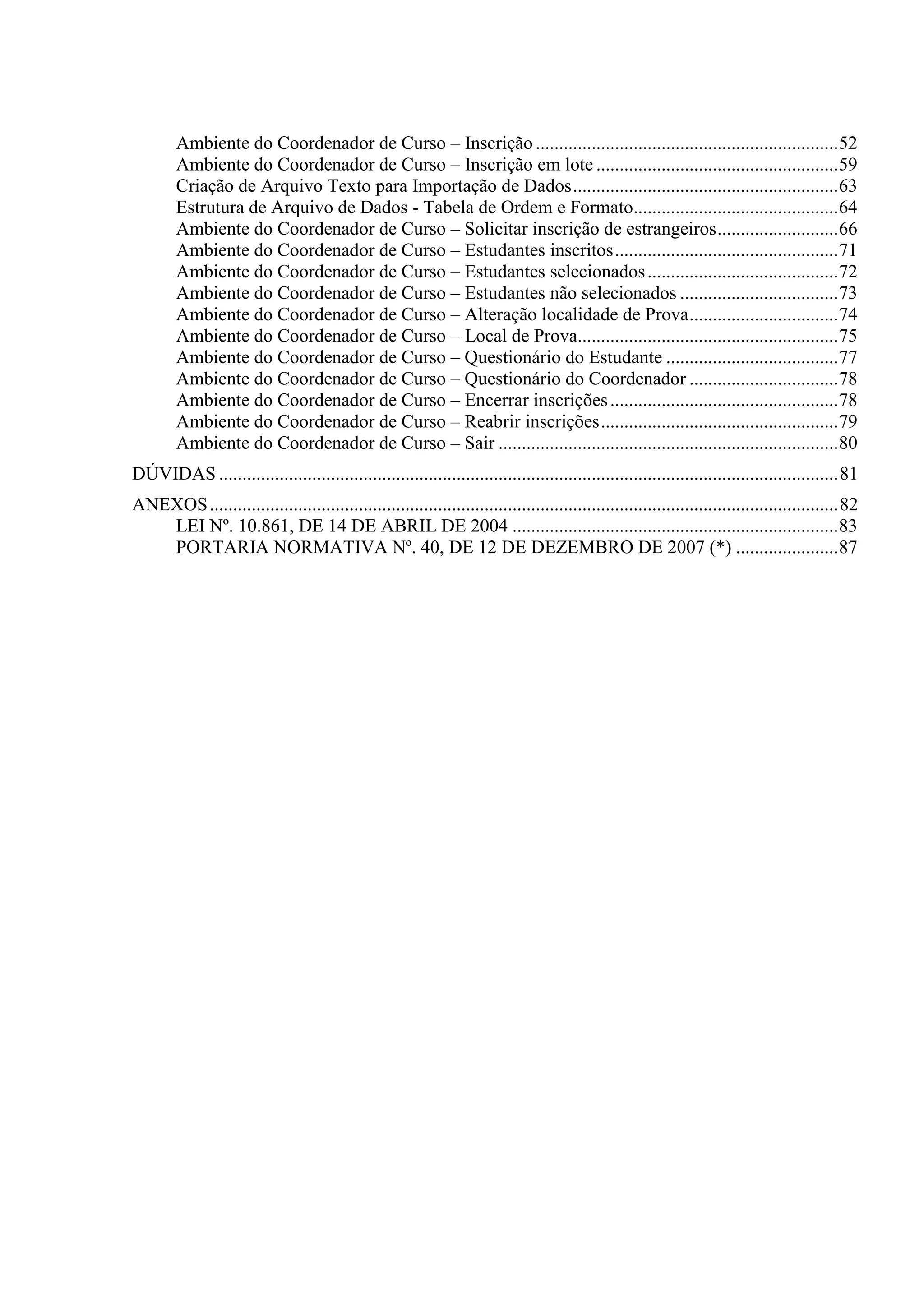 Ambiente do Coordenador de Curso – Inscrição .................................................................52
Ambiente do Coordenador de Curso – Inscrição em lote ....................................................59
Criação de Arquivo Texto para Importação de Dados.........................................................63
Estrutura de Arquivo de Dados - Tabela de Ordem e Formato............................................64
Ambiente do Coordenador de Curso – Solicitar inscrição de estrangeiros..........................66
Ambiente do Coordenador de Curso – Estudantes inscritos................................................71
Ambiente do Coordenador de Curso – Estudantes selecionados.........................................72
Ambiente do Coordenador de Curso – Estudantes não selecionados ..................................73
Ambiente do Coordenador de Curso – Alteração localidade de Prova................................74
Ambiente do Coordenador de Curso – Local de Prova........................................................75
Ambiente do Coordenador de Curso – Questionário do Estudante .....................................77
Ambiente do Coordenador de Curso – Questionário do Coordenador ................................78
Ambiente do Coordenador de Curso – Encerrar inscrições.................................................78
Ambiente do Coordenador de Curso – Reabrir inscrições...................................................79
Ambiente do Coordenador de Curso – Sair .........................................................................80
DÚVIDAS .....................................................................................................................................81
ANEXOS.......................................................................................................................................82
LEI Nº. 10.861, DE 14 DE ABRIL DE 2004 ......................................................................83
PORTARIA NORMATIVA Nº. 40, DE 12 DE DEZEMBRO DE 2007 (*) ......................87
 
