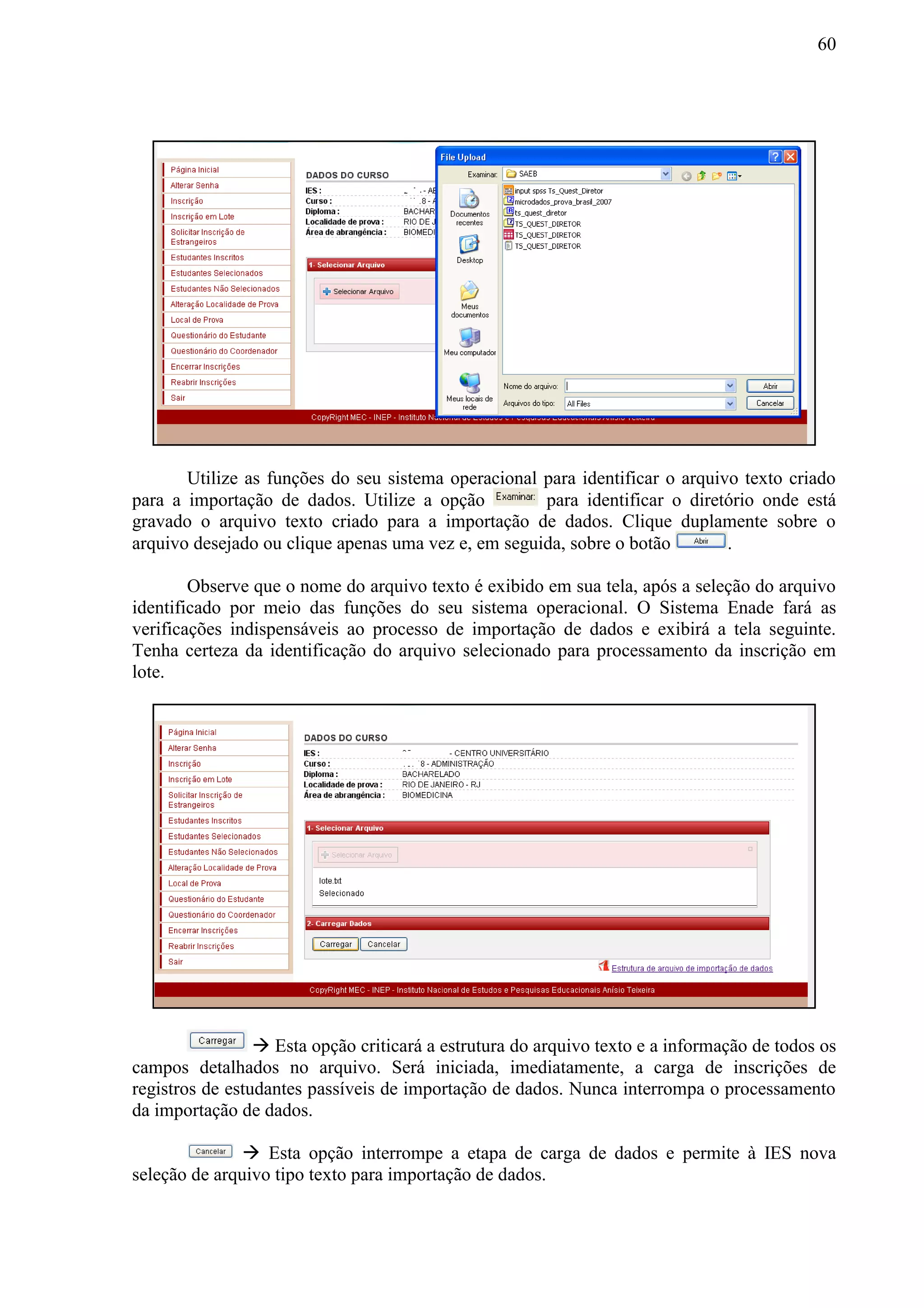 60
Utilize as funções do seu sistema operacional para identificar o arquivo texto criado
para a importação de dados. Utilize a opção para identificar o diretório onde está
gravado o arquivo texto criado para a importação de dados. Clique duplamente sobre o
arquivo desejado ou clique apenas uma vez e, em seguida, sobre o botão .
Observe que o nome do arquivo texto é exibido em sua tela, após a seleção do arquivo
identificado por meio das funções do seu sistema operacional. O Sistema Enade fará as
verificações indispensáveis ao processo de importação de dados e exibirá a tela seguinte.
Tenha certeza da identificação do arquivo selecionado para processamento da inscrição em
lote.
 Esta opção criticará a estrutura do arquivo texto e a informação de todos os
campos detalhados no arquivo. Será iniciada, imediatamente, a carga de inscrições de
registros de estudantes passíveis de importação de dados. Nunca interrompa o processamento
da importação de dados.
 Esta opção interrompe a etapa de carga de dados e permite à IES nova
seleção de arquivo tipo texto para importação de dados.
 