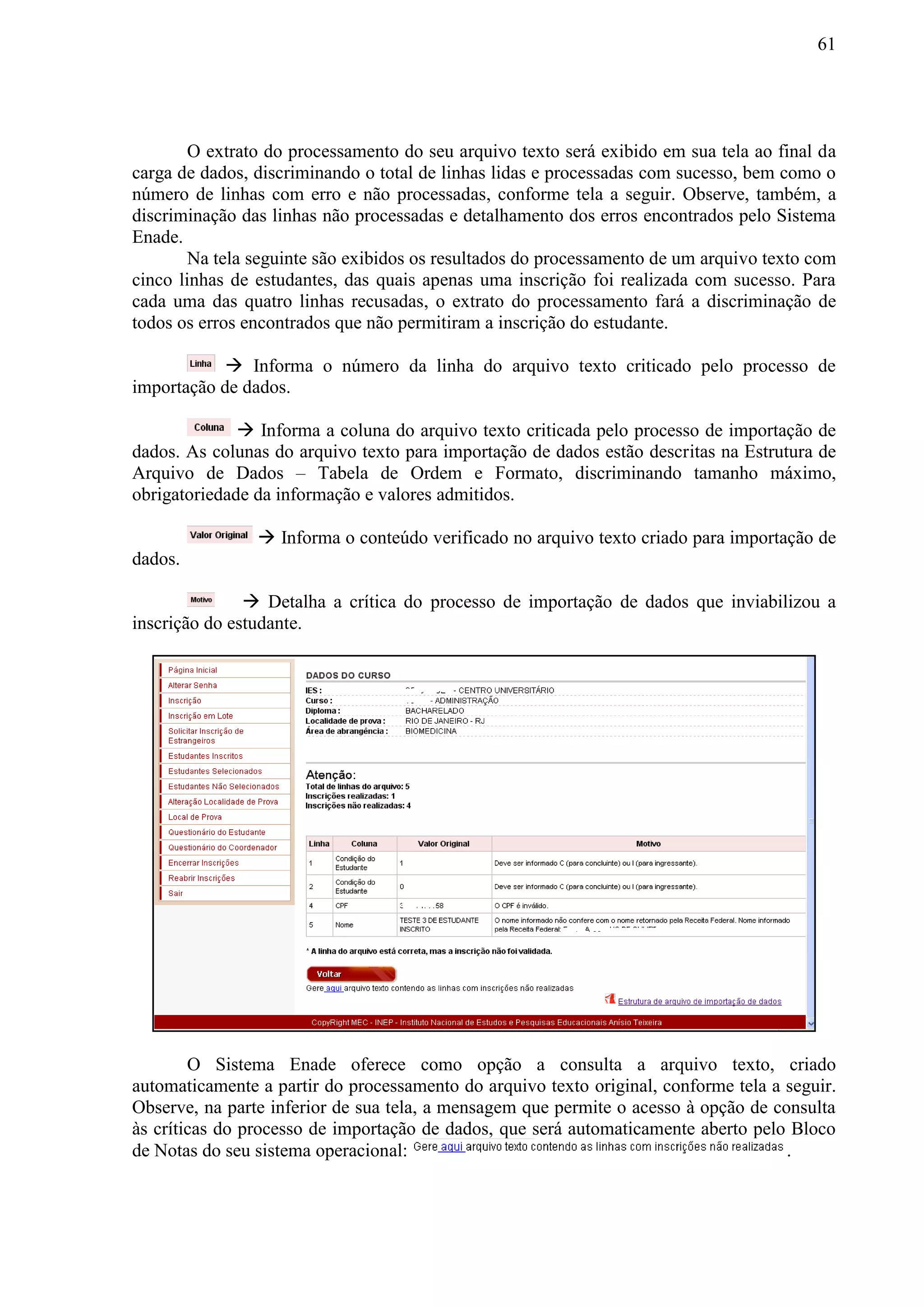 61
O extrato do processamento do seu arquivo texto será exibido em sua tela ao final da
carga de dados, discriminando o total de linhas lidas e processadas com sucesso, bem como o
número de linhas com erro e não processadas, conforme tela a seguir. Observe, também, a
discriminação das linhas não processadas e detalhamento dos erros encontrados pelo Sistema
Enade.
Na tela seguinte são exibidos os resultados do processamento de um arquivo texto com
cinco linhas de estudantes, das quais apenas uma inscrição foi realizada com sucesso. Para
cada uma das quatro linhas recusadas, o extrato do processamento fará a discriminação de
todos os erros encontrados que não permitiram a inscrição do estudante.
 Informa o número da linha do arquivo texto criticado pelo processo de
importação de dados.
 Informa a coluna do arquivo texto criticada pelo processo de importação de
dados. As colunas do arquivo texto para importação de dados estão descritas na Estrutura de
Arquivo de Dados – Tabela de Ordem e Formato, discriminando tamanho máximo,
obrigatoriedade da informação e valores admitidos.
 Informa o conteúdo verificado no arquivo texto criado para importação de
dados.
 Detalha a crítica do processo de importação de dados que inviabilizou a
inscrição do estudante.
O Sistema Enade oferece como opção a consulta a arquivo texto, criado
automaticamente a partir do processamento do arquivo texto original, conforme tela a seguir.
Observe, na parte inferior de sua tela, a mensagem que permite o acesso à opção de consulta
às críticas do processo de importação de dados, que será automaticamente aberto pelo Bloco
de Notas do seu sistema operacional: .
 