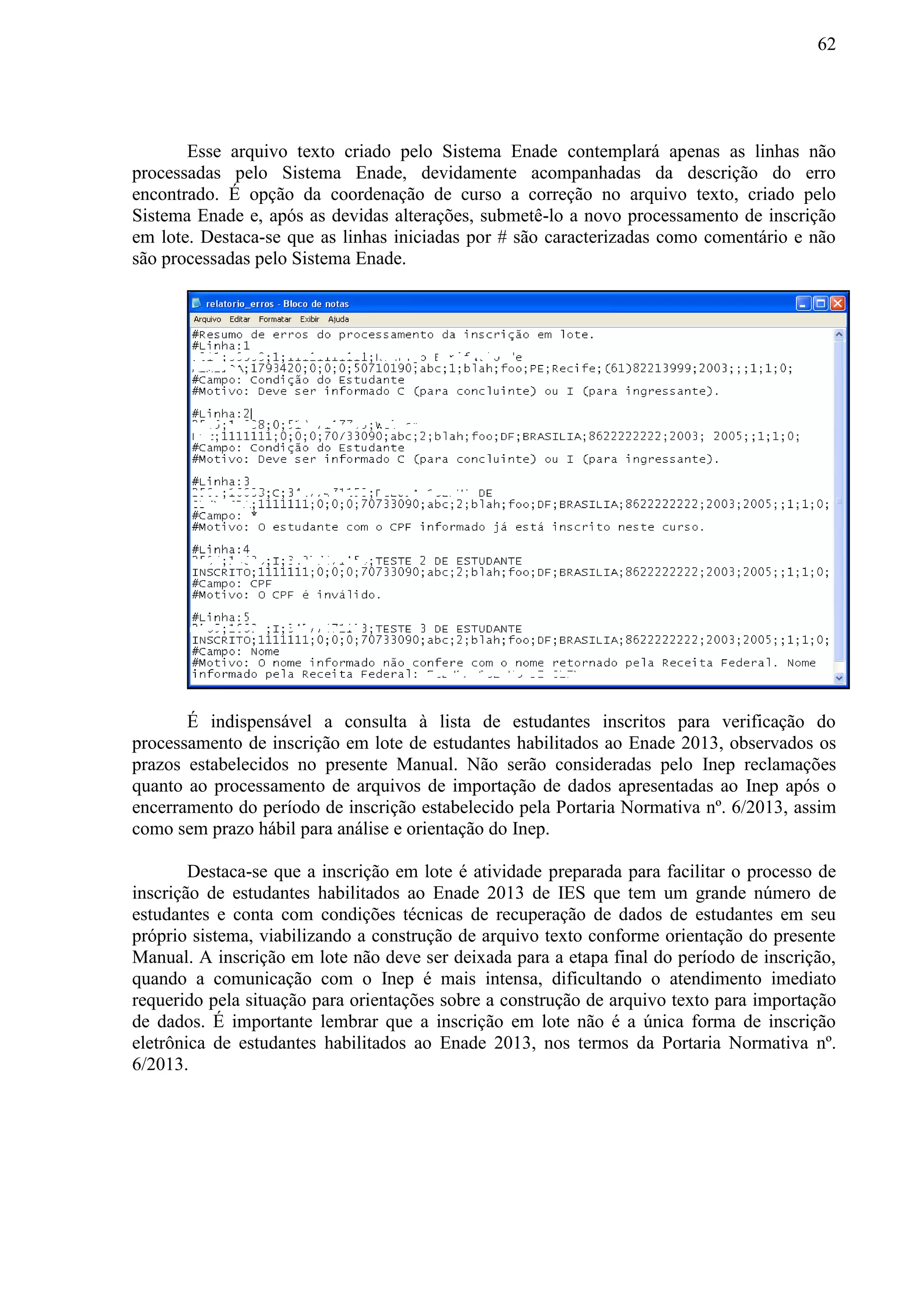 62
Esse arquivo texto criado pelo Sistema Enade contemplará apenas as linhas não
processadas pelo Sistema Enade, devidamente acompanhadas da descrição do erro
encontrado. É opção da coordenação de curso a correção no arquivo texto, criado pelo
Sistema Enade e, após as devidas alterações, submetê-lo a novo processamento de inscrição
em lote. Destaca-se que as linhas iniciadas por # são caracterizadas como comentário e não
são processadas pelo Sistema Enade.
É indispensável a consulta à lista de estudantes inscritos para verificação do
processamento de inscrição em lote de estudantes habilitados ao Enade 2013, observados os
prazos estabelecidos no presente Manual. Não serão consideradas pelo Inep reclamações
quanto ao processamento de arquivos de importação de dados apresentadas ao Inep após o
encerramento do período de inscrição estabelecido pela Portaria Normativa nº. 6/2013, assim
como sem prazo hábil para análise e orientação do Inep.
Destaca-se que a inscrição em lote é atividade preparada para facilitar o processo de
inscrição de estudantes habilitados ao Enade 2013 de IES que tem um grande número de
estudantes e conta com condições técnicas de recuperação de dados de estudantes em seu
próprio sistema, viabilizando a construção de arquivo texto conforme orientação do presente
Manual. A inscrição em lote não deve ser deixada para a etapa final do período de inscrição,
quando a comunicação com o Inep é mais intensa, dificultando o atendimento imediato
requerido pela situação para orientações sobre a construção de arquivo texto para importação
de dados. É importante lembrar que a inscrição em lote não é a única forma de inscrição
eletrônica de estudantes habilitados ao Enade 2013, nos termos da Portaria Normativa nº.
6/2013.
 