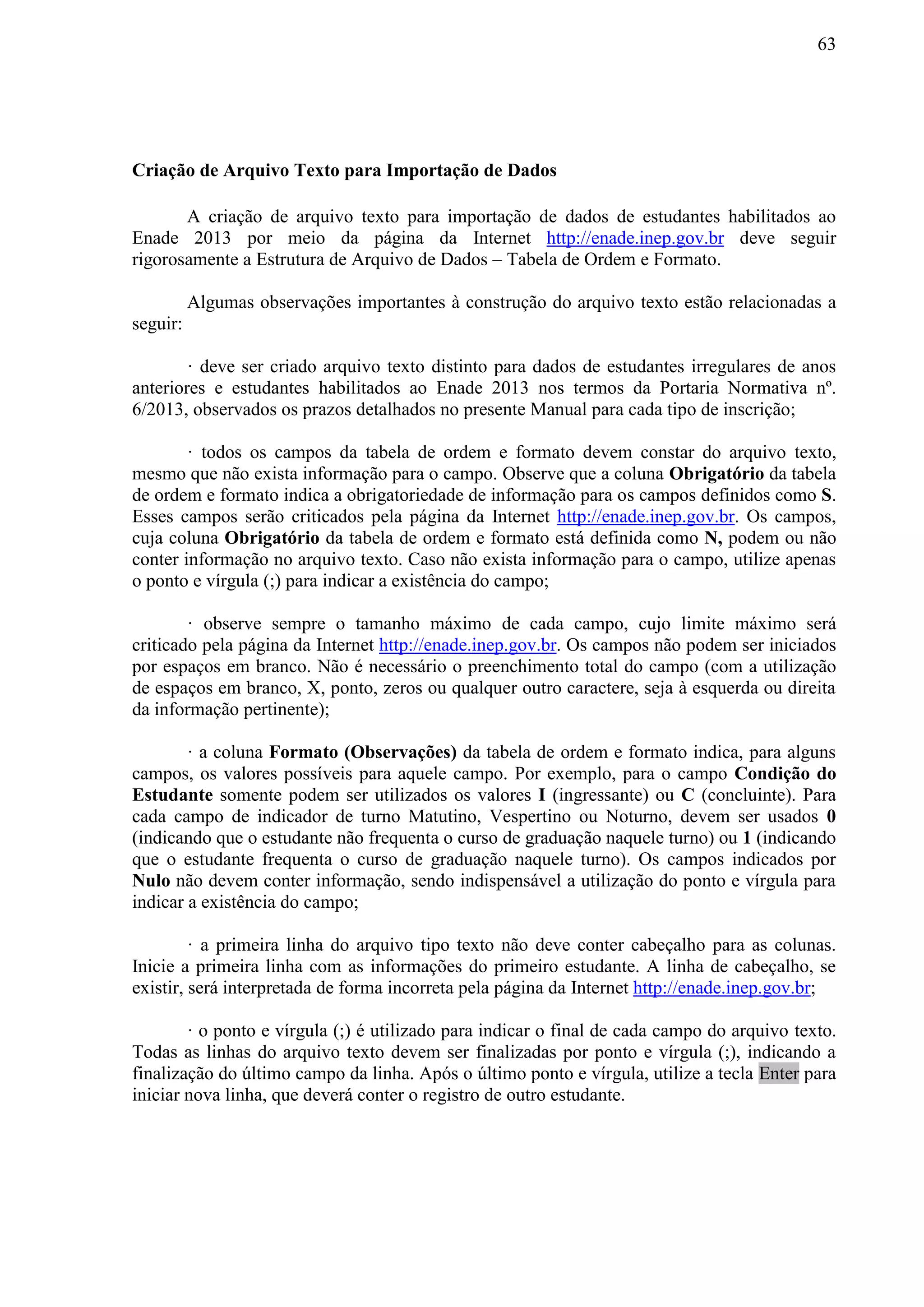 63
Criação de Arquivo Texto para Importação de Dados
A criação de arquivo texto para importação de dados de estudantes habilitados ao
Enade 2013 por meio da página da Internet http://enade.inep.gov.br deve seguir
rigorosamente a Estrutura de Arquivo de Dados – Tabela de Ordem e Formato.
Algumas observações importantes à construção do arquivo texto estão relacionadas a
seguir:
· deve ser criado arquivo texto distinto para dados de estudantes irregulares de anos
anteriores e estudantes habilitados ao Enade 2013 nos termos da Portaria Normativa nº.
6/2013, observados os prazos detalhados no presente Manual para cada tipo de inscrição;
· todos os campos da tabela de ordem e formato devem constar do arquivo texto,
mesmo que não exista informação para o campo. Observe que a coluna Obrigatório da tabela
de ordem e formato indica a obrigatoriedade de informação para os campos definidos como S.
Esses campos serão criticados pela página da Internet http://enade.inep.gov.br. Os campos,
cuja coluna Obrigatório da tabela de ordem e formato está definida como N, podem ou não
conter informação no arquivo texto. Caso não exista informação para o campo, utilize apenas
o ponto e vírgula (;) para indicar a existência do campo;
· observe sempre o tamanho máximo de cada campo, cujo limite máximo será
criticado pela página da Internet http://enade.inep.gov.br. Os campos não podem ser iniciados
por espaços em branco. Não é necessário o preenchimento total do campo (com a utilização
de espaços em branco, X, ponto, zeros ou qualquer outro caractere, seja à esquerda ou direita
da informação pertinente);
· a coluna Formato (Observações) da tabela de ordem e formato indica, para alguns
campos, os valores possíveis para aquele campo. Por exemplo, para o campo Condição do
Estudante somente podem ser utilizados os valores I (ingressante) ou C (concluinte). Para
cada campo de indicador de turno Matutino, Vespertino ou Noturno, devem ser usados 0
(indicando que o estudante não frequenta o curso de graduação naquele turno) ou 1 (indicando
que o estudante frequenta o curso de graduação naquele turno). Os campos indicados por
Nulo não devem conter informação, sendo indispensável a utilização do ponto e vírgula para
indicar a existência do campo;
· a primeira linha do arquivo tipo texto não deve conter cabeçalho para as colunas.
Inicie a primeira linha com as informações do primeiro estudante. A linha de cabeçalho, se
existir, será interpretada de forma incorreta pela página da Internet http://enade.inep.gov.br;
· o ponto e vírgula (;) é utilizado para indicar o final de cada campo do arquivo texto.
Todas as linhas do arquivo texto devem ser finalizadas por ponto e vírgula (;), indicando a
finalização do último campo da linha. Após o último ponto e vírgula, utilize a tecla Enter para
iniciar nova linha, que deverá conter o registro de outro estudante.
 