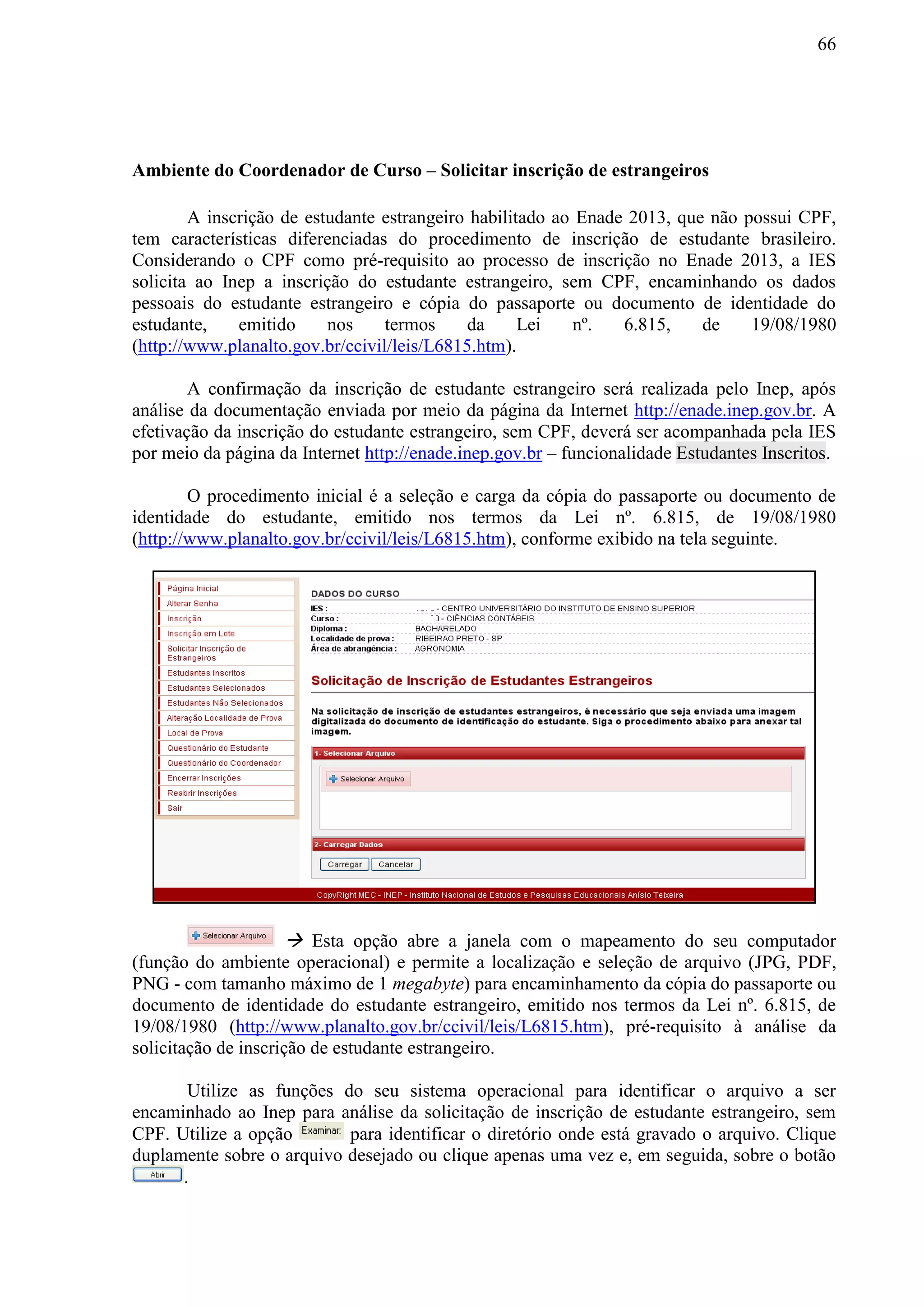 66
Ambiente do Coordenador de Curso – Solicitar inscrição de estrangeiros
A inscrição de estudante estrangeiro habilitado ao Enade 2013, que não possui CPF,
tem características diferenciadas do procedimento de inscrição de estudante brasileiro.
Considerando o CPF como pré-requisito ao processo de inscrição no Enade 2013, a IES
solicita ao Inep a inscrição do estudante estrangeiro, sem CPF, encaminhando os dados
pessoais do estudante estrangeiro e cópia do passaporte ou documento de identidade do
estudante, emitido nos termos da Lei nº. 6.815, de 19/08/1980
(http://www.planalto.gov.br/ccivil/leis/L6815.htm).
A confirmação da inscrição de estudante estrangeiro será realizada pelo Inep, após
análise da documentação enviada por meio da página da Internet http://enade.inep.gov.br. A
efetivação da inscrição do estudante estrangeiro, sem CPF, deverá ser acompanhada pela IES
por meio da página da Internet http://enade.inep.gov.br – funcionalidade Estudantes Inscritos.
O procedimento inicial é a seleção e carga da cópia do passaporte ou documento de
identidade do estudante, emitido nos termos da Lei nº. 6.815, de 19/08/1980
(http://www.planalto.gov.br/ccivil/leis/L6815.htm), conforme exibido na tela seguinte.
 Esta opção abre a janela com o mapeamento do seu computador
(função do ambiente operacional) e permite a localização e seleção de arquivo (JPG, PDF,
PNG - com tamanho máximo de 1 megabyte) para encaminhamento da cópia do passaporte ou
documento de identidade do estudante estrangeiro, emitido nos termos da Lei nº. 6.815, de
19/08/1980 (http://www.planalto.gov.br/ccivil/leis/L6815.htm), pré-requisito à análise da
solicitação de inscrição de estudante estrangeiro.
Utilize as funções do seu sistema operacional para identificar o arquivo a ser
encaminhado ao Inep para análise da solicitação de inscrição de estudante estrangeiro, sem
CPF. Utilize a opção para identificar o diretório onde está gravado o arquivo. Clique
duplamente sobre o arquivo desejado ou clique apenas uma vez e, em seguida, sobre o botão
.
 