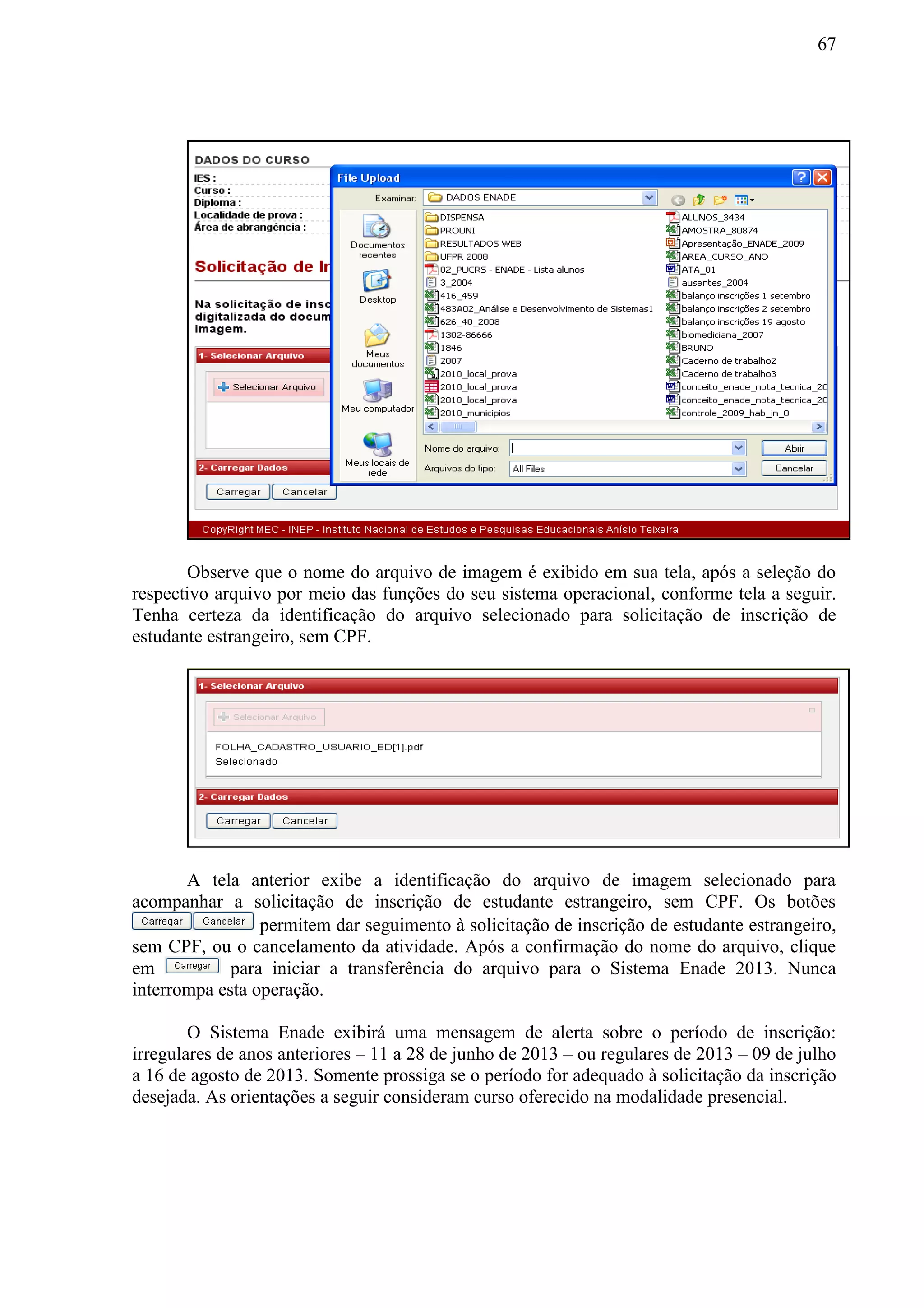 67
Observe que o nome do arquivo de imagem é exibido em sua tela, após a seleção do
respectivo arquivo por meio das funções do seu sistema operacional, conforme tela a seguir.
Tenha certeza da identificação do arquivo selecionado para solicitação de inscrição de
estudante estrangeiro, sem CPF.
A tela anterior exibe a identificação do arquivo de imagem selecionado para
acompanhar a solicitação de inscrição de estudante estrangeiro, sem CPF. Os botões
permitem dar seguimento à solicitação de inscrição de estudante estrangeiro,
sem CPF, ou o cancelamento da atividade. Após a confirmação do nome do arquivo, clique
em para iniciar a transferência do arquivo para o Sistema Enade 2013. Nunca
interrompa esta operação.
O Sistema Enade exibirá uma mensagem de alerta sobre o período de inscrição:
irregulares de anos anteriores – 11 a 28 de junho de 2013 – ou regulares de 2013 – 09 de julho
a 16 de agosto de 2013. Somente prossiga se o período for adequado à solicitação da inscrição
desejada. As orientações a seguir consideram curso oferecido na modalidade presencial.
 