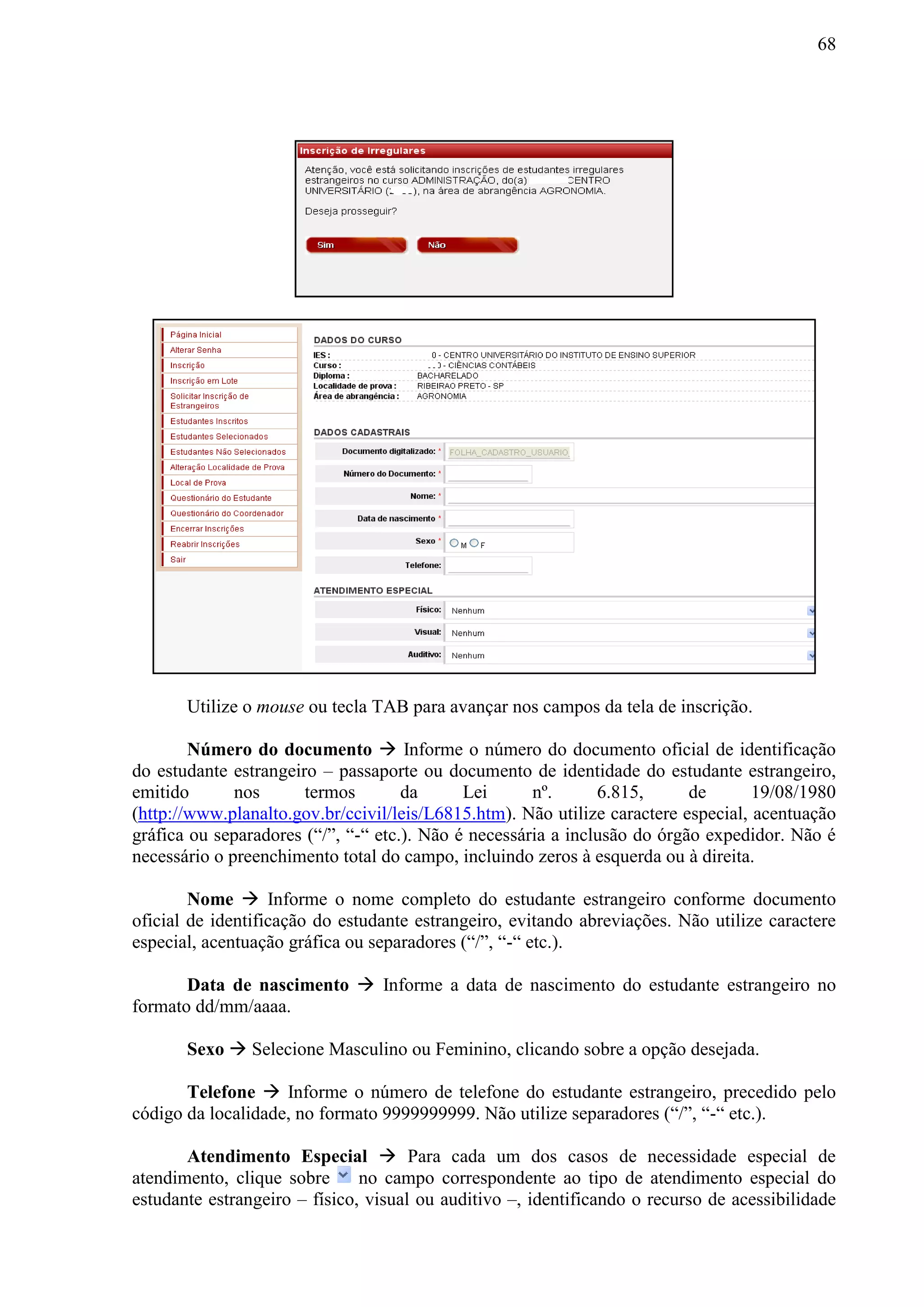 68
Utilize o mouse ou tecla TAB para avançar nos campos da tela de inscrição.
Número do documento  Informe o número do documento oficial de identificação
do estudante estrangeiro – passaporte ou documento de identidade do estudante estrangeiro,
emitido nos termos da Lei nº. 6.815, de 19/08/1980
(http://www.planalto.gov.br/ccivil/leis/L6815.htm). Não utilize caractere especial, acentuação
gráfica ou separadores (“/”, “-“ etc.). Não é necessária a inclusão do órgão expedidor. Não é
necessário o preenchimento total do campo, incluindo zeros à esquerda ou à direita.
Nome  Informe o nome completo do estudante estrangeiro conforme documento
oficial de identificação do estudante estrangeiro, evitando abreviações. Não utilize caractere
especial, acentuação gráfica ou separadores (“/”, “-“ etc.).
Data de nascimento  Informe a data de nascimento do estudante estrangeiro no
formato dd/mm/aaaa.
Sexo  Selecione Masculino ou Feminino, clicando sobre a opção desejada.
Telefone  Informe o número de telefone do estudante estrangeiro, precedido pelo
código da localidade, no formato 9999999999. Não utilize separadores (“/”, “-“ etc.).
Atendimento Especial  Para cada um dos casos de necessidade especial de
atendimento, clique sobre no campo correspondente ao tipo de atendimento especial do
estudante estrangeiro – físico, visual ou auditivo –, identificando o recurso de acessibilidade
 
