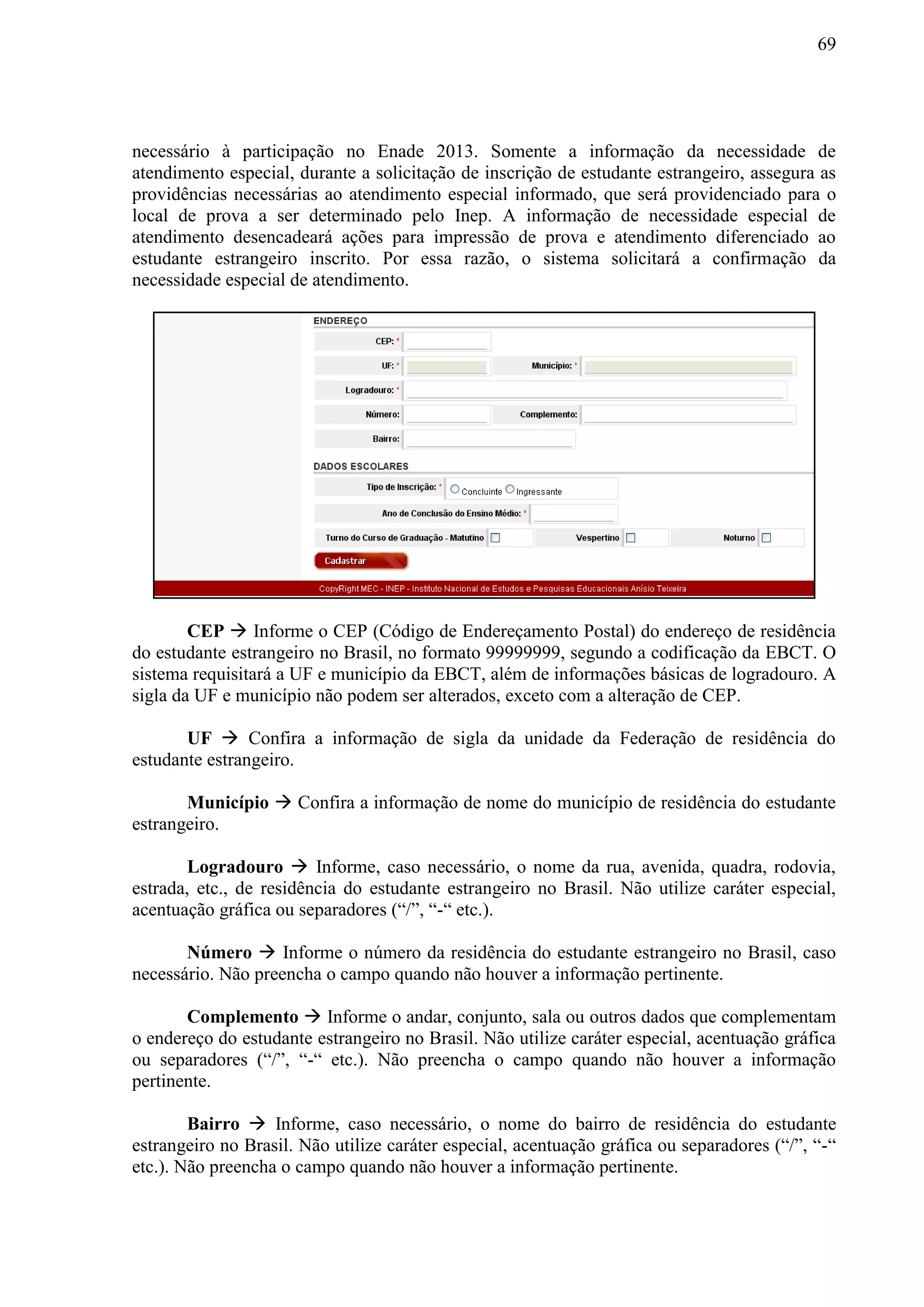 69
necessário à participação no Enade 2013. Somente a informação da necessidade de
atendimento especial, durante a solicitação de inscrição de estudante estrangeiro, assegura as
providências necessárias ao atendimento especial informado, que será providenciado para o
local de prova a ser determinado pelo Inep. A informação de necessidade especial de
atendimento desencadeará ações para impressão de prova e atendimento diferenciado ao
estudante estrangeiro inscrito. Por essa razão, o sistema solicitará a confirmação da
necessidade especial de atendimento.
CEP  Informe o CEP (Código de Endereçamento Postal) do endereço de residência
do estudante estrangeiro no Brasil, no formato 99999999, segundo a codificação da EBCT. O
sistema requisitará a UF e município da EBCT, além de informações básicas de logradouro. A
sigla da UF e município não podem ser alterados, exceto com a alteração de CEP.
UF  Confira a informação de sigla da unidade da Federação de residência do
estudante estrangeiro.
Município  Confira a informação de nome do município de residência do estudante
estrangeiro.
Logradouro  Informe, caso necessário, o nome da rua, avenida, quadra, rodovia,
estrada, etc., de residência do estudante estrangeiro no Brasil. Não utilize caráter especial,
acentuação gráfica ou separadores (“/”, “-“ etc.).
Número  Informe o número da residência do estudante estrangeiro no Brasil, caso
necessário. Não preencha o campo quando não houver a informação pertinente.
Complemento  Informe o andar, conjunto, sala ou outros dados que complementam
o endereço do estudante estrangeiro no Brasil. Não utilize caráter especial, acentuação gráfica
ou separadores (“/”, “-“ etc.). Não preencha o campo quando não houver a informação
pertinente.
Bairro  Informe, caso necessário, o nome do bairro de residência do estudante
estrangeiro no Brasil. Não utilize caráter especial, acentuação gráfica ou separadores (“/”, “-“
etc.). Não preencha o campo quando não houver a informação pertinente.
 