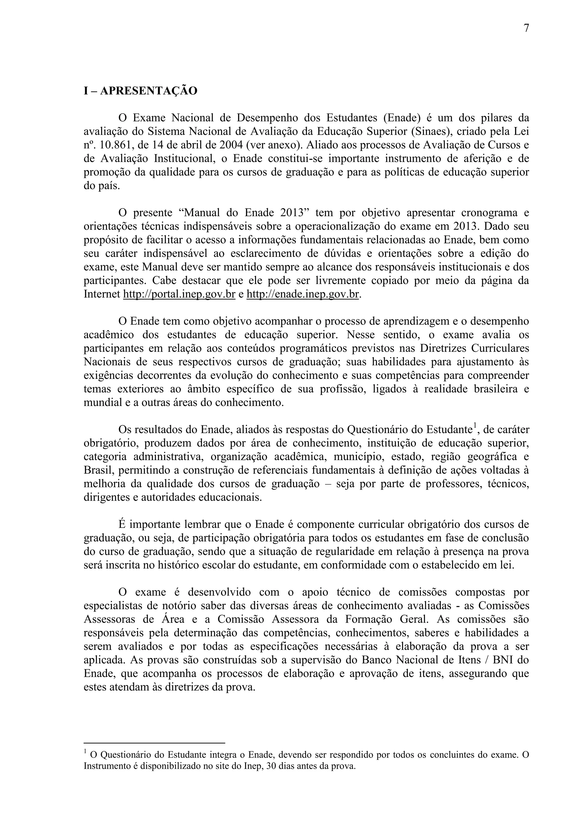 7
I – APRESENTAÇÃO
O Exame Nacional de Desempenho dos Estudantes (Enade) é um dos pilares da
avaliação do Sistema Nacional de Avaliação da Educação Superior (Sinaes), criado pela Lei
nº. 10.861, de 14 de abril de 2004 (ver anexo). Aliado aos processos de Avaliação de Cursos e
de Avaliação Institucional, o Enade constitui-se importante instrumento de aferição e de
promoção da qualidade para os cursos de graduação e para as políticas de educação superior
do país.
O presente “Manual do Enade 2013” tem por objetivo apresentar cronograma e
orientações técnicas indispensáveis sobre a operacionalização do exame em 2013. Dado seu
propósito de facilitar o acesso a informações fundamentais relacionadas ao Enade, bem como
seu caráter indispensável ao esclarecimento de dúvidas e orientações sobre a edição do
exame, este Manual deve ser mantido sempre ao alcance dos responsáveis institucionais e dos
participantes. Cabe destacar que ele pode ser livremente copiado por meio da página da
Internet http://portal.inep.gov.br e http://enade.inep.gov.br.
O Enade tem como objetivo acompanhar o processo de aprendizagem e o desempenho
acadêmico dos estudantes de educação superior. Nesse sentido, o exame avalia os
participantes em relação aos conteúdos programáticos previstos nas Diretrizes Curriculares
Nacionais de seus respectivos cursos de graduação; suas habilidades para ajustamento às
exigências decorrentes da evolução do conhecimento e suas competências para compreender
temas exteriores ao âmbito específico de sua profissão, ligados à realidade brasileira e
mundial e a outras áreas do conhecimento.
Os resultados do Enade, aliados às respostas do Questionário do Estudante1
, de caráter
obrigatório, produzem dados por área de conhecimento, instituição de educação superior,
categoria administrativa, organização acadêmica, município, estado, região geográfica e
Brasil, permitindo a construção de referenciais fundamentais à definição de ações voltadas à
melhoria da qualidade dos cursos de graduação – seja por parte de professores, técnicos,
dirigentes e autoridades educacionais.
É importante lembrar que o Enade é componente curricular obrigatório dos cursos de
graduação, ou seja, de participação obrigatória para todos os estudantes em fase de conclusão
do curso de graduação, sendo que a situação de regularidade em relação à presença na prova
será inscrita no histórico escolar do estudante, em conformidade com o estabelecido em lei.
O exame é desenvolvido com o apoio técnico de comissões compostas por
especialistas de notório saber das diversas áreas de conhecimento avaliadas - as Comissões
Assessoras de Área e a Comissão Assessora da Formação Geral. As comissões são
responsáveis pela determinação das competências, conhecimentos, saberes e habilidades a
serem avaliados e por todas as especificações necessárias à elaboração da prova a ser
aplicada. As provas são construídas sob a supervisão do Banco Nacional de Itens / BNI do
Enade, que acompanha os processos de elaboração e aprovação de itens, assegurando que
estes atendam às diretrizes da prova.
1
O Questionário do Estudante integra o Enade, devendo ser respondido por todos os concluintes do exame. O
Instrumento é disponibilizado no site do Inep, 30 dias antes da prova.
 