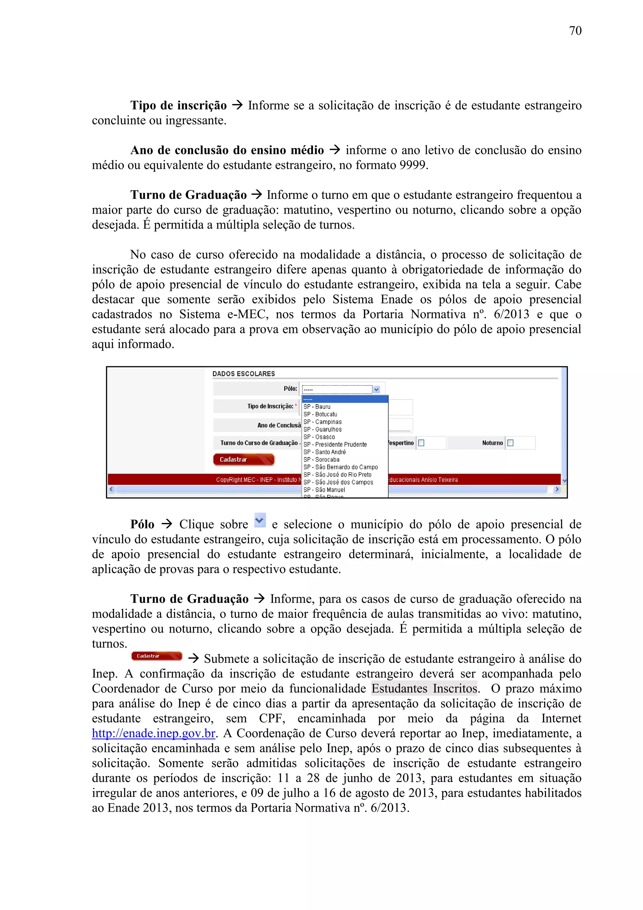 70
Tipo de inscrição  Informe se a solicitação de inscrição é de estudante estrangeiro
concluinte ou ingressante.
Ano de conclusão do ensino médio  informe o ano letivo de conclusão do ensino
médio ou equivalente do estudante estrangeiro, no formato 9999.
Turno de Graduação  Informe o turno em que o estudante estrangeiro frequentou a
maior parte do curso de graduação: matutino, vespertino ou noturno, clicando sobre a opção
desejada. É permitida a múltipla seleção de turnos.
No caso de curso oferecido na modalidade a distância, o processo de solicitação de
inscrição de estudante estrangeiro difere apenas quanto à obrigatoriedade de informação do
pólo de apoio presencial de vínculo do estudante estrangeiro, exibida na tela a seguir. Cabe
destacar que somente serão exibidos pelo Sistema Enade os pólos de apoio presencial
cadastrados no Sistema e-MEC, nos termos da Portaria Normativa nº. 6/2013 e que o
estudante será alocado para a prova em observação ao município do pólo de apoio presencial
aqui informado.
Pólo  Clique sobre e selecione o município do pólo de apoio presencial de
vínculo do estudante estrangeiro, cuja solicitação de inscrição está em processamento. O pólo
de apoio presencial do estudante estrangeiro determinará, inicialmente, a localidade de
aplicação de provas para o respectivo estudante.
Turno de Graduação  Informe, para os casos de curso de graduação oferecido na
modalidade a distância, o turno de maior frequência de aulas transmitidas ao vivo: matutino,
vespertino ou noturno, clicando sobre a opção desejada. É permitida a múltipla seleção de
turnos.
 Submete a solicitação de inscrição de estudante estrangeiro à análise do
Inep. A confirmação da inscrição de estudante estrangeiro deverá ser acompanhada pelo
Coordenador de Curso por meio da funcionalidade Estudantes Inscritos. O prazo máximo
para análise do Inep é de cinco dias a partir da apresentação da solicitação de inscrição de
estudante estrangeiro, sem CPF, encaminhada por meio da página da Internet
http://enade.inep.gov.br. A Coordenação de Curso deverá reportar ao Inep, imediatamente, a
solicitação encaminhada e sem análise pelo Inep, após o prazo de cinco dias subsequentes à
solicitação. Somente serão admitidas solicitações de inscrição de estudante estrangeiro
durante os períodos de inscrição: 11 a 28 de junho de 2013, para estudantes em situação
irregular de anos anteriores, e 09 de julho a 16 de agosto de 2013, para estudantes habilitados
ao Enade 2013, nos termos da Portaria Normativa nº. 6/2013.
 