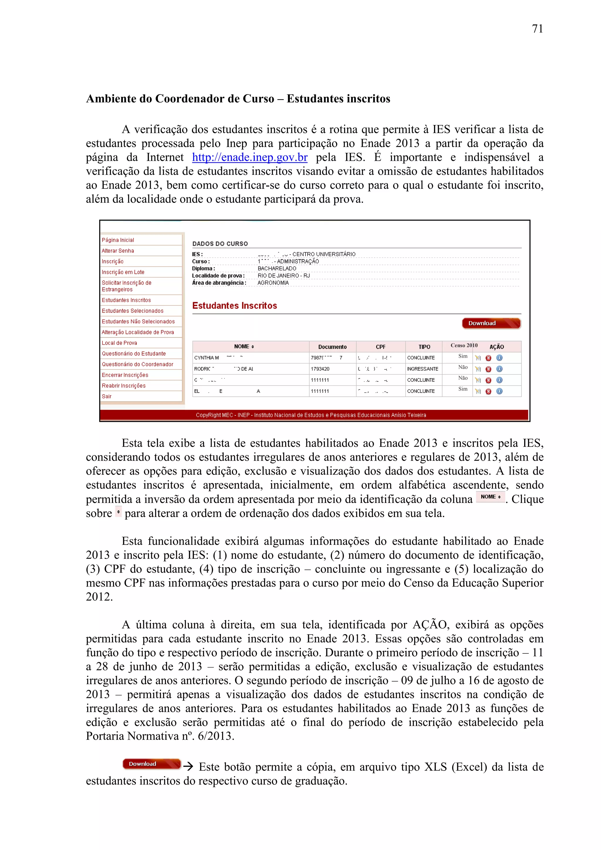 71
Ambiente do Coordenador de Curso – Estudantes inscritos
A verificação dos estudantes inscritos é a rotina que permite à IES verificar a lista de
estudantes processada pelo Inep para participação no Enade 2013 a partir da operação da
página da Internet http://enade.inep.gov.br pela IES. É importante e indispensável a
verificação da lista de estudantes inscritos visando evitar a omissão de estudantes habilitados
ao Enade 2013, bem como certificar-se do curso correto para o qual o estudante foi inscrito,
além da localidade onde o estudante participará da prova.
Esta tela exibe a lista de estudantes habilitados ao Enade 2013 e inscritos pela IES,
considerando todos os estudantes irregulares de anos anteriores e regulares de 2013, além de
oferecer as opções para edição, exclusão e visualização dos dados dos estudantes. A lista de
estudantes inscritos é apresentada, inicialmente, em ordem alfabética ascendente, sendo
permitida a inversão da ordem apresentada por meio da identificação da coluna . Clique
sobre para alterar a ordem de ordenação dos dados exibidos em sua tela.
Esta funcionalidade exibirá algumas informações do estudante habilitado ao Enade
2013 e inscrito pela IES: (1) nome do estudante, (2) número do documento de identificação,
(3) CPF do estudante, (4) tipo de inscrição – concluinte ou ingressante e (5) localização do
mesmo CPF nas informações prestadas para o curso por meio do Censo da Educação Superior
2012.
A última coluna à direita, em sua tela, identificada por AÇÃO, exibirá as opções
permitidas para cada estudante inscrito no Enade 2013. Essas opções são controladas em
função do tipo e respectivo período de inscrição. Durante o primeiro período de inscrição – 11
a 28 de junho de 2013 – serão permitidas a edição, exclusão e visualização de estudantes
irregulares de anos anteriores. O segundo período de inscrição – 09 de julho a 16 de agosto de
2013 – permitirá apenas a visualização dos dados de estudantes inscritos na condição de
irregulares de anos anteriores. Para os estudantes habilitados ao Enade 2013 as funções de
edição e exclusão serão permitidas até o final do período de inscrição estabelecido pela
Portaria Normativa nº. 6/2013.
 Este botão permite a cópia, em arquivo tipo XLS (Excel) da lista de
estudantes inscritos do respectivo curso de graduação.
Censo 2010
Sim
Sim
Não
Não
 