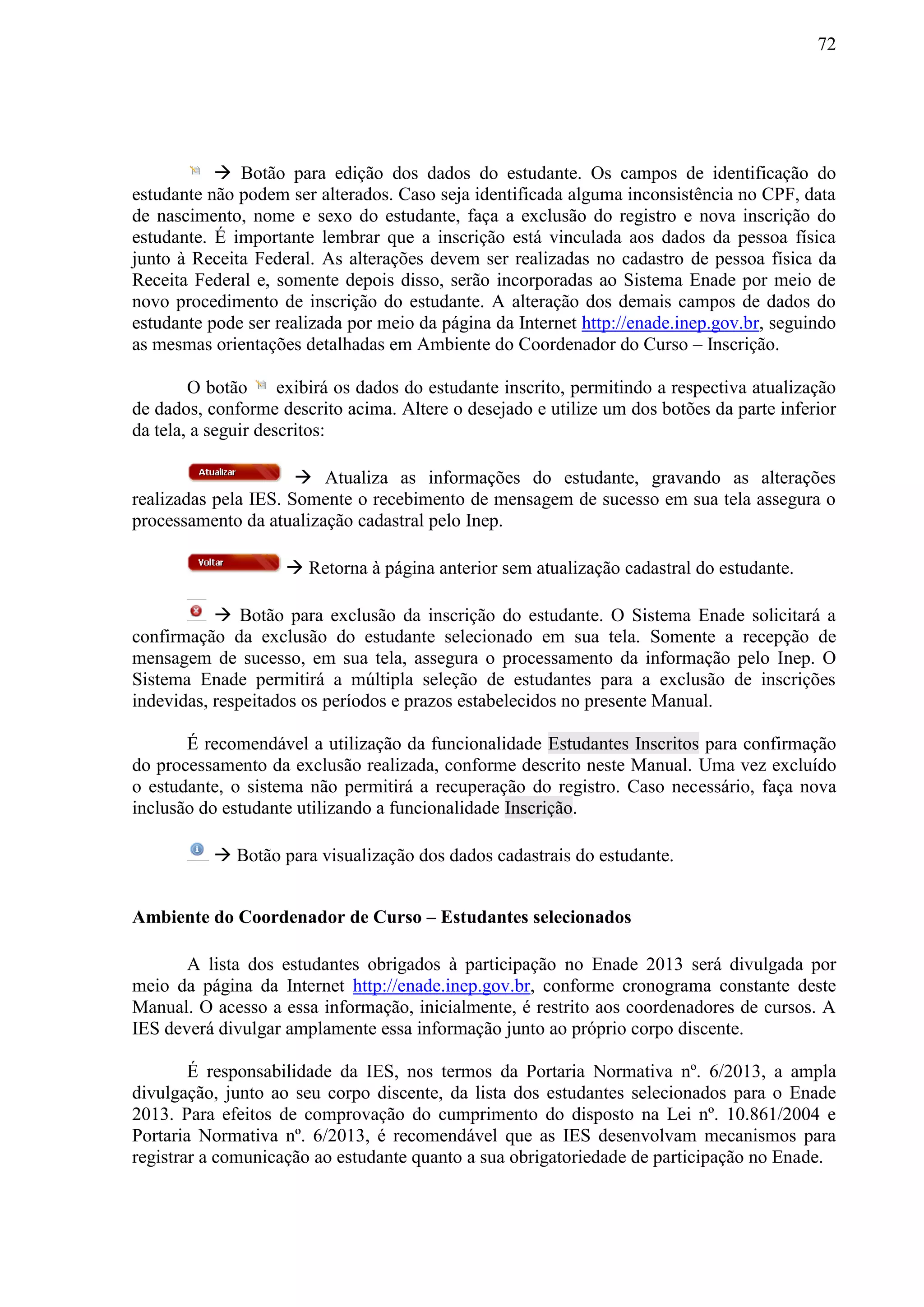 72
 Botão para edição dos dados do estudante. Os campos de identificação do
estudante não podem ser alterados. Caso seja identificada alguma inconsistência no CPF, data
de nascimento, nome e sexo do estudante, faça a exclusão do registro e nova inscrição do
estudante. É importante lembrar que a inscrição está vinculada aos dados da pessoa física
junto à Receita Federal. As alterações devem ser realizadas no cadastro de pessoa física da
Receita Federal e, somente depois disso, serão incorporadas ao Sistema Enade por meio de
novo procedimento de inscrição do estudante. A alteração dos demais campos de dados do
estudante pode ser realizada por meio da página da Internet http://enade.inep.gov.br, seguindo
as mesmas orientações detalhadas em Ambiente do Coordenador do Curso – Inscrição.
O botão exibirá os dados do estudante inscrito, permitindo a respectiva atualização
de dados, conforme descrito acima. Altere o desejado e utilize um dos botões da parte inferior
da tela, a seguir descritos:
 Atualiza as informações do estudante, gravando as alterações
realizadas pela IES. Somente o recebimento de mensagem de sucesso em sua tela assegura o
processamento da atualização cadastral pelo Inep.
 Retorna à página anterior sem atualização cadastral do estudante.
 Botão para exclusão da inscrição do estudante. O Sistema Enade solicitará a
confirmação da exclusão do estudante selecionado em sua tela. Somente a recepção de
mensagem de sucesso, em sua tela, assegura o processamento da informação pelo Inep. O
Sistema Enade permitirá a múltipla seleção de estudantes para a exclusão de inscrições
indevidas, respeitados os períodos e prazos estabelecidos no presente Manual.
É recomendável a utilização da funcionalidade Estudantes Inscritos para confirmação
do processamento da exclusão realizada, conforme descrito neste Manual. Uma vez excluído
o estudante, o sistema não permitirá a recuperação do registro. Caso necessário, faça nova
inclusão do estudante utilizando a funcionalidade Inscrição.
 Botão para visualização dos dados cadastrais do estudante.
Ambiente do Coordenador de Curso – Estudantes selecionados
A lista dos estudantes obrigados à participação no Enade 2013 será divulgada por
meio da página da Internet http://enade.inep.gov.br, conforme cronograma constante deste
Manual. O acesso a essa informação, inicialmente, é restrito aos coordenadores de cursos. A
IES deverá divulgar amplamente essa informação junto ao próprio corpo discente.
É responsabilidade da IES, nos termos da Portaria Normativa nº. 6/2013, a ampla
divulgação, junto ao seu corpo discente, da lista dos estudantes selecionados para o Enade
2013. Para efeitos de comprovação do cumprimento do disposto na Lei nº. 10.861/2004 e
Portaria Normativa nº. 6/2013, é recomendável que as IES desenvolvam mecanismos para
registrar a comunicação ao estudante quanto a sua obrigatoriedade de participação no Enade.
 