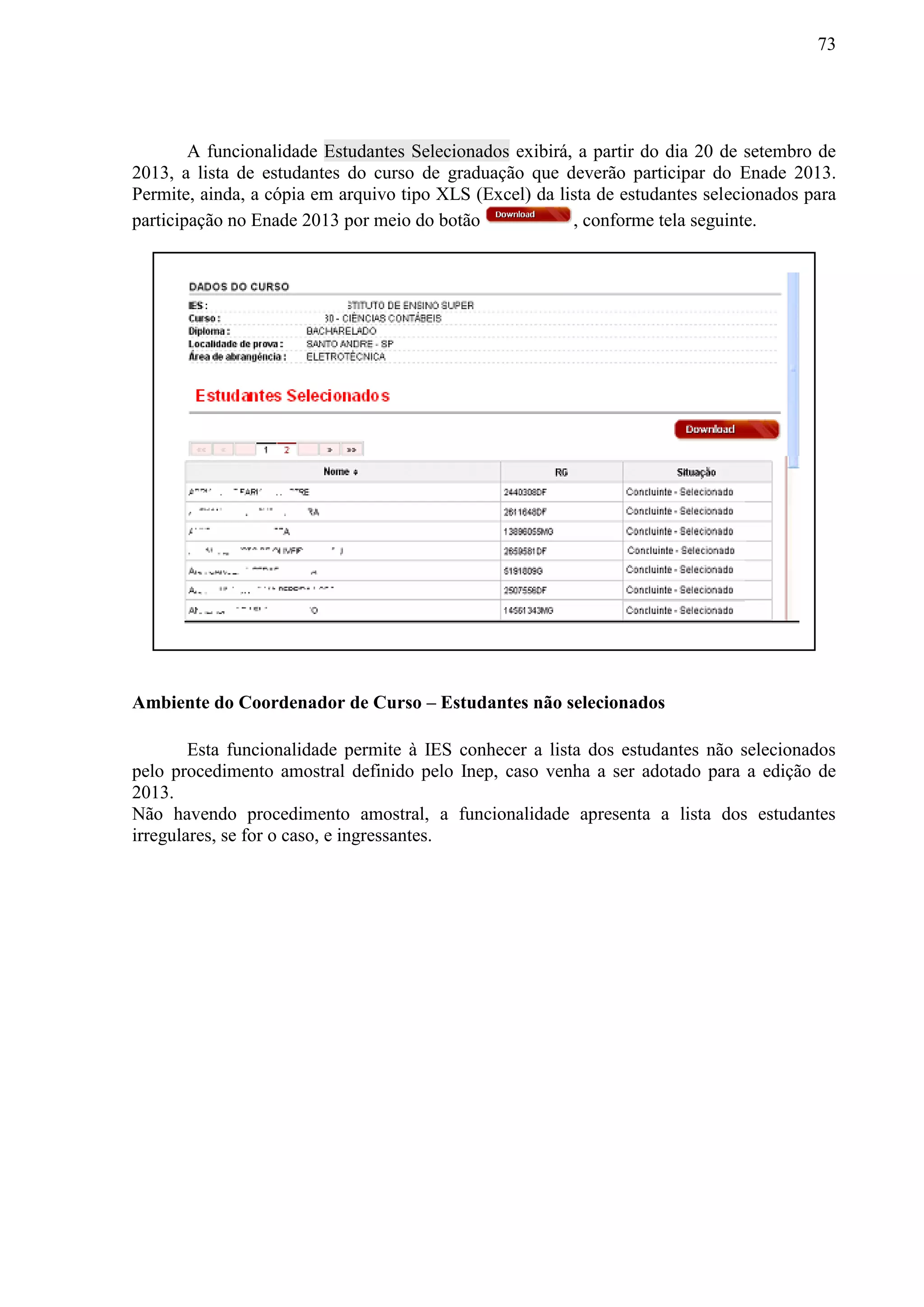 73
A funcionalidade Estudantes Selecionados exibirá, a partir do dia 20 de setembro de
2013, a lista de estudantes do curso de graduação que deverão participar do Enade 2013.
Permite, ainda, a cópia em arquivo tipo XLS (Excel) da lista de estudantes selecionados para
participação no Enade 2013 por meio do botão , conforme tela seguinte.
Ambiente do Coordenador de Curso – Estudantes não selecionados
Esta funcionalidade permite à IES conhecer a lista dos estudantes não selecionados
pelo procedimento amostral definido pelo Inep, caso venha a ser adotado para a edição de
2013.
Não havendo procedimento amostral, a funcionalidade apresenta a lista dos estudantes
irregulares, se for o caso, e ingressantes.
 