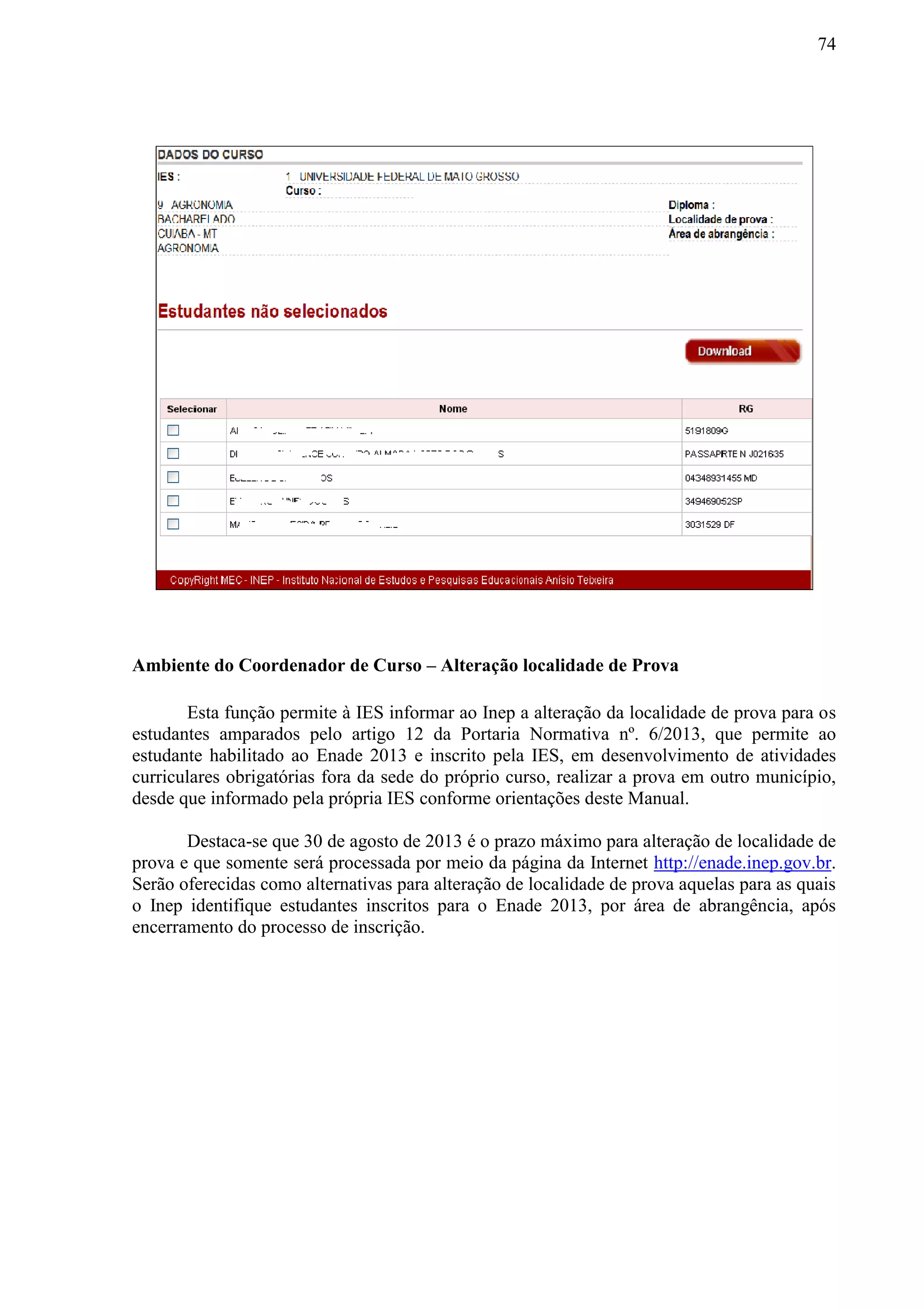 74
Ambiente do Coordenador de Curso – Alteração localidade de Prova
Esta função permite à IES informar ao Inep a alteração da localidade de prova para os
estudantes amparados pelo artigo 12 da Portaria Normativa nº. 6/2013, que permite ao
estudante habilitado ao Enade 2013 e inscrito pela IES, em desenvolvimento de atividades
curriculares obrigatórias fora da sede do próprio curso, realizar a prova em outro município,
desde que informado pela própria IES conforme orientações deste Manual.
Destaca-se que 30 de agosto de 2013 é o prazo máximo para alteração de localidade de
prova e que somente será processada por meio da página da Internet http://enade.inep.gov.br.
Serão oferecidas como alternativas para alteração de localidade de prova aquelas para as quais
o Inep identifique estudantes inscritos para o Enade 2013, por área de abrangência, após
encerramento do processo de inscrição.
 