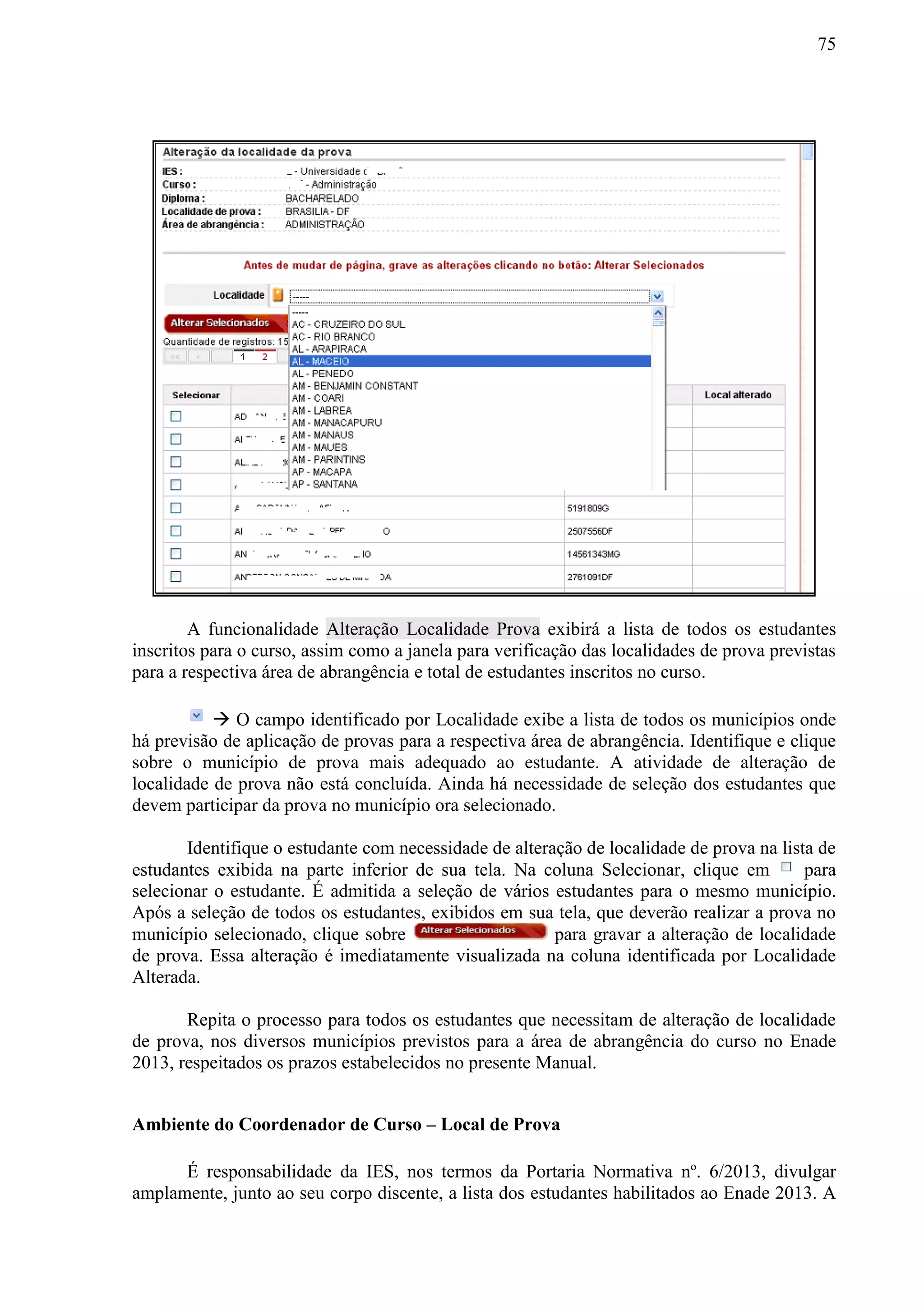 75
A funcionalidade Alteração Localidade Prova exibirá a lista de todos os estudantes
inscritos para o curso, assim como a janela para verificação das localidades de prova previstas
para a respectiva área de abrangência e total de estudantes inscritos no curso.
 O campo identificado por Localidade exibe a lista de todos os municípios onde
há previsão de aplicação de provas para a respectiva área de abrangência. Identifique e clique
sobre o município de prova mais adequado ao estudante. A atividade de alteração de
localidade de prova não está concluída. Ainda há necessidade de seleção dos estudantes que
devem participar da prova no município ora selecionado.
Identifique o estudante com necessidade de alteração de localidade de prova na lista de
estudantes exibida na parte inferior de sua tela. Na coluna Selecionar, clique em para
selecionar o estudante. É admitida a seleção de vários estudantes para o mesmo município.
Após a seleção de todos os estudantes, exibidos em sua tela, que deverão realizar a prova no
município selecionado, clique sobre para gravar a alteração de localidade
de prova. Essa alteração é imediatamente visualizada na coluna identificada por Localidade
Alterada.
Repita o processo para todos os estudantes que necessitam de alteração de localidade
de prova, nos diversos municípios previstos para a área de abrangência do curso no Enade
2013, respeitados os prazos estabelecidos no presente Manual.
Ambiente do Coordenador de Curso – Local de Prova
É responsabilidade da IES, nos termos da Portaria Normativa nº. 6/2013, divulgar
amplamente, junto ao seu corpo discente, a lista dos estudantes habilitados ao Enade 2013. A
 