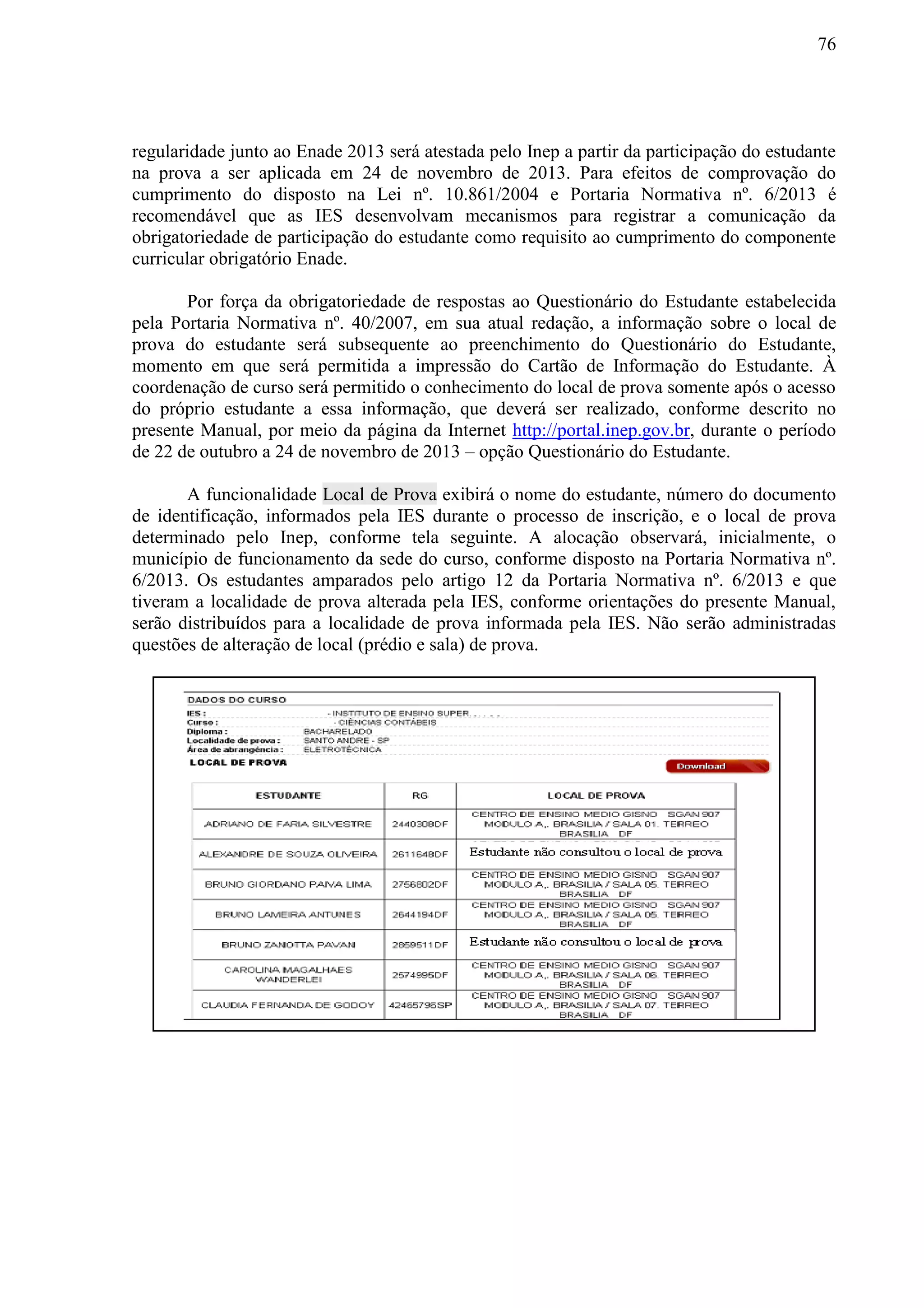 76
regularidade junto ao Enade 2013 será atestada pelo Inep a partir da participação do estudante
na prova a ser aplicada em 24 de novembro de 2013. Para efeitos de comprovação do
cumprimento do disposto na Lei nº. 10.861/2004 e Portaria Normativa nº. 6/2013 é
recomendável que as IES desenvolvam mecanismos para registrar a comunicação da
obrigatoriedade de participação do estudante como requisito ao cumprimento do componente
curricular obrigatório Enade.
Por força da obrigatoriedade de respostas ao Questionário do Estudante estabelecida
pela Portaria Normativa nº. 40/2007, em sua atual redação, a informação sobre o local de
prova do estudante será subsequente ao preenchimento do Questionário do Estudante,
momento em que será permitida a impressão do Cartão de Informação do Estudante. À
coordenação de curso será permitido o conhecimento do local de prova somente após o acesso
do próprio estudante a essa informação, que deverá ser realizado, conforme descrito no
presente Manual, por meio da página da Internet http://portal.inep.gov.br, durante o período
de 22 de outubro a 24 de novembro de 2013 – opção Questionário do Estudante.
A funcionalidade Local de Prova exibirá o nome do estudante, número do documento
de identificação, informados pela IES durante o processo de inscrição, e o local de prova
determinado pelo Inep, conforme tela seguinte. A alocação observará, inicialmente, o
município de funcionamento da sede do curso, conforme disposto na Portaria Normativa nº.
6/2013. Os estudantes amparados pelo artigo 12 da Portaria Normativa nº. 6/2013 e que
tiveram a localidade de prova alterada pela IES, conforme orientações do presente Manual,
serão distribuídos para a localidade de prova informada pela IES. Não serão administradas
questões de alteração de local (prédio e sala) de prova.
 