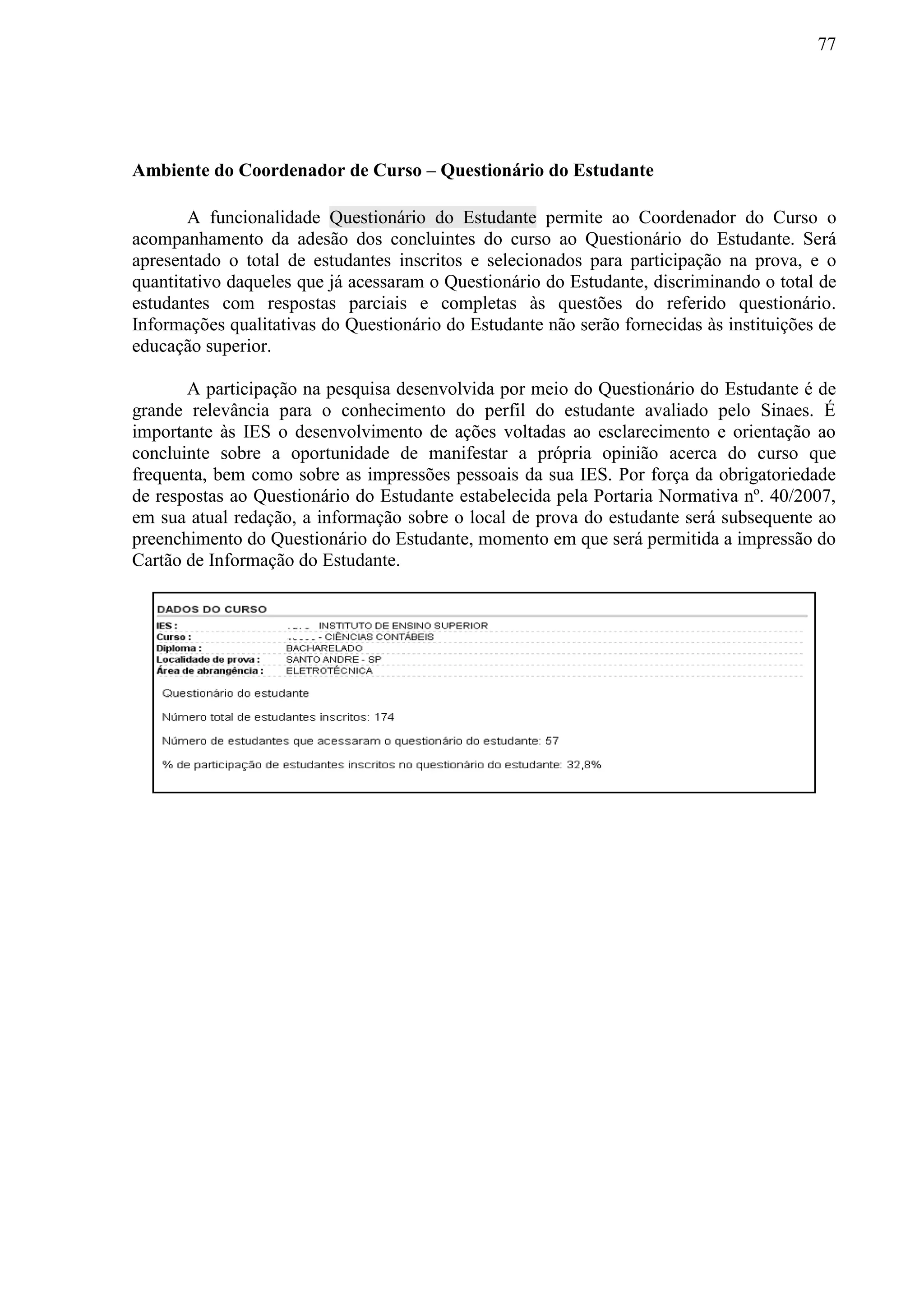 77
Ambiente do Coordenador de Curso – Questionário do Estudante
A funcionalidade Questionário do Estudante permite ao Coordenador do Curso o
acompanhamento da adesão dos concluintes do curso ao Questionário do Estudante. Será
apresentado o total de estudantes inscritos e selecionados para participação na prova, e o
quantitativo daqueles que já acessaram o Questionário do Estudante, discriminando o total de
estudantes com respostas parciais e completas às questões do referido questionário.
Informações qualitativas do Questionário do Estudante não serão fornecidas às instituições de
educação superior.
A participação na pesquisa desenvolvida por meio do Questionário do Estudante é de
grande relevância para o conhecimento do perfil do estudante avaliado pelo Sinaes. É
importante às IES o desenvolvimento de ações voltadas ao esclarecimento e orientação ao
concluinte sobre a oportunidade de manifestar a própria opinião acerca do curso que
frequenta, bem como sobre as impressões pessoais da sua IES. Por força da obrigatoriedade
de respostas ao Questionário do Estudante estabelecida pela Portaria Normativa nº. 40/2007,
em sua atual redação, a informação sobre o local de prova do estudante será subsequente ao
preenchimento do Questionário do Estudante, momento em que será permitida a impressão do
Cartão de Informação do Estudante.
 