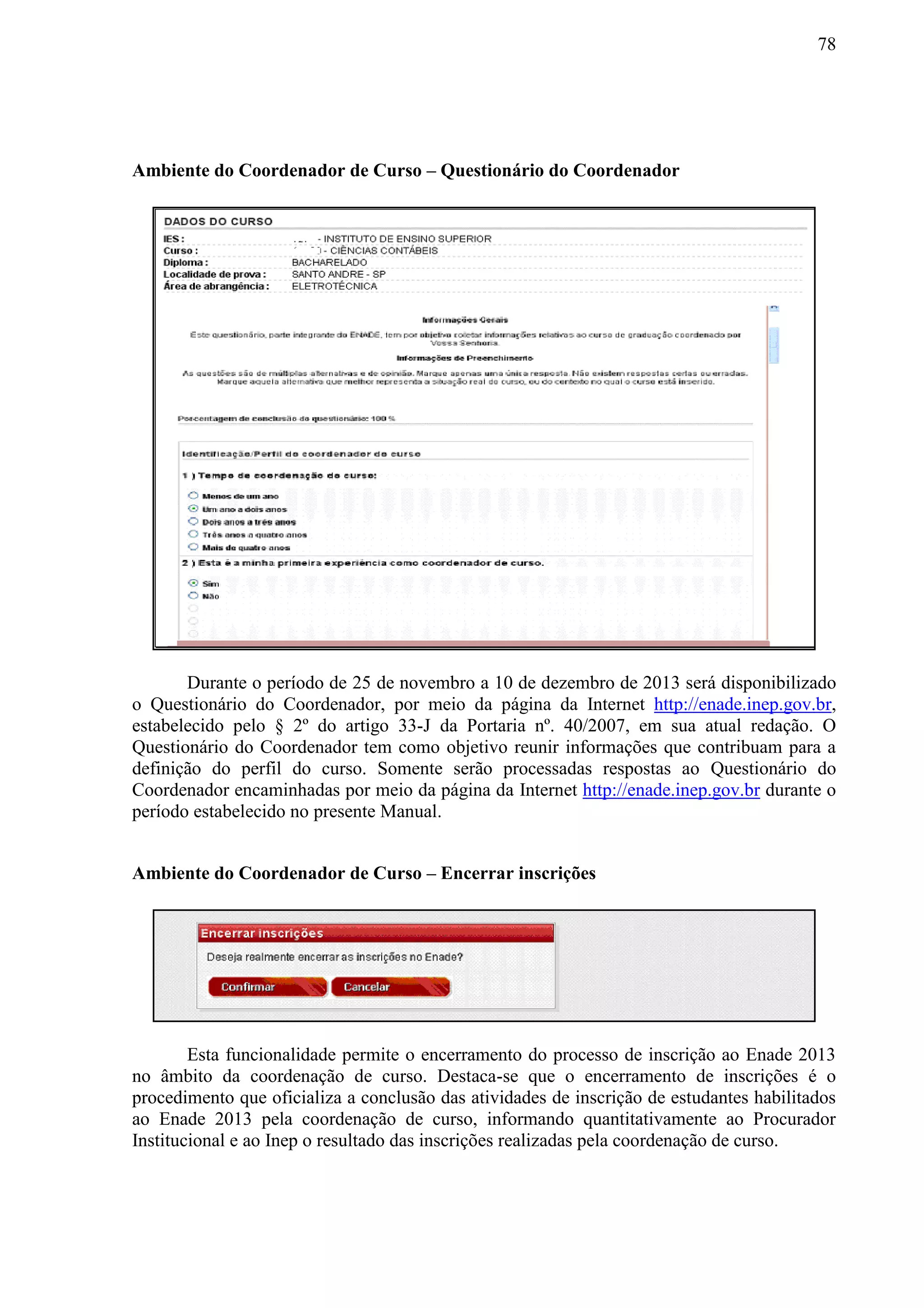 78
Ambiente do Coordenador de Curso – Questionário do Coordenador
Durante o período de 25 de novembro a 10 de dezembro de 2013 será disponibilizado
o Questionário do Coordenador, por meio da página da Internet http://enade.inep.gov.br,
estabelecido pelo § 2º do artigo 33-J da Portaria nº. 40/2007, em sua atual redação. O
Questionário do Coordenador tem como objetivo reunir informações que contribuam para a
definição do perfil do curso. Somente serão processadas respostas ao Questionário do
Coordenador encaminhadas por meio da página da Internet http://enade.inep.gov.br durante o
período estabelecido no presente Manual.
Ambiente do Coordenador de Curso – Encerrar inscrições
Esta funcionalidade permite o encerramento do processo de inscrição ao Enade 2013
no âmbito da coordenação de curso. Destaca-se que o encerramento de inscrições é o
procedimento que oficializa a conclusão das atividades de inscrição de estudantes habilitados
ao Enade 2013 pela coordenação de curso, informando quantitativamente ao Procurador
Institucional e ao Inep o resultado das inscrições realizadas pela coordenação de curso.
 