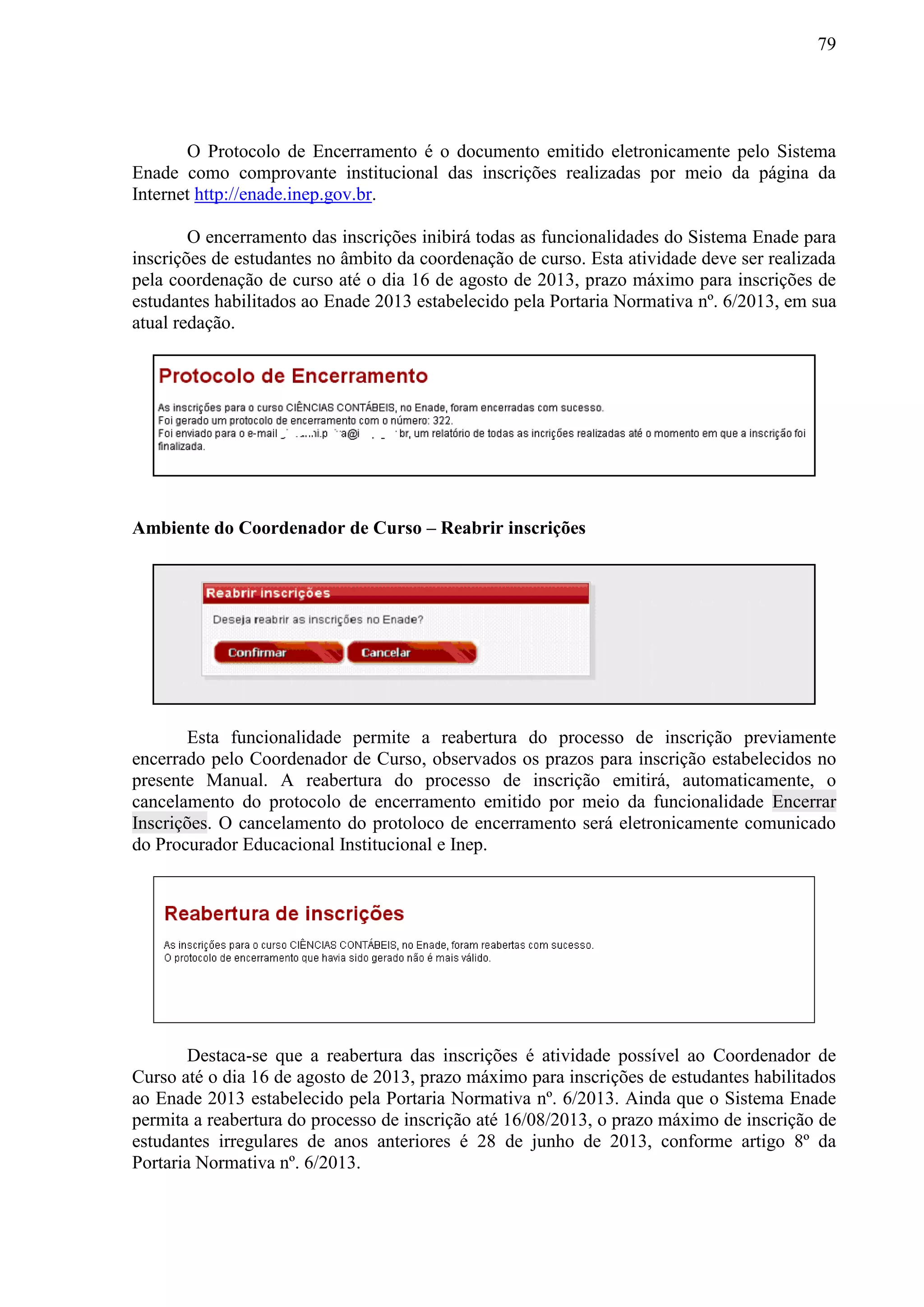 79
O Protocolo de Encerramento é o documento emitido eletronicamente pelo Sistema
Enade como comprovante institucional das inscrições realizadas por meio da página da
Internet http://enade.inep.gov.br.
O encerramento das inscrições inibirá todas as funcionalidades do Sistema Enade para
inscrições de estudantes no âmbito da coordenação de curso. Esta atividade deve ser realizada
pela coordenação de curso até o dia 16 de agosto de 2013, prazo máximo para inscrições de
estudantes habilitados ao Enade 2013 estabelecido pela Portaria Normativa nº. 6/2013, em sua
atual redação.
Ambiente do Coordenador de Curso – Reabrir inscrições
Esta funcionalidade permite a reabertura do processo de inscrição previamente
encerrado pelo Coordenador de Curso, observados os prazos para inscrição estabelecidos no
presente Manual. A reabertura do processo de inscrição emitirá, automaticamente, o
cancelamento do protocolo de encerramento emitido por meio da funcionalidade Encerrar
Inscrições. O cancelamento do protoloco de encerramento será eletronicamente comunicado
do Procurador Educacional Institucional e Inep.
Destaca-se que a reabertura das inscrições é atividade possível ao Coordenador de
Curso até o dia 16 de agosto de 2013, prazo máximo para inscrições de estudantes habilitados
ao Enade 2013 estabelecido pela Portaria Normativa nº. 6/2013. Ainda que o Sistema Enade
permita a reabertura do processo de inscrição até 16/08/2013, o prazo máximo de inscrição de
estudantes irregulares de anos anteriores é 28 de junho de 2013, conforme artigo 8º da
Portaria Normativa nº. 6/2013.
 