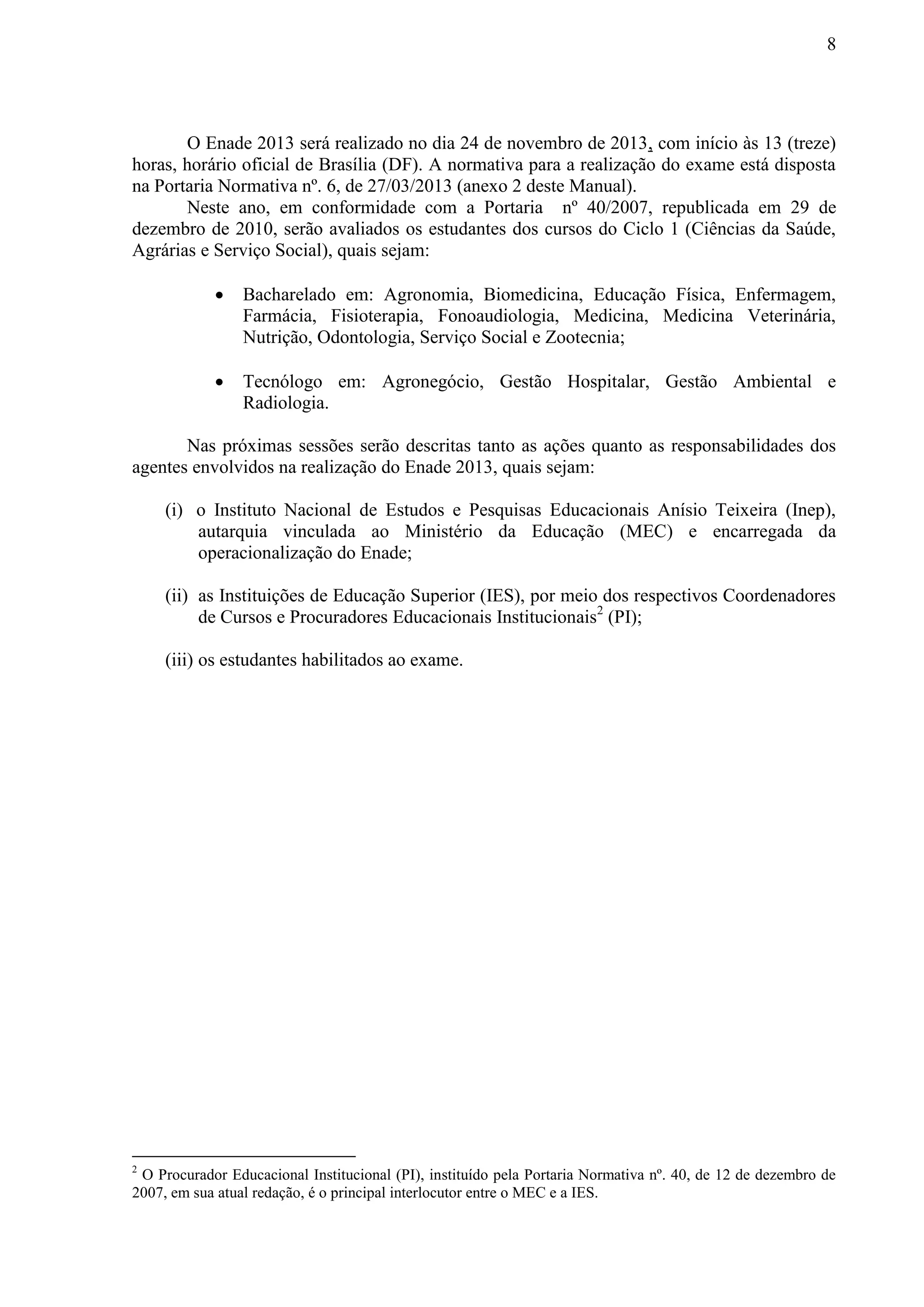 8
O Enade 2013 será realizado no dia 24 de novembro de 2013, com início às 13 (treze)
horas, horário oficial de Brasília (DF). A normativa para a realização do exame está disposta
na Portaria Normativa nº. 6, de 27/03/2013 (anexo 2 deste Manual).
Neste ano, em conformidade com a Portaria nº 40/2007, republicada em 29 de
dezembro de 2010, serão avaliados os estudantes dos cursos do Ciclo 1 (Ciências da Saúde,
Agrárias e Serviço Social), quais sejam:
 Bacharelado em: Agronomia, Biomedicina, Educação Física, Enfermagem,
Farmácia, Fisioterapia, Fonoaudiologia, Medicina, Medicina Veterinária,
Nutrição, Odontologia, Serviço Social e Zootecnia;
 Tecnólogo em: Agronegócio, Gestão Hospitalar, Gestão Ambiental e
Radiologia.
Nas próximas sessões serão descritas tanto as ações quanto as responsabilidades dos
agentes envolvidos na realização do Enade 2013, quais sejam:
(i) o Instituto Nacional de Estudos e Pesquisas Educacionais Anísio Teixeira (Inep),
autarquia vinculada ao Ministério da Educação (MEC) e encarregada da
operacionalização do Enade;
(ii) as Instituições de Educação Superior (IES), por meio dos respectivos Coordenadores
de Cursos e Procuradores Educacionais Institucionais2
(PI);
(iii) os estudantes habilitados ao exame.
2
O Procurador Educacional Institucional (PI), instituído pela Portaria Normativa nº. 40, de 12 de dezembro de
2007, em sua atual redação, é o principal interlocutor entre o MEC e a IES.
 