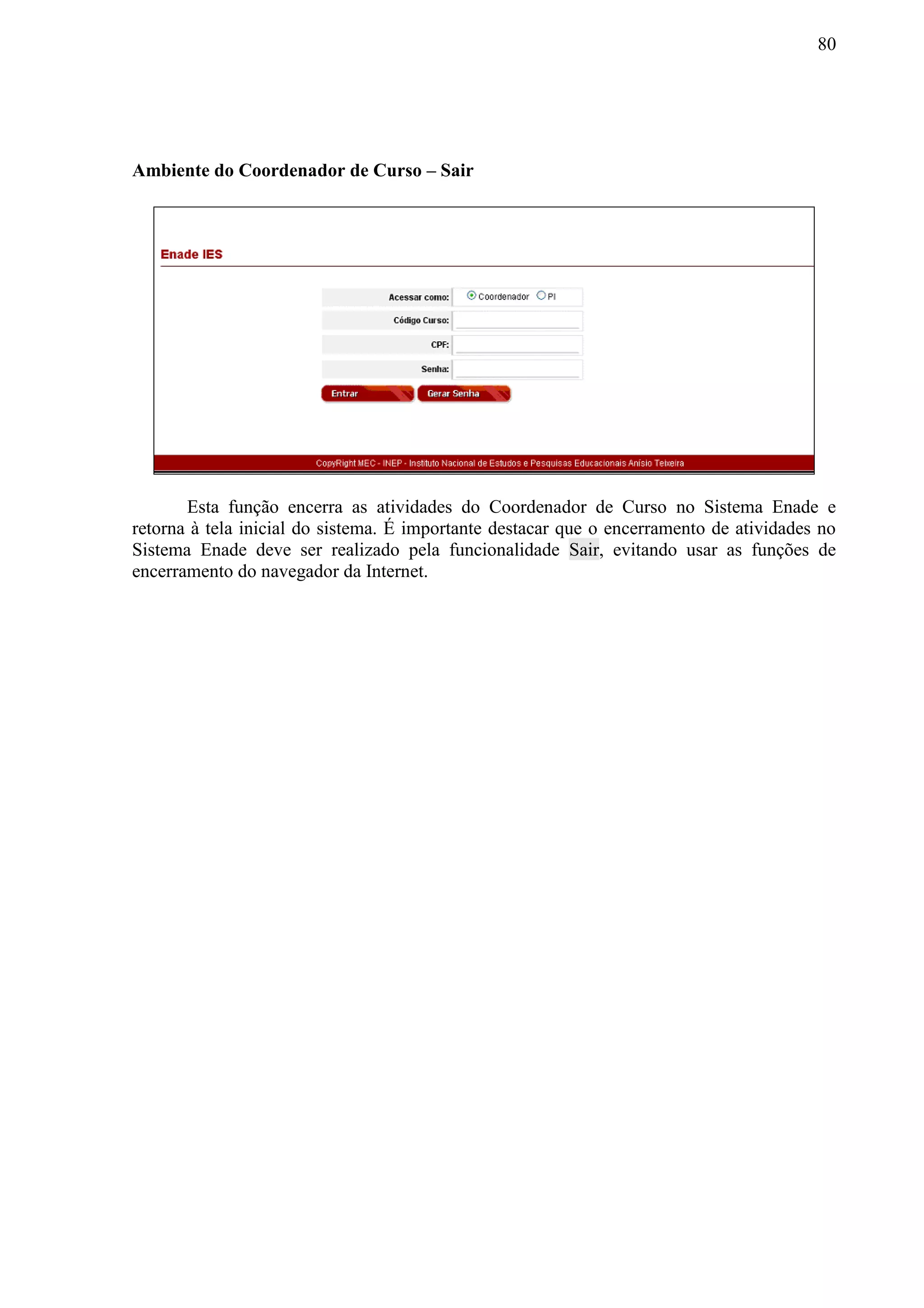80
Ambiente do Coordenador de Curso – Sair
Esta função encerra as atividades do Coordenador de Curso no Sistema Enade e
retorna à tela inicial do sistema. É importante destacar que o encerramento de atividades no
Sistema Enade deve ser realizado pela funcionalidade Sair, evitando usar as funções de
encerramento do navegador da Internet.
 
