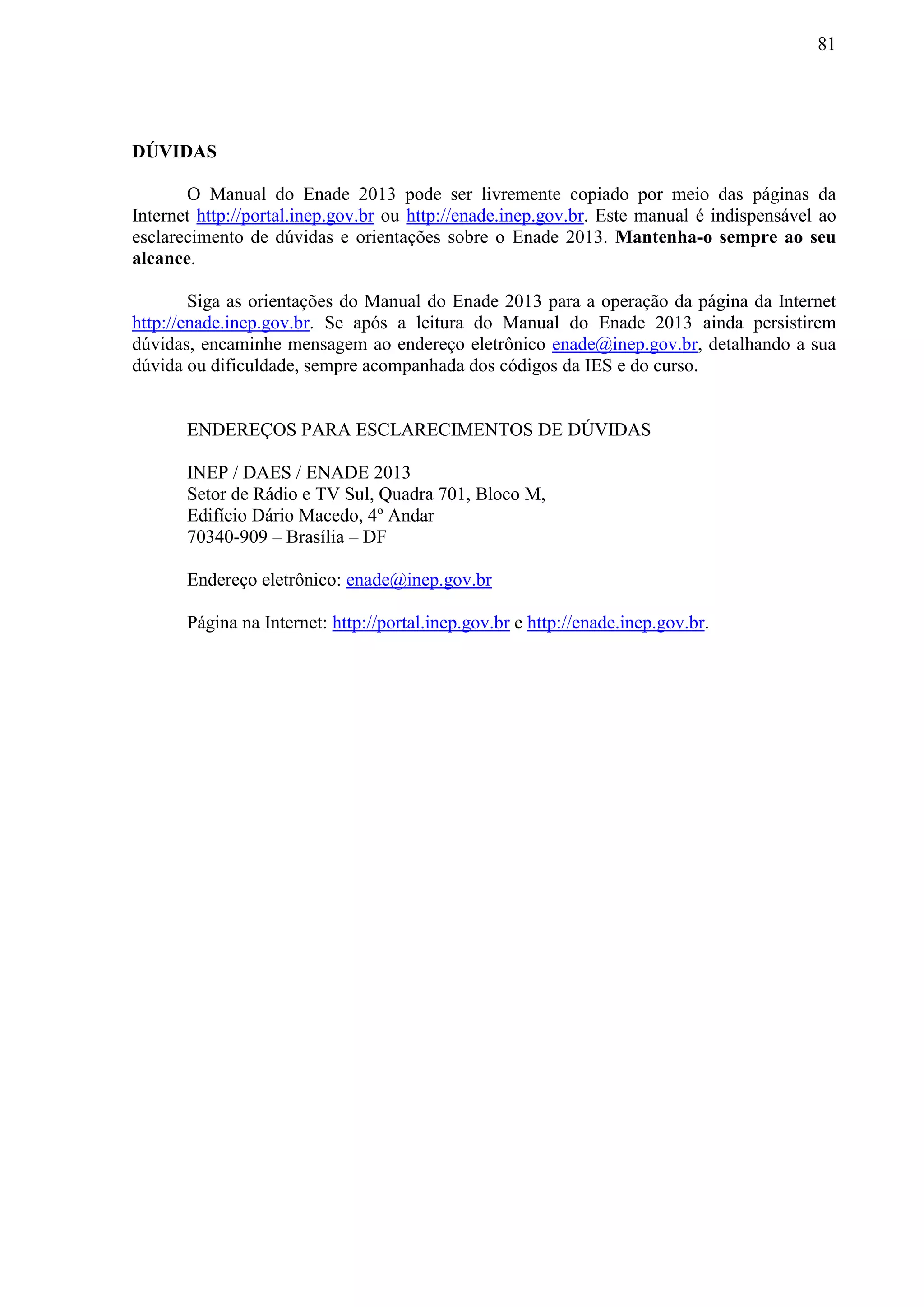 81
DÚVIDAS
O Manual do Enade 2013 pode ser livremente copiado por meio das páginas da
Internet http://portal.inep.gov.br ou http://enade.inep.gov.br. Este manual é indispensável ao
esclarecimento de dúvidas e orientações sobre o Enade 2013. Mantenha-o sempre ao seu
alcance.
Siga as orientações do Manual do Enade 2013 para a operação da página da Internet
http://enade.inep.gov.br. Se após a leitura do Manual do Enade 2013 ainda persistirem
dúvidas, encaminhe mensagem ao endereço eletrônico enade@inep.gov.br, detalhando a sua
dúvida ou dificuldade, sempre acompanhada dos códigos da IES e do curso.
ENDEREÇOS PARA ESCLARECIMENTOS DE DÚVIDAS
INEP / DAES / ENADE 2013
Setor de Rádio e TV Sul, Quadra 701, Bloco M,
Edifício Dário Macedo, 4º Andar
70340-909 – Brasília – DF
Endereço eletrônico: enade@inep.gov.br
Página na Internet: http://portal.inep.gov.br e http://enade.inep.gov.br.
 