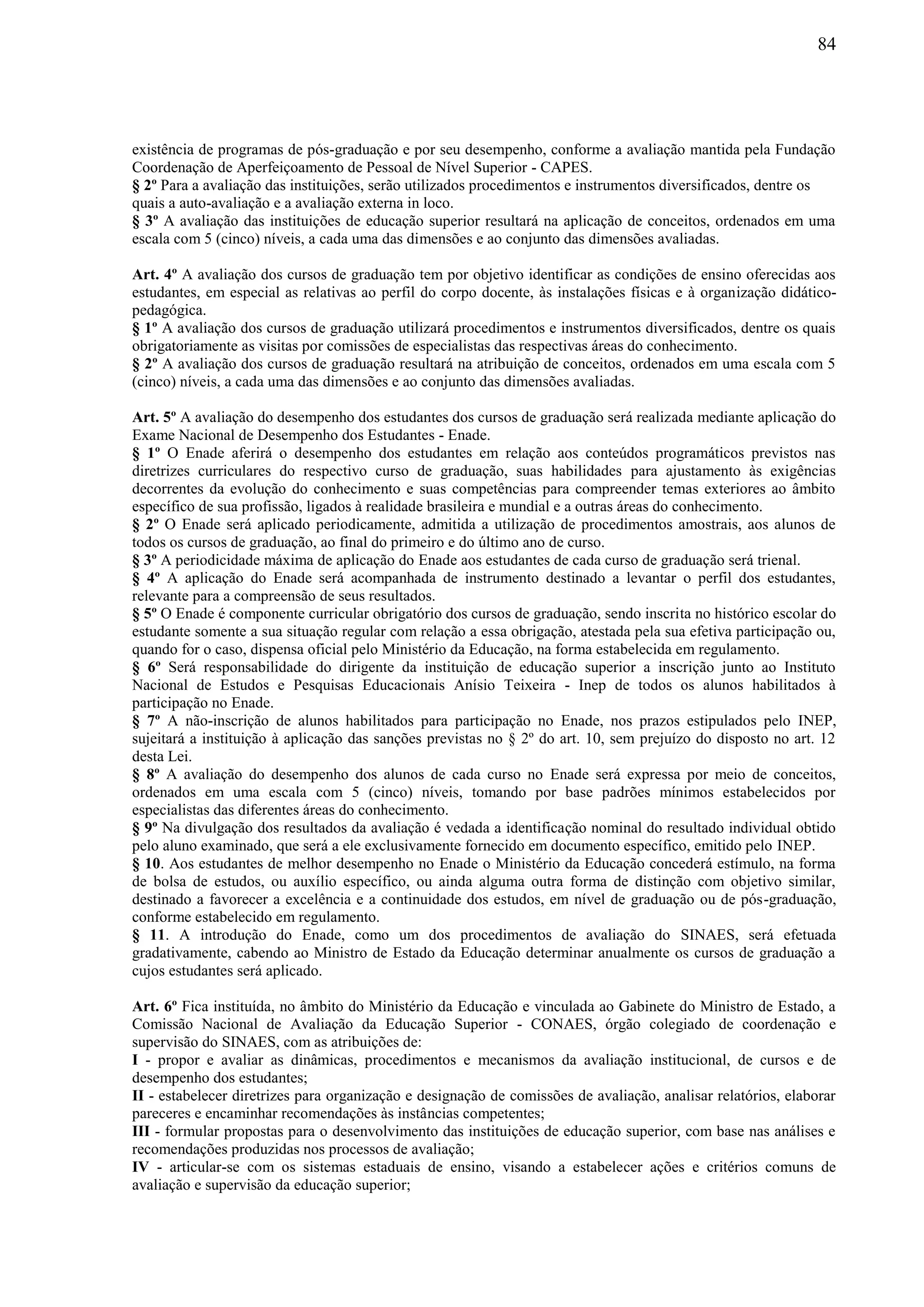 84
existência de programas de pós-graduação e por seu desempenho, conforme a avaliação mantida pela Fundação
Coordenação de Aperfeiçoamento de Pessoal de Nível Superior - CAPES.
§ 2º Para a avaliação das instituições, serão utilizados procedimentos e instrumentos diversificados, dentre os
quais a auto-avaliação e a avaliação externa in loco.
§ 3º A avaliação das instituições de educação superior resultará na aplicação de conceitos, ordenados em uma
escala com 5 (cinco) níveis, a cada uma das dimensões e ao conjunto das dimensões avaliadas.
Art. 4º A avaliação dos cursos de graduação tem por objetivo identificar as condições de ensino oferecidas aos
estudantes, em especial as relativas ao perfil do corpo docente, às instalações físicas e à organização didático-
pedagógica.
§ 1º A avaliação dos cursos de graduação utilizará procedimentos e instrumentos diversificados, dentre os quais
obrigatoriamente as visitas por comissões de especialistas das respectivas áreas do conhecimento.
§ 2º A avaliação dos cursos de graduação resultará na atribuição de conceitos, ordenados em uma escala com 5
(cinco) níveis, a cada uma das dimensões e ao conjunto das dimensões avaliadas.
Art. 5º A avaliação do desempenho dos estudantes dos cursos de graduação será realizada mediante aplicação do
Exame Nacional de Desempenho dos Estudantes - Enade.
§ 1º O Enade aferirá o desempenho dos estudantes em relação aos conteúdos programáticos previstos nas
diretrizes curriculares do respectivo curso de graduação, suas habilidades para ajustamento às exigências
decorrentes da evolução do conhecimento e suas competências para compreender temas exteriores ao âmbito
específico de sua profissão, ligados à realidade brasileira e mundial e a outras áreas do conhecimento.
§ 2º O Enade será aplicado periodicamente, admitida a utilização de procedimentos amostrais, aos alunos de
todos os cursos de graduação, ao final do primeiro e do último ano de curso.
§ 3º A periodicidade máxima de aplicação do Enade aos estudantes de cada curso de graduação será trienal.
§ 4º A aplicação do Enade será acompanhada de instrumento destinado a levantar o perfil dos estudantes,
relevante para a compreensão de seus resultados.
§ 5º O Enade é componente curricular obrigatório dos cursos de graduação, sendo inscrita no histórico escolar do
estudante somente a sua situação regular com relação a essa obrigação, atestada pela sua efetiva participação ou,
quando for o caso, dispensa oficial pelo Ministério da Educação, na forma estabelecida em regulamento.
§ 6º Será responsabilidade do dirigente da instituição de educação superior a inscrição junto ao Instituto
Nacional de Estudos e Pesquisas Educacionais Anísio Teixeira - Inep de todos os alunos habilitados à
participação no Enade.
§ 7º A não-inscrição de alunos habilitados para participação no Enade, nos prazos estipulados pelo INEP,
sujeitará a instituição à aplicação das sanções previstas no § 2º do art. 10, sem prejuízo do disposto no art. 12
desta Lei.
§ 8º A avaliação do desempenho dos alunos de cada curso no Enade será expressa por meio de conceitos,
ordenados em uma escala com 5 (cinco) níveis, tomando por base padrões mínimos estabelecidos por
especialistas das diferentes áreas do conhecimento.
§ 9º Na divulgação dos resultados da avaliação é vedada a identificação nominal do resultado individual obtido
pelo aluno examinado, que será a ele exclusivamente fornecido em documento específico, emitido pelo INEP.
§ 10. Aos estudantes de melhor desempenho no Enade o Ministério da Educação concederá estímulo, na forma
de bolsa de estudos, ou auxílio específico, ou ainda alguma outra forma de distinção com objetivo similar,
destinado a favorecer a excelência e a continuidade dos estudos, em nível de graduação ou de pós-graduação,
conforme estabelecido em regulamento.
§ 11. A introdução do Enade, como um dos procedimentos de avaliação do SINAES, será efetuada
gradativamente, cabendo ao Ministro de Estado da Educação determinar anualmente os cursos de graduação a
cujos estudantes será aplicado.
Art. 6º Fica instituída, no âmbito do Ministério da Educação e vinculada ao Gabinete do Ministro de Estado, a
Comissão Nacional de Avaliação da Educação Superior - CONAES, órgão colegiado de coordenação e
supervisão do SINAES, com as atribuições de:
I - propor e avaliar as dinâmicas, procedimentos e mecanismos da avaliação institucional, de cursos e de
desempenho dos estudantes;
II - estabelecer diretrizes para organização e designação de comissões de avaliação, analisar relatórios, elaborar
pareceres e encaminhar recomendações às instâncias competentes;
III - formular propostas para o desenvolvimento das instituições de educação superior, com base nas análises e
recomendações produzidas nos processos de avaliação;
IV - articular-se com os sistemas estaduais de ensino, visando a estabelecer ações e critérios comuns de
avaliação e supervisão da educação superior;
 