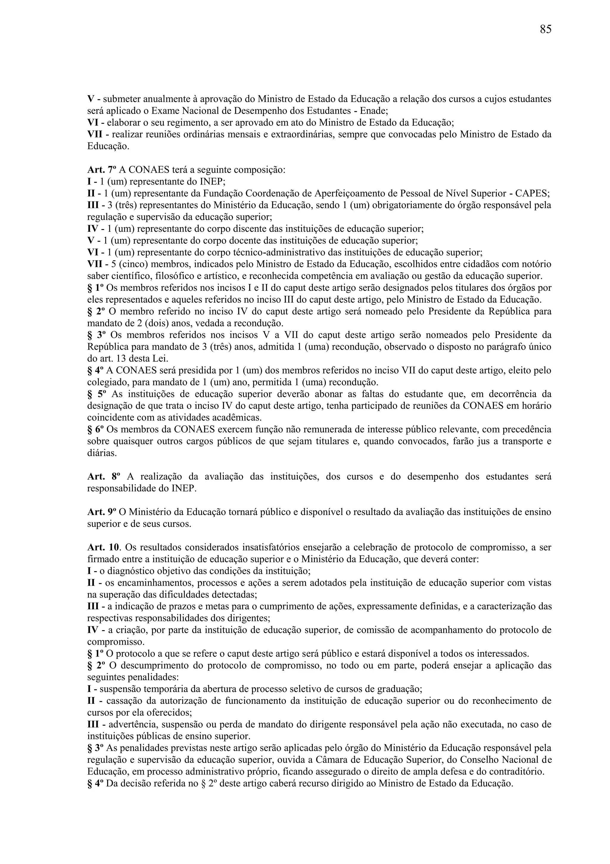 85
V - submeter anualmente à aprovação do Ministro de Estado da Educação a relação dos cursos a cujos estudantes
será aplicado o Exame Nacional de Desempenho dos Estudantes - Enade;
VI - elaborar o seu regimento, a ser aprovado em ato do Ministro de Estado da Educação;
VII - realizar reuniões ordinárias mensais e extraordinárias, sempre que convocadas pelo Ministro de Estado da
Educação.
Art. 7º A CONAES terá a seguinte composição:
I - 1 (um) representante do INEP;
II - 1 (um) representante da Fundação Coordenação de Aperfeiçoamento de Pessoal de Nível Superior - CAPES;
III - 3 (três) representantes do Ministério da Educação, sendo 1 (um) obrigatoriamente do órgão responsável pela
regulação e supervisão da educação superior;
IV - 1 (um) representante do corpo discente das instituições de educação superior;
V - 1 (um) representante do corpo docente das instituições de educação superior;
VI - 1 (um) representante do corpo técnico-administrativo das instituições de educação superior;
VII - 5 (cinco) membros, indicados pelo Ministro de Estado da Educação, escolhidos entre cidadãos com notório
saber científico, filosófico e artístico, e reconhecida competência em avaliação ou gestão da educação superior.
§ 1º Os membros referidos nos incisos I e II do caput deste artigo serão designados pelos titulares dos órgãos por
eles representados e aqueles referidos no inciso III do caput deste artigo, pelo Ministro de Estado da Educação.
§ 2º O membro referido no inciso IV do caput deste artigo será nomeado pelo Presidente da República para
mandato de 2 (dois) anos, vedada a recondução.
§ 3º Os membros referidos nos incisos V a VII do caput deste artigo serão nomeados pelo Presidente da
República para mandato de 3 (três) anos, admitida 1 (uma) recondução, observado o disposto no parágrafo único
do art. 13 desta Lei.
§ 4º A CONAES será presidida por 1 (um) dos membros referidos no inciso VII do caput deste artigo, eleito pelo
colegiado, para mandato de 1 (um) ano, permitida 1 (uma) recondução.
§ 5º As instituições de educação superior deverão abonar as faltas do estudante que, em decorrência da
designação de que trata o inciso IV do caput deste artigo, tenha participado de reuniões da CONAES em horário
coincidente com as atividades acadêmicas.
§ 6º Os membros da CONAES exercem função não remunerada de interesse público relevante, com precedência
sobre quaisquer outros cargos públicos de que sejam titulares e, quando convocados, farão jus a transporte e
diárias.
Art. 8º A realização da avaliação das instituições, dos cursos e do desempenho dos estudantes será
responsabilidade do INEP.
Art. 9º O Ministério da Educação tornará público e disponível o resultado da avaliação das instituições de ensino
superior e de seus cursos.
Art. 10. Os resultados considerados insatisfatórios ensejarão a celebração de protocolo de compromisso, a ser
firmado entre a instituição de educação superior e o Ministério da Educação, que deverá conter:
I - o diagnóstico objetivo das condições da instituição;
II - os encaminhamentos, processos e ações a serem adotados pela instituição de educação superior com vistas
na superação das dificuldades detectadas;
III - a indicação de prazos e metas para o cumprimento de ações, expressamente definidas, e a caracterização das
respectivas responsabilidades dos dirigentes;
IV - a criação, por parte da instituição de educação superior, de comissão de acompanhamento do protocolo de
compromisso.
§ 1º O protocolo a que se refere o caput deste artigo será público e estará disponível a todos os interessados.
§ 2º O descumprimento do protocolo de compromisso, no todo ou em parte, poderá ensejar a aplicação das
seguintes penalidades:
I - suspensão temporária da abertura de processo seletivo de cursos de graduação;
II - cassação da autorização de funcionamento da instituição de educação superior ou do reconhecimento de
cursos por ela oferecidos;
III - advertência, suspensão ou perda de mandato do dirigente responsável pela ação não executada, no caso de
instituições públicas de ensino superior.
§ 3º As penalidades previstas neste artigo serão aplicadas pelo órgão do Ministério da Educação responsável pela
regulação e supervisão da educação superior, ouvida a Câmara de Educação Superior, do Conselho Nacional de
Educação, em processo administrativo próprio, ficando assegurado o direito de ampla defesa e do contraditório.
§ 4º Da decisão referida no § 2º deste artigo caberá recurso dirigido ao Ministro de Estado da Educação.
 
