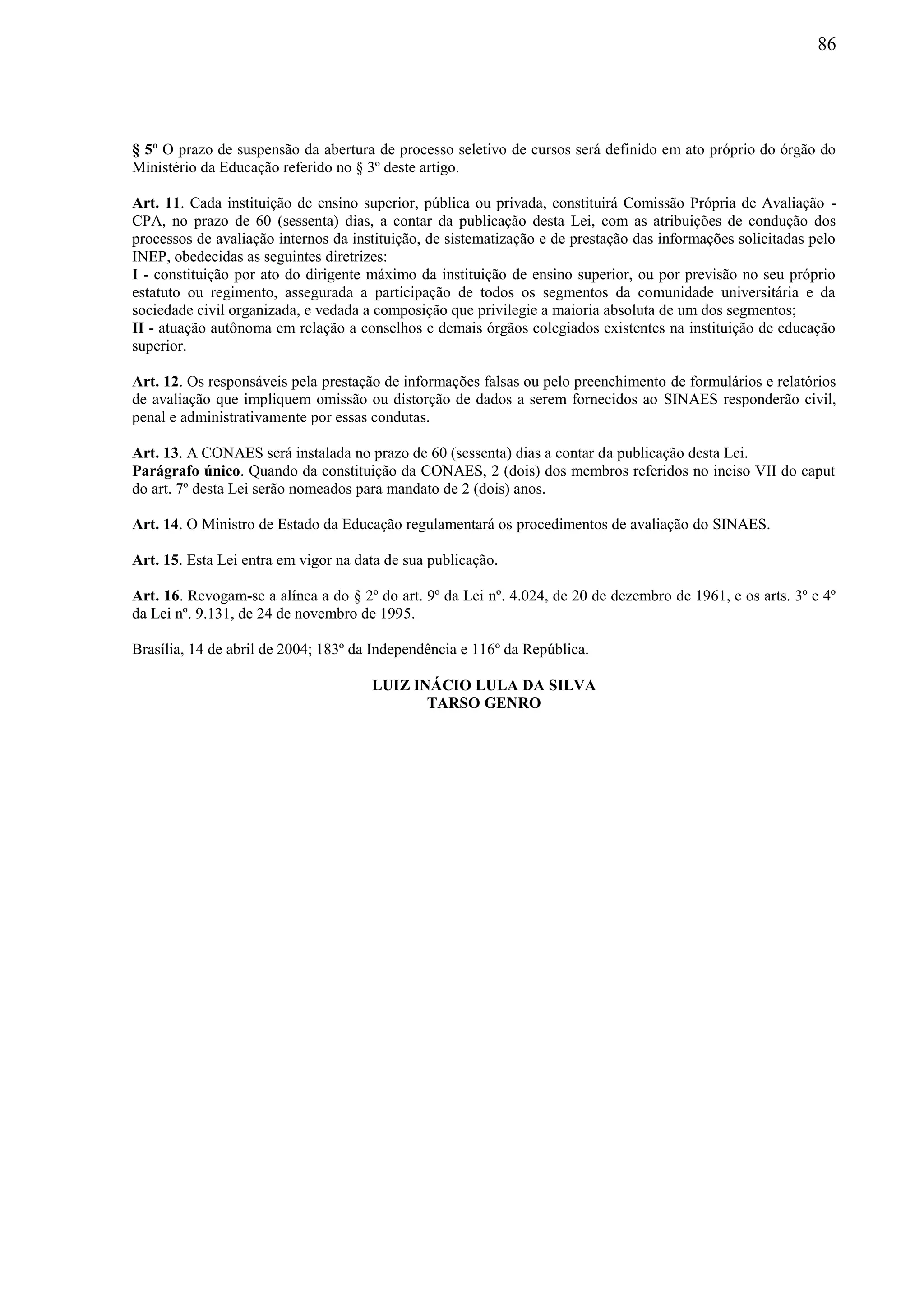 86
§ 5º O prazo de suspensão da abertura de processo seletivo de cursos será definido em ato próprio do órgão do
Ministério da Educação referido no § 3º deste artigo.
Art. 11. Cada instituição de ensino superior, pública ou privada, constituirá Comissão Própria de Avaliação -
CPA, no prazo de 60 (sessenta) dias, a contar da publicação desta Lei, com as atribuições de condução dos
processos de avaliação internos da instituição, de sistematização e de prestação das informações solicitadas pelo
INEP, obedecidas as seguintes diretrizes:
I - constituição por ato do dirigente máximo da instituição de ensino superior, ou por previsão no seu próprio
estatuto ou regimento, assegurada a participação de todos os segmentos da comunidade universitária e da
sociedade civil organizada, e vedada a composição que privilegie a maioria absoluta de um dos segmentos;
II - atuação autônoma em relação a conselhos e demais órgãos colegiados existentes na instituição de educação
superior.
Art. 12. Os responsáveis pela prestação de informações falsas ou pelo preenchimento de formulários e relatórios
de avaliação que impliquem omissão ou distorção de dados a serem fornecidos ao SINAES responderão civil,
penal e administrativamente por essas condutas.
Art. 13. A CONAES será instalada no prazo de 60 (sessenta) dias a contar da publicação desta Lei.
Parágrafo único. Quando da constituição da CONAES, 2 (dois) dos membros referidos no inciso VII do caput
do art. 7º desta Lei serão nomeados para mandato de 2 (dois) anos.
Art. 14. O Ministro de Estado da Educação regulamentará os procedimentos de avaliação do SINAES.
Art. 15. Esta Lei entra em vigor na data de sua publicação.
Art. 16. Revogam-se a alínea a do § 2º do art. 9º da Lei nº. 4.024, de 20 de dezembro de 1961, e os arts. 3º e 4º
da Lei nº. 9.131, de 24 de novembro de 1995.
Brasília, 14 de abril de 2004; 183º da Independência e 116º da República.
LUIZ INÁCIO LULA DA SILVA
TARSO GENRO
 