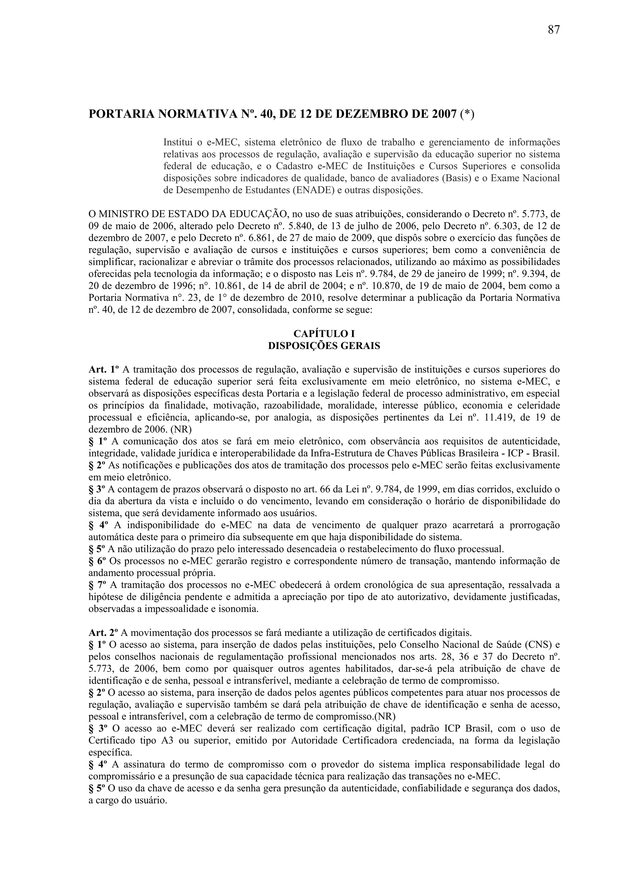 87
PORTARIA NORMATIVA Nº. 40, DE 12 DE DEZEMBRO DE 2007 (*)
Institui o e-MEC, sistema eletrônico de fluxo de trabalho e gerenciamento de informações
relativas aos processos de regulação, avaliação e supervisão da educação superior no sistema
federal de educação, e o Cadastro e-MEC de Instituições e Cursos Superiores e consolida
disposições sobre indicadores de qualidade, banco de avaliadores (Basis) e o Exame Nacional
de Desempenho de Estudantes (ENADE) e outras disposições.
O MINISTRO DE ESTADO DA EDUCAÇÃO, no uso de suas atribuições, considerando o Decreto nº. 5.773, de
09 de maio de 2006, alterado pelo Decreto nº. 5.840, de 13 de julho de 2006, pelo Decreto nº. 6.303, de 12 de
dezembro de 2007, e pelo Decreto nº. 6.861, de 27 de maio de 2009, que dispôs sobre o exercício das funções de
regulação, supervisão e avaliação de cursos e instituições e cursos superiores; bem como a conveniência de
simplificar, racionalizar e abreviar o trâmite dos processos relacionados, utilizando ao máximo as possibilidades
oferecidas pela tecnologia da informação; e o disposto nas Leis nº. 9.784, de 29 de janeiro de 1999; nº. 9.394, de
20 de dezembro de 1996; n°. 10.861, de 14 de abril de 2004; e nº. 10.870, de 19 de maio de 2004, bem como a
Portaria Normativa n°. 23, de 1° de dezembro de 2010, resolve determinar a publicação da Portaria Normativa
nº. 40, de 12 de dezembro de 2007, consolidada, conforme se segue:
CAPÍTULO I
DISPOSIÇÕES GERAIS
Art. 1º A tramitação dos processos de regulação, avaliação e supervisão de instituições e cursos superiores do
sistema federal de educação superior será feita exclusivamente em meio eletrônico, no sistema e-MEC, e
observará as disposições específicas desta Portaria e a legislação federal de processo administrativo, em especial
os princípios da finalidade, motivação, razoabilidade, moralidade, interesse público, economia e celeridade
processual e eficiência, aplicando-se, por analogia, as disposições pertinentes da Lei nº. 11.419, de 19 de
dezembro de 2006. (NR)
§ 1º A comunicação dos atos se fará em meio eletrônico, com observância aos requisitos de autenticidade,
integridade, validade jurídica e interoperabilidade da Infra-Estrutura de Chaves Públicas Brasileira - ICP - Brasil.
§ 2º As notificações e publicações dos atos de tramitação dos processos pelo e-MEC serão feitas exclusivamente
em meio eletrônico.
§ 3º A contagem de prazos observará o disposto no art. 66 da Lei nº. 9.784, de 1999, em dias corridos, excluído o
dia da abertura da vista e incluído o do vencimento, levando em consideração o horário de disponibilidade do
sistema, que será devidamente informado aos usuários.
§ 4º A indisponibilidade do e-MEC na data de vencimento de qualquer prazo acarretará a prorrogação
automática deste para o primeiro dia subsequente em que haja disponibilidade do sistema.
§ 5º A não utilização do prazo pelo interessado desencadeia o restabelecimento do fluxo processual.
§ 6º Os processos no e-MEC gerarão registro e correspondente número de transação, mantendo informação de
andamento processual própria.
§ 7º A tramitação dos processos no e-MEC obedecerá à ordem cronológica de sua apresentação, ressalvada a
hipótese de diligência pendente e admitida a apreciação por tipo de ato autorizativo, devidamente justificadas,
observadas a impessoalidade e isonomia.
Art. 2º A movimentação dos processos se fará mediante a utilização de certificados digitais.
§ 1º O acesso ao sistema, para inserção de dados pelas instituições, pelo Conselho Nacional de Saúde (CNS) e
pelos conselhos nacionais de regulamentação profissional mencionados nos arts. 28, 36 e 37 do Decreto nº.
5.773, de 2006, bem como por quaisquer outros agentes habilitados, dar-se-á pela atribuição de chave de
identificação e de senha, pessoal e intransferível, mediante a celebração de termo de compromisso.
§ 2º O acesso ao sistema, para inserção de dados pelos agentes públicos competentes para atuar nos processos de
regulação, avaliação e supervisão também se dará pela atribuição de chave de identificação e senha de acesso,
pessoal e intransferível, com a celebração de termo de compromisso.(NR)
§ 3º O acesso ao e-MEC deverá ser realizado com certificação digital, padrão ICP Brasil, com o uso de
Certificado tipo A3 ou superior, emitido por Autoridade Certificadora credenciada, na forma da legislação
específica.
§ 4º A assinatura do termo de compromisso com o provedor do sistema implica responsabilidade legal do
compromissário e a presunção de sua capacidade técnica para realização das transações no e-MEC.
§ 5º O uso da chave de acesso e da senha gera presunção da autenticidade, confiabilidade e segurança dos dados,
a cargo do usuário.
 