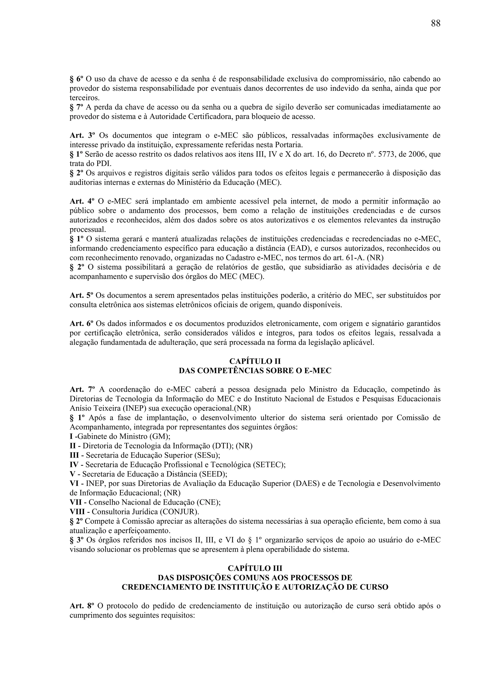 88
§ 6º O uso da chave de acesso e da senha é de responsabilidade exclusiva do compromissário, não cabendo ao
provedor do sistema responsabilidade por eventuais danos decorrentes de uso indevido da senha, ainda que por
terceiros.
§ 7º A perda da chave de acesso ou da senha ou a quebra de sigilo deverão ser comunicadas imediatamente ao
provedor do sistema e à Autoridade Certificadora, para bloqueio de acesso.
Art. 3º Os documentos que integram o e-MEC são públicos, ressalvadas informações exclusivamente de
interesse privado da instituição, expressamente referidas nesta Portaria.
§ 1º Serão de acesso restrito os dados relativos aos itens III, IV e X do art. 16, do Decreto nº. 5773, de 2006, que
trata do PDI.
§ 2º Os arquivos e registros digitais serão válidos para todos os efeitos legais e permanecerão à disposição das
auditorias internas e externas do Ministério da Educação (MEC).
Art. 4º O e-MEC será implantado em ambiente acessível pela internet, de modo a permitir informação ao
público sobre o andamento dos processos, bem como a relação de instituições credenciadas e de cursos
autorizados e reconhecidos, além dos dados sobre os atos autorizativos e os elementos relevantes da instrução
processual.
§ 1º O sistema gerará e manterá atualizadas relações de instituições credenciadas e recredenciadas no e-MEC,
informando credenciamento específico para educação a distância (EAD), e cursos autorizados, reconhecidos ou
com reconhecimento renovado, organizadas no Cadastro e-MEC, nos termos do art. 61-A. (NR)
§ 2º O sistema possibilitará a geração de relatórios de gestão, que subsidiarão as atividades decisória e de
acompanhamento e supervisão dos órgãos do MEC (MEC).
Art. 5º Os documentos a serem apresentados pelas instituições poderão, a critério do MEC, ser substituídos por
consulta eletrônica aos sistemas eletrônicos oficiais de origem, quando disponíveis.
Art. 6º Os dados informados e os documentos produzidos eletronicamente, com origem e signatário garantidos
por certificação eletrônica, serão considerados válidos e íntegros, para todos os efeitos legais, ressalvada a
alegação fundamentada de adulteração, que será processada na forma da legislação aplicável.
CAPÍTULO II
DAS COMPETÊNCIAS SOBRE O E-MEC
Art. 7º A coordenação do e-MEC caberá a pessoa designada pelo Ministro da Educação, competindo às
Diretorias de Tecnologia da Informação do MEC e do Instituto Nacional de Estudos e Pesquisas Educacionais
Anísio Teixeira (INEP) sua execução operacional.(NR)
§ 1º Após a fase de implantação, o desenvolvimento ulterior do sistema será orientado por Comissão de
Acompanhamento, integrada por representantes dos seguintes órgãos:
I -Gabinete do Ministro (GM);
II - Diretoria de Tecnologia da Informação (DTI); (NR)
III - Secretaria de Educação Superior (SESu);
IV - Secretaria de Educação Profissional e Tecnológica (SETEC);
V - Secretaria de Educação a Distância (SEED);
VI - INEP, por suas Diretorias de Avaliação da Educação Superior (DAES) e de Tecnologia e Desenvolvimento
de Informação Educacional; (NR)
VII - Conselho Nacional de Educação (CNE);
VIII - Consultoria Jurídica (CONJUR).
§ 2º Compete à Comissão apreciar as alterações do sistema necessárias à sua operação eficiente, bem como à sua
atualização e aperfeiçoamento.
§ 3º Os órgãos referidos nos incisos II, III, e VI do § 1º organizarão serviços de apoio ao usuário do e-MEC
visando solucionar os problemas que se apresentem à plena operabilidade do sistema.
CAPÍTULO III
DAS DISPOSIÇÕES COMUNS AOS PROCESSOS DE
CREDENCIAMENTO DE INSTITUIÇÃO E AUTORIZAÇÃO DE CURSO
Art. 8º O protocolo do pedido de credenciamento de instituição ou autorização de curso será obtido após o
cumprimento dos seguintes requisitos:
 