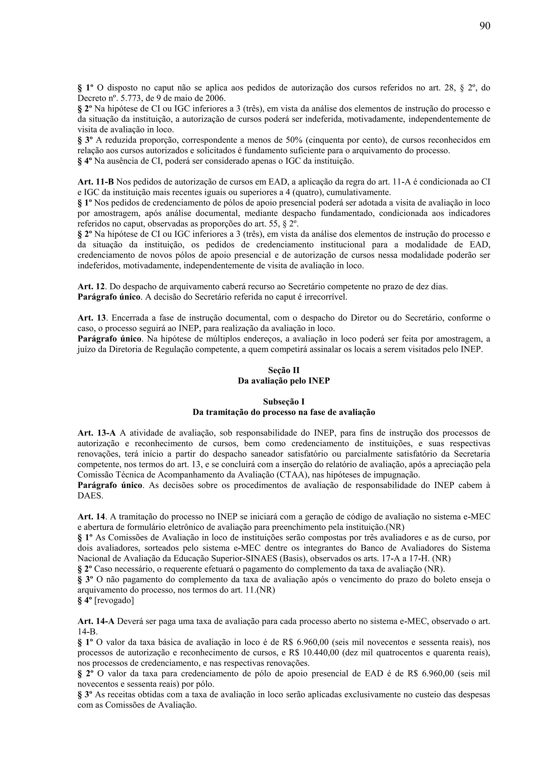 90
§ 1º O disposto no caput não se aplica aos pedidos de autorização dos cursos referidos no art. 28, § 2º, do
Decreto nº. 5.773, de 9 de maio de 2006.
§ 2º Na hipótese de CI ou IGC inferiores a 3 (três), em vista da análise dos elementos de instrução do processo e
da situação da instituição, a autorização de cursos poderá ser indeferida, motivadamente, independentemente de
visita de avaliação in loco.
§ 3º A reduzida proporção, correspondente a menos de 50% (cinquenta por cento), de cursos reconhecidos em
relação aos cursos autorizados e solicitados é fundamento suficiente para o arquivamento do processo.
§ 4º Na ausência de CI, poderá ser considerado apenas o IGC da instituição.
Art. 11-B Nos pedidos de autorização de cursos em EAD, a aplicação da regra do art. 11-A é condicionada ao CI
e IGC da instituição mais recentes iguais ou superiores a 4 (quatro), cumulativamente.
§ 1º Nos pedidos de credenciamento de pólos de apoio presencial poderá ser adotada a visita de avaliação in loco
por amostragem, após análise documental, mediante despacho fundamentado, condicionada aos indicadores
referidos no caput, observadas as proporções do art. 55, § 2º.
§ 2º Na hipótese de CI ou IGC inferiores a 3 (três), em vista da análise dos elementos de instrução do processo e
da situação da instituição, os pedidos de credenciamento institucional para a modalidade de EAD,
credenciamento de novos pólos de apoio presencial e de autorização de cursos nessa modalidade poderão ser
indeferidos, motivadamente, independentemente de visita de avaliação in loco.
Art. 12. Do despacho de arquivamento caberá recurso ao Secretário competente no prazo de dez dias.
Parágrafo único. A decisão do Secretário referida no caput é irrecorrível.
Art. 13. Encerrada a fase de instrução documental, com o despacho do Diretor ou do Secretário, conforme o
caso, o processo seguirá ao INEP, para realização da avaliação in loco.
Parágrafo único. Na hipótese de múltiplos endereços, a avaliação in loco poderá ser feita por amostragem, a
juízo da Diretoria de Regulação competente, a quem competirá assinalar os locais a serem visitados pelo INEP.
Seção II
Da avaliação pelo INEP
Subseção I
Da tramitação do processo na fase de avaliação
Art. 13-A A atividade de avaliação, sob responsabilidade do INEP, para fins de instrução dos processos de
autorização e reconhecimento de cursos, bem como credenciamento de instituições, e suas respectivas
renovações, terá início a partir do despacho saneador satisfatório ou parcialmente satisfatório da Secretaria
competente, nos termos do art. 13, e se concluirá com a inserção do relatório de avaliação, após a apreciação pela
Comissão Técnica de Acompanhamento da Avaliação (CTAA), nas hipóteses de impugnação.
Parágrafo único. As decisões sobre os procedimentos de avaliação de responsabilidade do INEP cabem à
DAES.
Art. 14. A tramitação do processo no INEP se iniciará com a geração de código de avaliação no sistema e-MEC
e abertura de formulário eletrônico de avaliação para preenchimento pela instituição.(NR)
§ 1º As Comissões de Avaliação in loco de instituições serão compostas por três avaliadores e as de curso, por
dois avaliadores, sorteados pelo sistema e-MEC dentre os integrantes do Banco de Avaliadores do Sistema
Nacional de Avaliação da Educação Superior-SINAES (Basis), observados os arts. 17-A a 17-H. (NR)
§ 2º Caso necessário, o requerente efetuará o pagamento do complemento da taxa de avaliação (NR).
§ 3º O não pagamento do complemento da taxa de avaliação após o vencimento do prazo do boleto enseja o
arquivamento do processo, nos termos do art. 11.(NR)
§ 4º [revogado]
Art. 14-A Deverá ser paga uma taxa de avaliação para cada processo aberto no sistema e-MEC, observado o art.
14-B.
§ 1º O valor da taxa básica de avaliação in loco é de R$ 6.960,00 (seis mil novecentos e sessenta reais), nos
processos de autorização e reconhecimento de cursos, e R$ 10.440,00 (dez mil quatrocentos e quarenta reais),
nos processos de credenciamento, e nas respectivas renovações.
§ 2º O valor da taxa para credenciamento de pólo de apoio presencial de EAD é de R$ 6.960,00 (seis mil
novecentos e sessenta reais) por pólo.
§ 3º As receitas obtidas com a taxa de avaliação in loco serão aplicadas exclusivamente no custeio das despesas
com as Comissões de Avaliação.
 