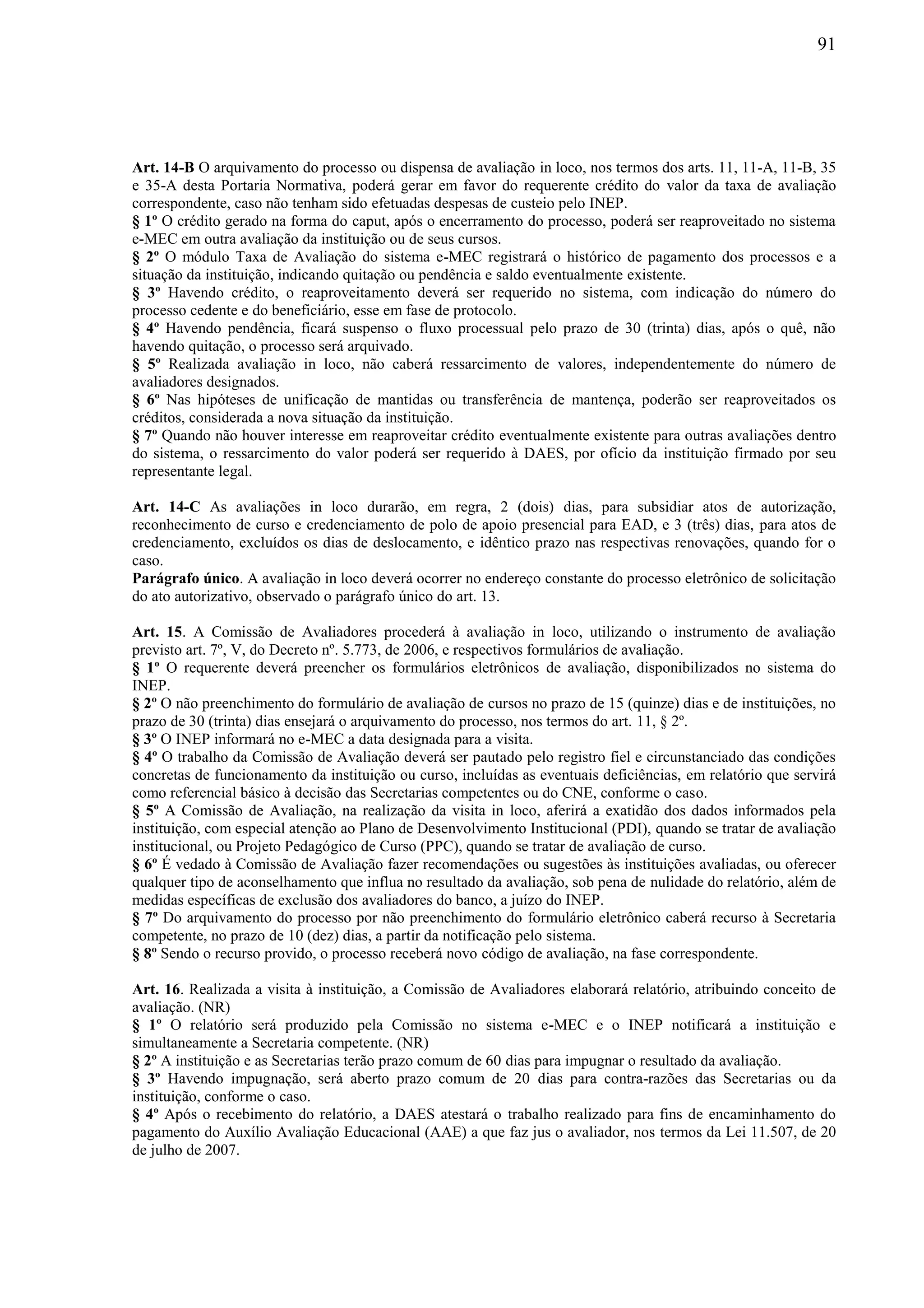 91
Art. 14-B O arquivamento do processo ou dispensa de avaliação in loco, nos termos dos arts. 11, 11-A, 11-B, 35
e 35-A desta Portaria Normativa, poderá gerar em favor do requerente crédito do valor da taxa de avaliação
correspondente, caso não tenham sido efetuadas despesas de custeio pelo INEP.
§ 1º O crédito gerado na forma do caput, após o encerramento do processo, poderá ser reaproveitado no sistema
e-MEC em outra avaliação da instituição ou de seus cursos.
§ 2º O módulo Taxa de Avaliação do sistema e-MEC registrará o histórico de pagamento dos processos e a
situação da instituição, indicando quitação ou pendência e saldo eventualmente existente.
§ 3º Havendo crédito, o reaproveitamento deverá ser requerido no sistema, com indicação do número do
processo cedente e do beneficiário, esse em fase de protocolo.
§ 4º Havendo pendência, ficará suspenso o fluxo processual pelo prazo de 30 (trinta) dias, após o quê, não
havendo quitação, o processo será arquivado.
§ 5º Realizada avaliação in loco, não caberá ressarcimento de valores, independentemente do número de
avaliadores designados.
§ 6º Nas hipóteses de unificação de mantidas ou transferência de mantença, poderão ser reaproveitados os
créditos, considerada a nova situação da instituição.
§ 7º Quando não houver interesse em reaproveitar crédito eventualmente existente para outras avaliações dentro
do sistema, o ressarcimento do valor poderá ser requerido à DAES, por ofício da instituição firmado por seu
representante legal.
Art. 14-C As avaliações in loco durarão, em regra, 2 (dois) dias, para subsidiar atos de autorização,
reconhecimento de curso e credenciamento de polo de apoio presencial para EAD, e 3 (três) dias, para atos de
credenciamento, excluídos os dias de deslocamento, e idêntico prazo nas respectivas renovações, quando for o
caso.
Parágrafo único. A avaliação in loco deverá ocorrer no endereço constante do processo eletrônico de solicitação
do ato autorizativo, observado o parágrafo único do art. 13.
Art. 15. A Comissão de Avaliadores procederá à avaliação in loco, utilizando o instrumento de avaliação
previsto art. 7º, V, do Decreto nº. 5.773, de 2006, e respectivos formulários de avaliação.
§ 1º O requerente deverá preencher os formulários eletrônicos de avaliação, disponibilizados no sistema do
INEP.
§ 2º O não preenchimento do formulário de avaliação de cursos no prazo de 15 (quinze) dias e de instituições, no
prazo de 30 (trinta) dias ensejará o arquivamento do processo, nos termos do art. 11, § 2º.
§ 3º O INEP informará no e-MEC a data designada para a visita.
§ 4º O trabalho da Comissão de Avaliação deverá ser pautado pelo registro fiel e circunstanciado das condições
concretas de funcionamento da instituição ou curso, incluídas as eventuais deficiências, em relatório que servirá
como referencial básico à decisão das Secretarias competentes ou do CNE, conforme o caso.
§ 5º A Comissão de Avaliação, na realização da visita in loco, aferirá a exatidão dos dados informados pela
instituição, com especial atenção ao Plano de Desenvolvimento Institucional (PDI), quando se tratar de avaliação
institucional, ou Projeto Pedagógico de Curso (PPC), quando se tratar de avaliação de curso.
§ 6º É vedado à Comissão de Avaliação fazer recomendações ou sugestões às instituições avaliadas, ou oferecer
qualquer tipo de aconselhamento que influa no resultado da avaliação, sob pena de nulidade do relatório, além de
medidas específicas de exclusão dos avaliadores do banco, a juízo do INEP.
§ 7º Do arquivamento do processo por não preenchimento do formulário eletrônico caberá recurso à Secretaria
competente, no prazo de 10 (dez) dias, a partir da notificação pelo sistema.
§ 8º Sendo o recurso provido, o processo receberá novo código de avaliação, na fase correspondente.
Art. 16. Realizada a visita à instituição, a Comissão de Avaliadores elaborará relatório, atribuindo conceito de
avaliação. (NR)
§ 1º O relatório será produzido pela Comissão no sistema e-MEC e o INEP notificará a instituição e
simultaneamente a Secretaria competente. (NR)
§ 2º A instituição e as Secretarias terão prazo comum de 60 dias para impugnar o resultado da avaliação.
§ 3º Havendo impugnação, será aberto prazo comum de 20 dias para contra-razões das Secretarias ou da
instituição, conforme o caso.
§ 4º Após o recebimento do relatório, a DAES atestará o trabalho realizado para fins de encaminhamento do
pagamento do Auxílio Avaliação Educacional (AAE) a que faz jus o avaliador, nos termos da Lei 11.507, de 20
de julho de 2007.
 
