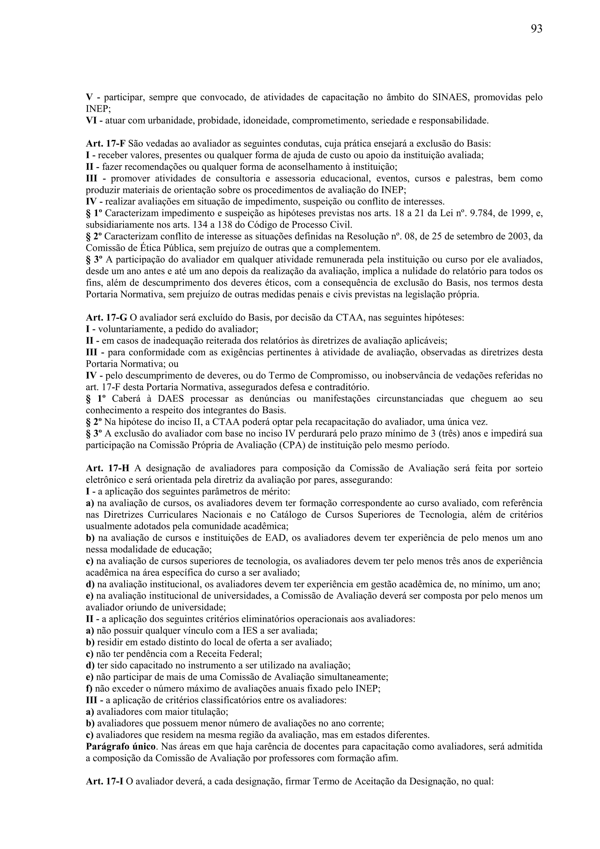 93
V - participar, sempre que convocado, de atividades de capacitação no âmbito do SINAES, promovidas pelo
INEP;
VI - atuar com urbanidade, probidade, idoneidade, comprometimento, seriedade e responsabilidade.
Art. 17-F São vedadas ao avaliador as seguintes condutas, cuja prática ensejará a exclusão do Basis:
I - receber valores, presentes ou qualquer forma de ajuda de custo ou apoio da instituição avaliada;
II - fazer recomendações ou qualquer forma de aconselhamento à instituição;
III - promover atividades de consultoria e assessoria educacional, eventos, cursos e palestras, bem como
produzir materiais de orientação sobre os procedimentos de avaliação do INEP;
IV - realizar avaliações em situação de impedimento, suspeição ou conflito de interesses.
§ 1º Caracterizam impedimento e suspeição as hipóteses previstas nos arts. 18 a 21 da Lei nº. 9.784, de 1999, e,
subsidiariamente nos arts. 134 a 138 do Código de Processo Civil.
§ 2º Caracterizam conflito de interesse as situações definidas na Resolução nº. 08, de 25 de setembro de 2003, da
Comissão de Ética Pública, sem prejuízo de outras que a complementem.
§ 3º A participação do avaliador em qualquer atividade remunerada pela instituição ou curso por ele avaliados,
desde um ano antes e até um ano depois da realização da avaliação, implica a nulidade do relatório para todos os
fins, além de descumprimento dos deveres éticos, com a consequência de exclusão do Basis, nos termos desta
Portaria Normativa, sem prejuízo de outras medidas penais e civis previstas na legislação própria.
Art. 17-G O avaliador será excluído do Basis, por decisão da CTAA, nas seguintes hipóteses:
I - voluntariamente, a pedido do avaliador;
II - em casos de inadequação reiterada dos relatórios às diretrizes de avaliação aplicáveis;
III - para conformidade com as exigências pertinentes à atividade de avaliação, observadas as diretrizes desta
Portaria Normativa; ou
IV - pelo descumprimento de deveres, ou do Termo de Compromisso, ou inobservância de vedações referidas no
art. 17-F desta Portaria Normativa, assegurados defesa e contraditório.
§ 1º Caberá à DAES processar as denúncias ou manifestações circunstanciadas que cheguem ao seu
conhecimento a respeito dos integrantes do Basis.
§ 2º Na hipótese do inciso II, a CTAA poderá optar pela recapacitação do avaliador, uma única vez.
§ 3º A exclusão do avaliador com base no inciso IV perdurará pelo prazo mínimo de 3 (três) anos e impedirá sua
participação na Comissão Própria de Avaliação (CPA) de instituição pelo mesmo período.
Art. 17-H A designação de avaliadores para composição da Comissão de Avaliação será feita por sorteio
eletrônico e será orientada pela diretriz da avaliação por pares, assegurando:
I - a aplicação dos seguintes parâmetros de mérito:
a) na avaliação de cursos, os avaliadores devem ter formação correspondente ao curso avaliado, com referência
nas Diretrizes Curriculares Nacionais e no Catálogo de Cursos Superiores de Tecnologia, além de critérios
usualmente adotados pela comunidade acadêmica;
b) na avaliação de cursos e instituições de EAD, os avaliadores devem ter experiência de pelo menos um ano
nessa modalidade de educação;
c) na avaliação de cursos superiores de tecnologia, os avaliadores devem ter pelo menos três anos de experiência
acadêmica na área específica do curso a ser avaliado;
d) na avaliação institucional, os avaliadores devem ter experiência em gestão acadêmica de, no mínimo, um ano;
e) na avaliação institucional de universidades, a Comissão de Avaliação deverá ser composta por pelo menos um
avaliador oriundo de universidade;
II - a aplicação dos seguintes critérios eliminatórios operacionais aos avaliadores:
a) não possuir qualquer vínculo com a IES a ser avaliada;
b) residir em estado distinto do local de oferta a ser avaliado;
c) não ter pendência com a Receita Federal;
d) ter sido capacitado no instrumento a ser utilizado na avaliação;
e) não participar de mais de uma Comissão de Avaliação simultaneamente;
f) não exceder o número máximo de avaliações anuais fixado pelo INEP;
III - a aplicação de critérios classificatórios entre os avaliadores:
a) avaliadores com maior titulação;
b) avaliadores que possuem menor número de avaliações no ano corrente;
c) avaliadores que residem na mesma região da avaliação, mas em estados diferentes.
Parágrafo único. Nas áreas em que haja carência de docentes para capacitação como avaliadores, será admitida
a composição da Comissão de Avaliação por professores com formação afim.
Art. 17-I O avaliador deverá, a cada designação, firmar Termo de Aceitação da Designação, no qual:
 