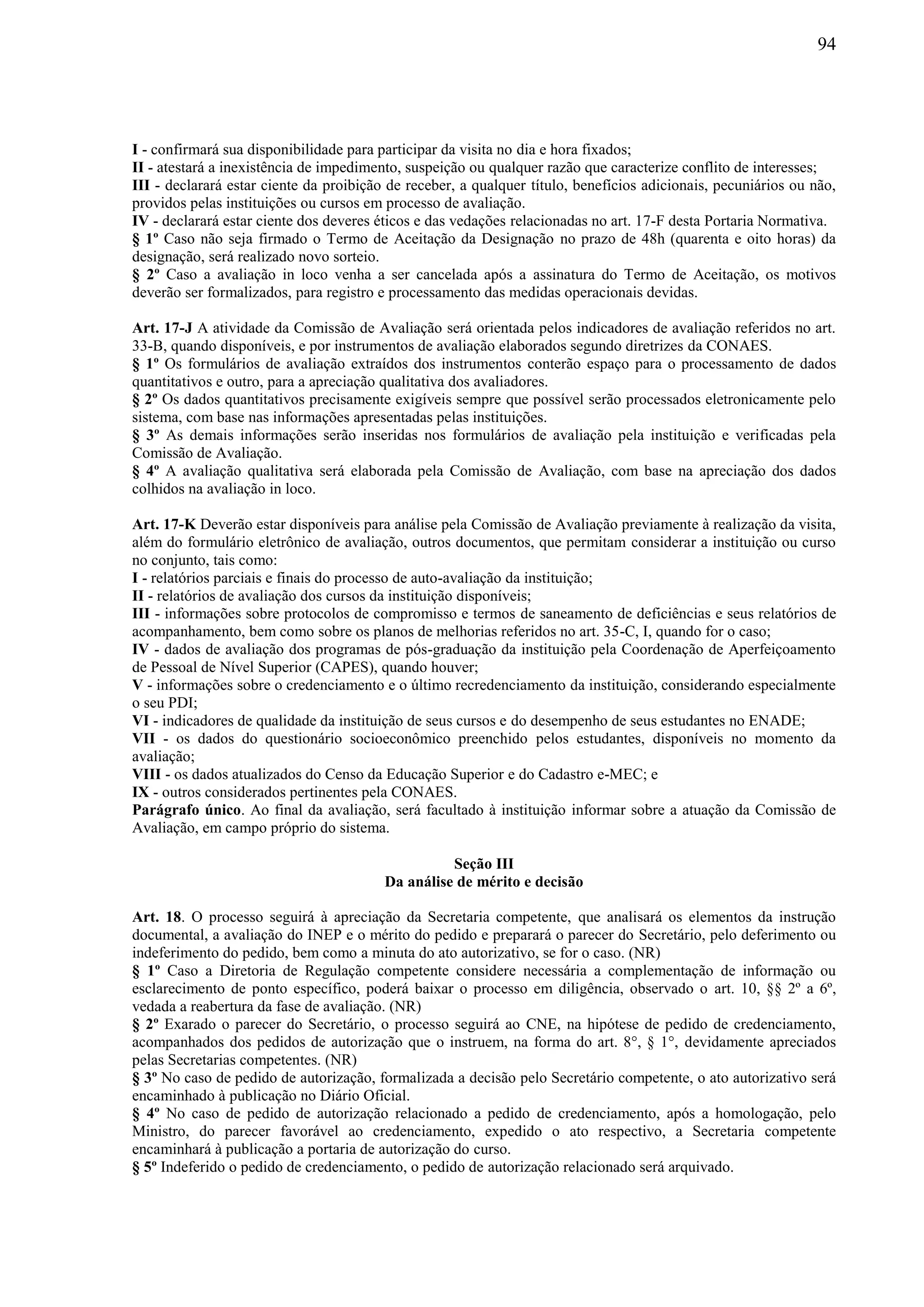 94
I - confirmará sua disponibilidade para participar da visita no dia e hora fixados;
II - atestará a inexistência de impedimento, suspeição ou qualquer razão que caracterize conflito de interesses;
III - declarará estar ciente da proibição de receber, a qualquer título, benefícios adicionais, pecuniários ou não,
providos pelas instituições ou cursos em processo de avaliação.
IV - declarará estar ciente dos deveres éticos e das vedações relacionadas no art. 17-F desta Portaria Normativa.
§ 1º Caso não seja firmado o Termo de Aceitação da Designação no prazo de 48h (quarenta e oito horas) da
designação, será realizado novo sorteio.
§ 2º Caso a avaliação in loco venha a ser cancelada após a assinatura do Termo de Aceitação, os motivos
deverão ser formalizados, para registro e processamento das medidas operacionais devidas.
Art. 17-J A atividade da Comissão de Avaliação será orientada pelos indicadores de avaliação referidos no art.
33-B, quando disponíveis, e por instrumentos de avaliação elaborados segundo diretrizes da CONAES.
§ 1º Os formulários de avaliação extraídos dos instrumentos conterão espaço para o processamento de dados
quantitativos e outro, para a apreciação qualitativa dos avaliadores.
§ 2º Os dados quantitativos precisamente exigíveis sempre que possível serão processados eletronicamente pelo
sistema, com base nas informações apresentadas pelas instituições.
§ 3º As demais informações serão inseridas nos formulários de avaliação pela instituição e verificadas pela
Comissão de Avaliação.
§ 4º A avaliação qualitativa será elaborada pela Comissão de Avaliação, com base na apreciação dos dados
colhidos na avaliação in loco.
Art. 17-K Deverão estar disponíveis para análise pela Comissão de Avaliação previamente à realização da visita,
além do formulário eletrônico de avaliação, outros documentos, que permitam considerar a instituição ou curso
no conjunto, tais como:
I - relatórios parciais e finais do processo de auto-avaliação da instituição;
II - relatórios de avaliação dos cursos da instituição disponíveis;
III - informações sobre protocolos de compromisso e termos de saneamento de deficiências e seus relatórios de
acompanhamento, bem como sobre os planos de melhorias referidos no art. 35-C, I, quando for o caso;
IV - dados de avaliação dos programas de pós-graduação da instituição pela Coordenação de Aperfeiçoamento
de Pessoal de Nível Superior (CAPES), quando houver;
V - informações sobre o credenciamento e o último recredenciamento da instituição, considerando especialmente
o seu PDI;
VI - indicadores de qualidade da instituição de seus cursos e do desempenho de seus estudantes no ENADE;
VII - os dados do questionário socioeconômico preenchido pelos estudantes, disponíveis no momento da
avaliação;
VIII - os dados atualizados do Censo da Educação Superior e do Cadastro e-MEC; e
IX - outros considerados pertinentes pela CONAES.
Parágrafo único. Ao final da avaliação, será facultado à instituição informar sobre a atuação da Comissão de
Avaliação, em campo próprio do sistema.
Seção III
Da análise de mérito e decisão
Art. 18. O processo seguirá à apreciação da Secretaria competente, que analisará os elementos da instrução
documental, a avaliação do INEP e o mérito do pedido e preparará o parecer do Secretário, pelo deferimento ou
indeferimento do pedido, bem como a minuta do ato autorizativo, se for o caso. (NR)
§ 1º Caso a Diretoria de Regulação competente considere necessária a complementação de informação ou
esclarecimento de ponto específico, poderá baixar o processo em diligência, observado o art. 10, §§ 2º a 6º,
vedada a reabertura da fase de avaliação. (NR)
§ 2º Exarado o parecer do Secretário, o processo seguirá ao CNE, na hipótese de pedido de credenciamento,
acompanhados dos pedidos de autorização que o instruem, na forma do art. 8°, § 1°, devidamente apreciados
pelas Secretarias competentes. (NR)
§ 3º No caso de pedido de autorização, formalizada a decisão pelo Secretário competente, o ato autorizativo será
encaminhado à publicação no Diário Oficial.
§ 4º No caso de pedido de autorização relacionado a pedido de credenciamento, após a homologação, pelo
Ministro, do parecer favorável ao credenciamento, expedido o ato respectivo, a Secretaria competente
encaminhará à publicação a portaria de autorização do curso.
§ 5º Indeferido o pedido de credenciamento, o pedido de autorização relacionado será arquivado.
 