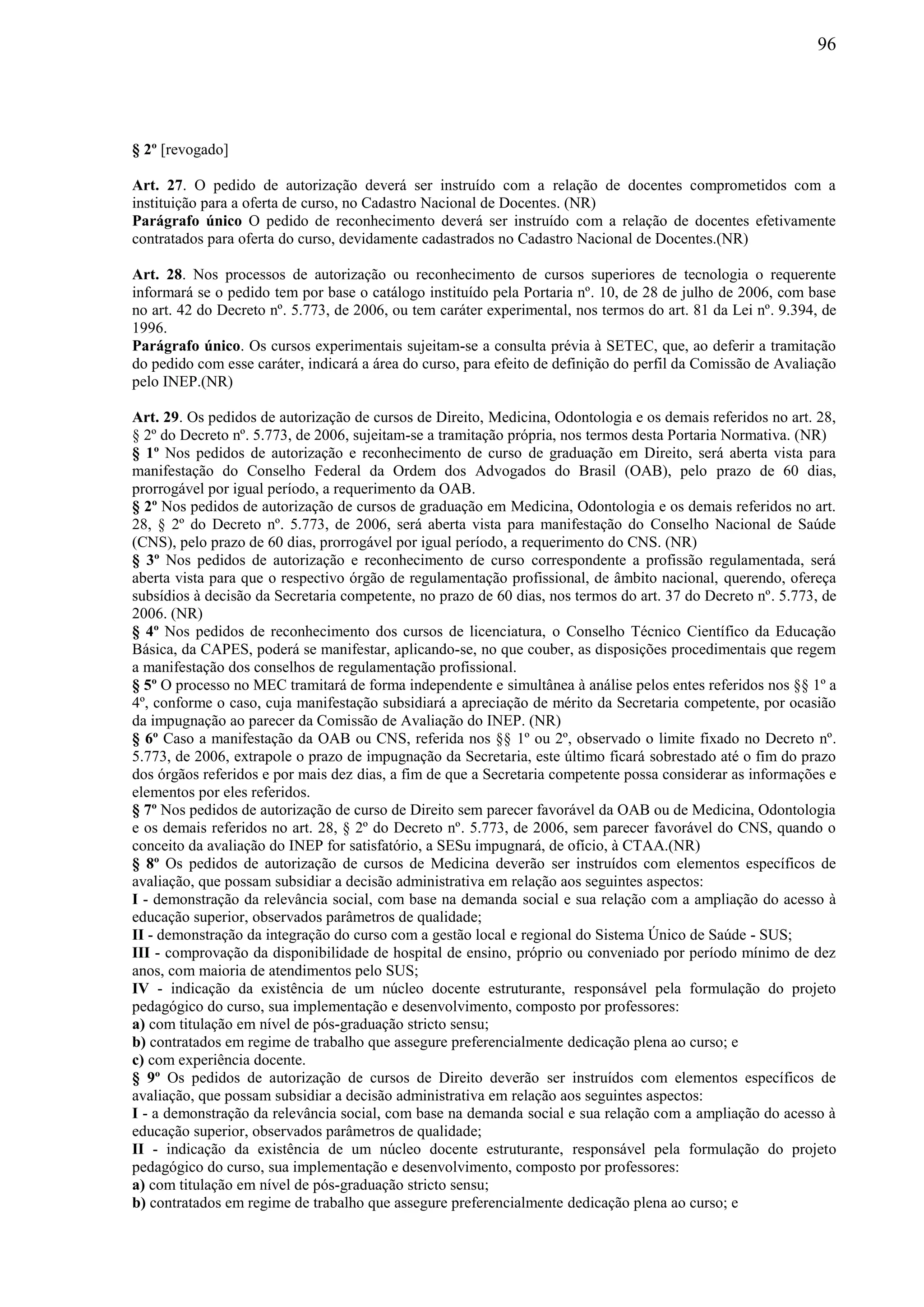 96
§ 2º [revogado]
Art. 27. O pedido de autorização deverá ser instruído com a relação de docentes comprometidos com a
instituição para a oferta de curso, no Cadastro Nacional de Docentes. (NR)
Parágrafo único O pedido de reconhecimento deverá ser instruído com a relação de docentes efetivamente
contratados para oferta do curso, devidamente cadastrados no Cadastro Nacional de Docentes.(NR)
Art. 28. Nos processos de autorização ou reconhecimento de cursos superiores de tecnologia o requerente
informará se o pedido tem por base o catálogo instituído pela Portaria nº. 10, de 28 de julho de 2006, com base
no art. 42 do Decreto nº. 5.773, de 2006, ou tem caráter experimental, nos termos do art. 81 da Lei nº. 9.394, de
1996.
Parágrafo único. Os cursos experimentais sujeitam-se a consulta prévia à SETEC, que, ao deferir a tramitação
do pedido com esse caráter, indicará a área do curso, para efeito de definição do perfil da Comissão de Avaliação
pelo INEP.(NR)
Art. 29. Os pedidos de autorização de cursos de Direito, Medicina, Odontologia e os demais referidos no art. 28,
§ 2º do Decreto nº. 5.773, de 2006, sujeitam-se a tramitação própria, nos termos desta Portaria Normativa. (NR)
§ 1º Nos pedidos de autorização e reconhecimento de curso de graduação em Direito, será aberta vista para
manifestação do Conselho Federal da Ordem dos Advogados do Brasil (OAB), pelo prazo de 60 dias,
prorrogável por igual período, a requerimento da OAB.
§ 2º Nos pedidos de autorização de cursos de graduação em Medicina, Odontologia e os demais referidos no art.
28, § 2º do Decreto nº. 5.773, de 2006, será aberta vista para manifestação do Conselho Nacional de Saúde
(CNS), pelo prazo de 60 dias, prorrogável por igual período, a requerimento do CNS. (NR)
§ 3º Nos pedidos de autorização e reconhecimento de curso correspondente a profissão regulamentada, será
aberta vista para que o respectivo órgão de regulamentação profissional, de âmbito nacional, querendo, ofereça
subsídios à decisão da Secretaria competente, no prazo de 60 dias, nos termos do art. 37 do Decreto nº. 5.773, de
2006. (NR)
§ 4º Nos pedidos de reconhecimento dos cursos de licenciatura, o Conselho Técnico Científico da Educação
Básica, da CAPES, poderá se manifestar, aplicando-se, no que couber, as disposições procedimentais que regem
a manifestação dos conselhos de regulamentação profissional.
§ 5º O processo no MEC tramitará de forma independente e simultânea à análise pelos entes referidos nos §§ 1º a
4º, conforme o caso, cuja manifestação subsidiará a apreciação de mérito da Secretaria competente, por ocasião
da impugnação ao parecer da Comissão de Avaliação do INEP. (NR)
§ 6º Caso a manifestação da OAB ou CNS, referida nos §§ 1º ou 2º, observado o limite fixado no Decreto nº.
5.773, de 2006, extrapole o prazo de impugnação da Secretaria, este último ficará sobrestado até o fim do prazo
dos órgãos referidos e por mais dez dias, a fim de que a Secretaria competente possa considerar as informações e
elementos por eles referidos.
§ 7º Nos pedidos de autorização de curso de Direito sem parecer favorável da OAB ou de Medicina, Odontologia
e os demais referidos no art. 28, § 2º do Decreto nº. 5.773, de 2006, sem parecer favorável do CNS, quando o
conceito da avaliação do INEP for satisfatório, a SESu impugnará, de ofício, à CTAA.(NR)
§ 8º Os pedidos de autorização de cursos de Medicina deverão ser instruídos com elementos específicos de
avaliação, que possam subsidiar a decisão administrativa em relação aos seguintes aspectos:
I - demonstração da relevância social, com base na demanda social e sua relação com a ampliação do acesso à
educação superior, observados parâmetros de qualidade;
II - demonstração da integração do curso com a gestão local e regional do Sistema Único de Saúde - SUS;
III - comprovação da disponibilidade de hospital de ensino, próprio ou conveniado por período mínimo de dez
anos, com maioria de atendimentos pelo SUS;
IV - indicação da existência de um núcleo docente estruturante, responsável pela formulação do projeto
pedagógico do curso, sua implementação e desenvolvimento, composto por professores:
a) com titulação em nível de pós-graduação stricto sensu;
b) contratados em regime de trabalho que assegure preferencialmente dedicação plena ao curso; e
c) com experiência docente.
§ 9º Os pedidos de autorização de cursos de Direito deverão ser instruídos com elementos específicos de
avaliação, que possam subsidiar a decisão administrativa em relação aos seguintes aspectos:
I - a demonstração da relevância social, com base na demanda social e sua relação com a ampliação do acesso à
educação superior, observados parâmetros de qualidade;
II - indicação da existência de um núcleo docente estruturante, responsável pela formulação do projeto
pedagógico do curso, sua implementação e desenvolvimento, composto por professores:
a) com titulação em nível de pós-graduação stricto sensu;
b) contratados em regime de trabalho que assegure preferencialmente dedicação plena ao curso; e
 