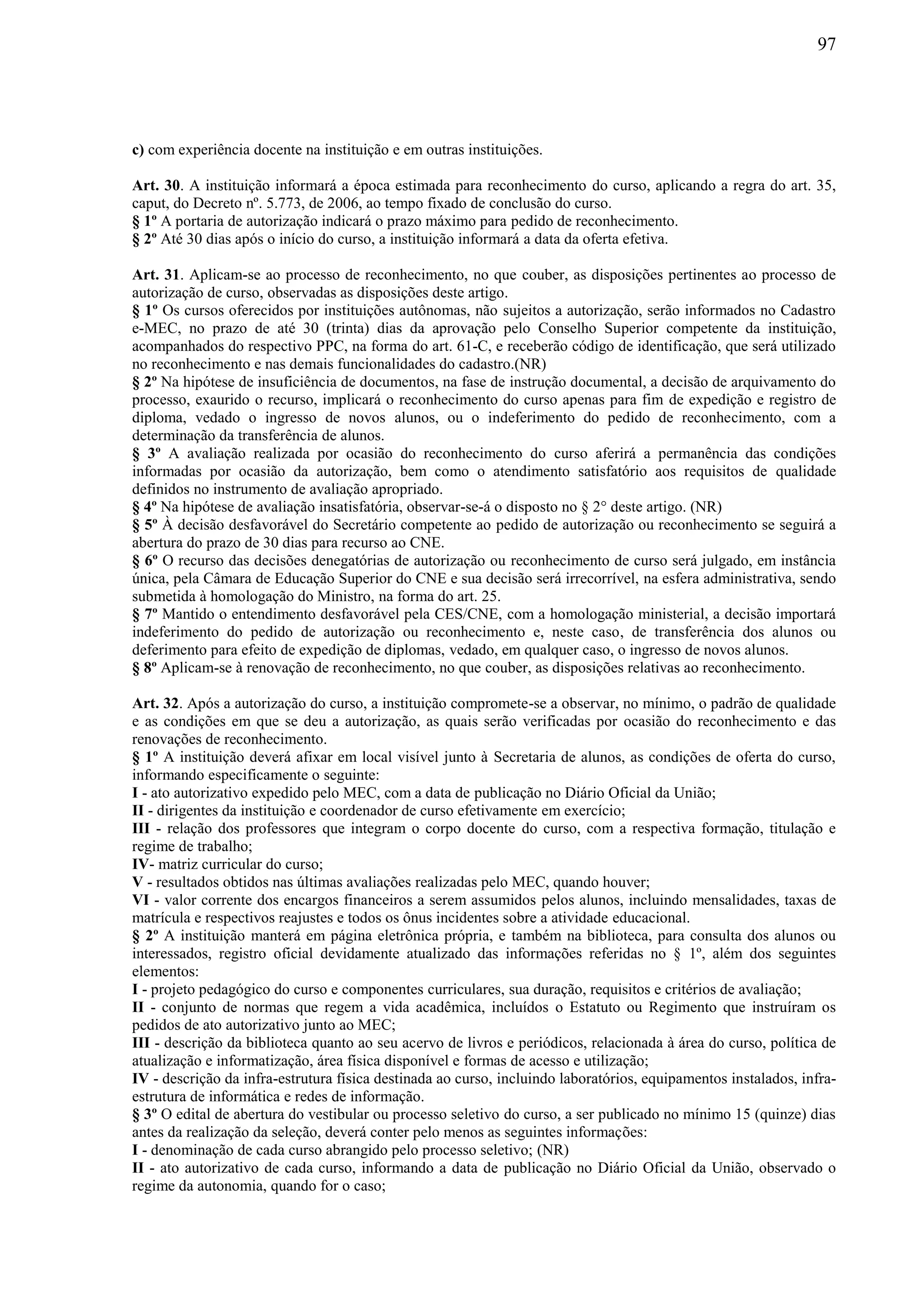 97
c) com experiência docente na instituição e em outras instituições.
Art. 30. A instituição informará a época estimada para reconhecimento do curso, aplicando a regra do art. 35,
caput, do Decreto nº. 5.773, de 2006, ao tempo fixado de conclusão do curso.
§ 1º A portaria de autorização indicará o prazo máximo para pedido de reconhecimento.
§ 2º Até 30 dias após o início do curso, a instituição informará a data da oferta efetiva.
Art. 31. Aplicam-se ao processo de reconhecimento, no que couber, as disposições pertinentes ao processo de
autorização de curso, observadas as disposições deste artigo.
§ 1º Os cursos oferecidos por instituições autônomas, não sujeitos a autorização, serão informados no Cadastro
e-MEC, no prazo de até 30 (trinta) dias da aprovação pelo Conselho Superior competente da instituição,
acompanhados do respectivo PPC, na forma do art. 61-C, e receberão código de identificação, que será utilizado
no reconhecimento e nas demais funcionalidades do cadastro.(NR)
§ 2º Na hipótese de insuficiência de documentos, na fase de instrução documental, a decisão de arquivamento do
processo, exaurido o recurso, implicará o reconhecimento do curso apenas para fim de expedição e registro de
diploma, vedado o ingresso de novos alunos, ou o indeferimento do pedido de reconhecimento, com a
determinação da transferência de alunos.
§ 3º A avaliação realizada por ocasião do reconhecimento do curso aferirá a permanência das condições
informadas por ocasião da autorização, bem como o atendimento satisfatório aos requisitos de qualidade
definidos no instrumento de avaliação apropriado.
§ 4º Na hipótese de avaliação insatisfatória, observar-se-á o disposto no § 2° deste artigo. (NR)
§ 5º À decisão desfavorável do Secretário competente ao pedido de autorização ou reconhecimento se seguirá a
abertura do prazo de 30 dias para recurso ao CNE.
§ 6º O recurso das decisões denegatórias de autorização ou reconhecimento de curso será julgado, em instância
única, pela Câmara de Educação Superior do CNE e sua decisão será irrecorrível, na esfera administrativa, sendo
submetida à homologação do Ministro, na forma do art. 25.
§ 7º Mantido o entendimento desfavorável pela CES/CNE, com a homologação ministerial, a decisão importará
indeferimento do pedido de autorização ou reconhecimento e, neste caso, de transferência dos alunos ou
deferimento para efeito de expedição de diplomas, vedado, em qualquer caso, o ingresso de novos alunos.
§ 8º Aplicam-se à renovação de reconhecimento, no que couber, as disposições relativas ao reconhecimento.
Art. 32. Após a autorização do curso, a instituição compromete-se a observar, no mínimo, o padrão de qualidade
e as condições em que se deu a autorização, as quais serão verificadas por ocasião do reconhecimento e das
renovações de reconhecimento.
§ 1º A instituição deverá afixar em local visível junto à Secretaria de alunos, as condições de oferta do curso,
informando especificamente o seguinte:
I - ato autorizativo expedido pelo MEC, com a data de publicação no Diário Oficial da União;
II - dirigentes da instituição e coordenador de curso efetivamente em exercício;
III - relação dos professores que integram o corpo docente do curso, com a respectiva formação, titulação e
regime de trabalho;
IV- matriz curricular do curso;
V - resultados obtidos nas últimas avaliações realizadas pelo MEC, quando houver;
VI - valor corrente dos encargos financeiros a serem assumidos pelos alunos, incluindo mensalidades, taxas de
matrícula e respectivos reajustes e todos os ônus incidentes sobre a atividade educacional.
§ 2º A instituição manterá em página eletrônica própria, e também na biblioteca, para consulta dos alunos ou
interessados, registro oficial devidamente atualizado das informações referidas no § 1º, além dos seguintes
elementos:
I - projeto pedagógico do curso e componentes curriculares, sua duração, requisitos e critérios de avaliação;
II - conjunto de normas que regem a vida acadêmica, incluídos o Estatuto ou Regimento que instruíram os
pedidos de ato autorizativo junto ao MEC;
III - descrição da biblioteca quanto ao seu acervo de livros e periódicos, relacionada à área do curso, política de
atualização e informatização, área física disponível e formas de acesso e utilização;
IV - descrição da infra-estrutura física destinada ao curso, incluindo laboratórios, equipamentos instalados, infra-
estrutura de informática e redes de informação.
§ 3º O edital de abertura do vestibular ou processo seletivo do curso, a ser publicado no mínimo 15 (quinze) dias
antes da realização da seleção, deverá conter pelo menos as seguintes informações:
I - denominação de cada curso abrangido pelo processo seletivo; (NR)
II - ato autorizativo de cada curso, informando a data de publicação no Diário Oficial da União, observado o
regime da autonomia, quando for o caso;
 