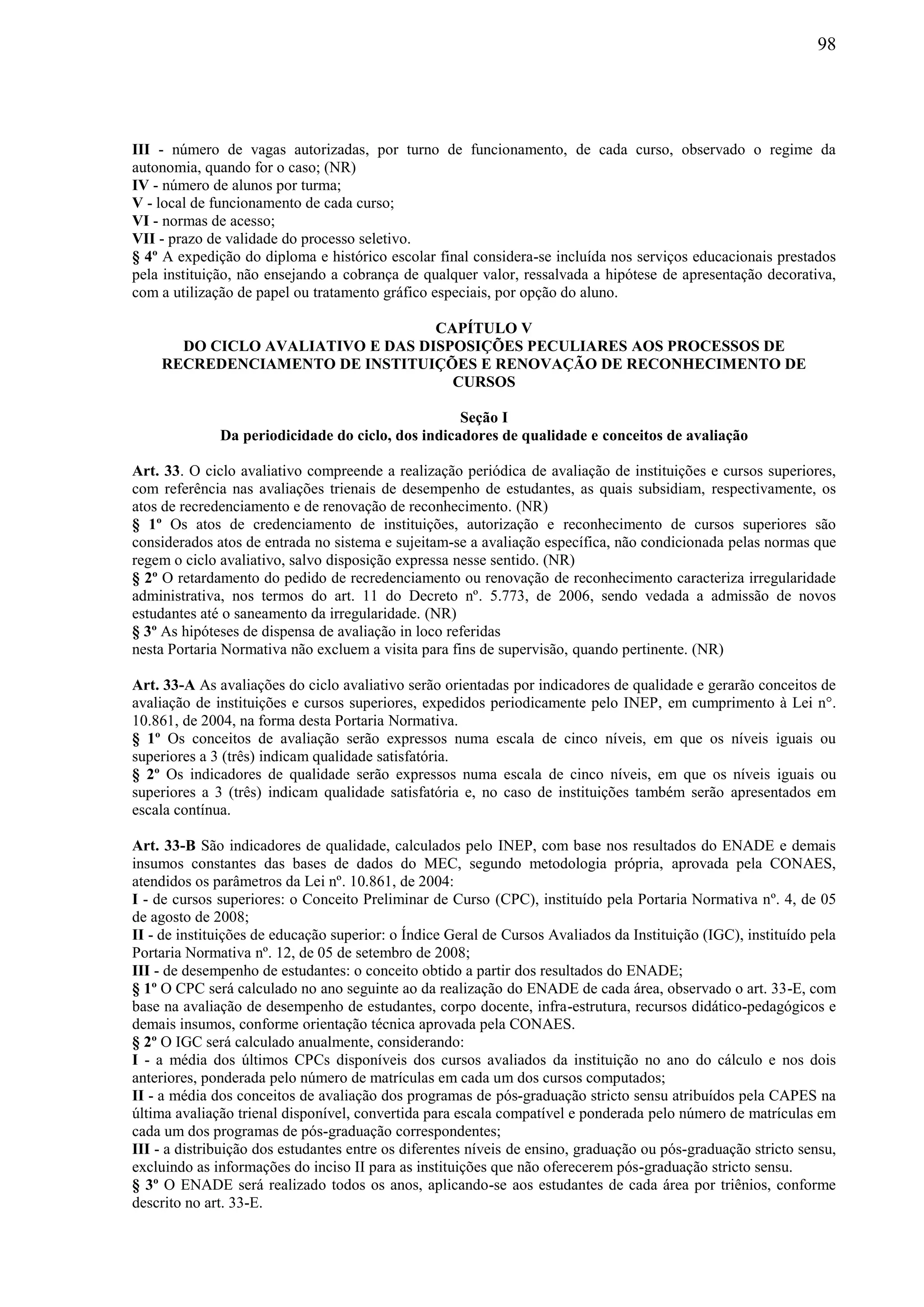 98
III - número de vagas autorizadas, por turno de funcionamento, de cada curso, observado o regime da
autonomia, quando for o caso; (NR)
IV - número de alunos por turma;
V - local de funcionamento de cada curso;
VI - normas de acesso;
VII - prazo de validade do processo seletivo.
§ 4º A expedição do diploma e histórico escolar final considera-se incluída nos serviços educacionais prestados
pela instituição, não ensejando a cobrança de qualquer valor, ressalvada a hipótese de apresentação decorativa,
com a utilização de papel ou tratamento gráfico especiais, por opção do aluno.
CAPÍTULO V
DO CICLO AVALIATIVO E DAS DISPOSIÇÕES PECULIARES AOS PROCESSOS DE
RECREDENCIAMENTO DE INSTITUIÇÕES E RENOVAÇÃO DE RECONHECIMENTO DE
CURSOS
Seção I
Da periodicidade do ciclo, dos indicadores de qualidade e conceitos de avaliação
Art. 33. O ciclo avaliativo compreende a realização periódica de avaliação de instituições e cursos superiores,
com referência nas avaliações trienais de desempenho de estudantes, as quais subsidiam, respectivamente, os
atos de recredenciamento e de renovação de reconhecimento. (NR)
§ 1º Os atos de credenciamento de instituições, autorização e reconhecimento de cursos superiores são
considerados atos de entrada no sistema e sujeitam-se a avaliação específica, não condicionada pelas normas que
regem o ciclo avaliativo, salvo disposição expressa nesse sentido. (NR)
§ 2º O retardamento do pedido de recredenciamento ou renovação de reconhecimento caracteriza irregularidade
administrativa, nos termos do art. 11 do Decreto nº. 5.773, de 2006, sendo vedada a admissão de novos
estudantes até o saneamento da irregularidade. (NR)
§ 3º As hipóteses de dispensa de avaliação in loco referidas
nesta Portaria Normativa não excluem a visita para fins de supervisão, quando pertinente. (NR)
Art. 33-A As avaliações do ciclo avaliativo serão orientadas por indicadores de qualidade e gerarão conceitos de
avaliação de instituições e cursos superiores, expedidos periodicamente pelo INEP, em cumprimento à Lei n°.
10.861, de 2004, na forma desta Portaria Normativa.
§ 1º Os conceitos de avaliação serão expressos numa escala de cinco níveis, em que os níveis iguais ou
superiores a 3 (três) indicam qualidade satisfatória.
§ 2º Os indicadores de qualidade serão expressos numa escala de cinco níveis, em que os níveis iguais ou
superiores a 3 (três) indicam qualidade satisfatória e, no caso de instituições também serão apresentados em
escala contínua.
Art. 33-B São indicadores de qualidade, calculados pelo INEP, com base nos resultados do ENADE e demais
insumos constantes das bases de dados do MEC, segundo metodologia própria, aprovada pela CONAES,
atendidos os parâmetros da Lei nº. 10.861, de 2004:
I - de cursos superiores: o Conceito Preliminar de Curso (CPC), instituído pela Portaria Normativa nº. 4, de 05
de agosto de 2008;
II - de instituições de educação superior: o Índice Geral de Cursos Avaliados da Instituição (IGC), instituído pela
Portaria Normativa nº. 12, de 05 de setembro de 2008;
III - de desempenho de estudantes: o conceito obtido a partir dos resultados do ENADE;
§ 1º O CPC será calculado no ano seguinte ao da realização do ENADE de cada área, observado o art. 33-E, com
base na avaliação de desempenho de estudantes, corpo docente, infra-estrutura, recursos didático-pedagógicos e
demais insumos, conforme orientação técnica aprovada pela CONAES.
§ 2º O IGC será calculado anualmente, considerando:
I - a média dos últimos CPCs disponíveis dos cursos avaliados da instituição no ano do cálculo e nos dois
anteriores, ponderada pelo número de matrículas em cada um dos cursos computados;
II - a média dos conceitos de avaliação dos programas de pós-graduação stricto sensu atribuídos pela CAPES na
última avaliação trienal disponível, convertida para escala compatível e ponderada pelo número de matrículas em
cada um dos programas de pós-graduação correspondentes;
III - a distribuição dos estudantes entre os diferentes níveis de ensino, graduação ou pós-graduação stricto sensu,
excluindo as informações do inciso II para as instituições que não oferecerem pós-graduação stricto sensu.
§ 3º O ENADE será realizado todos os anos, aplicando-se aos estudantes de cada área por triênios, conforme
descrito no art. 33-E.
 