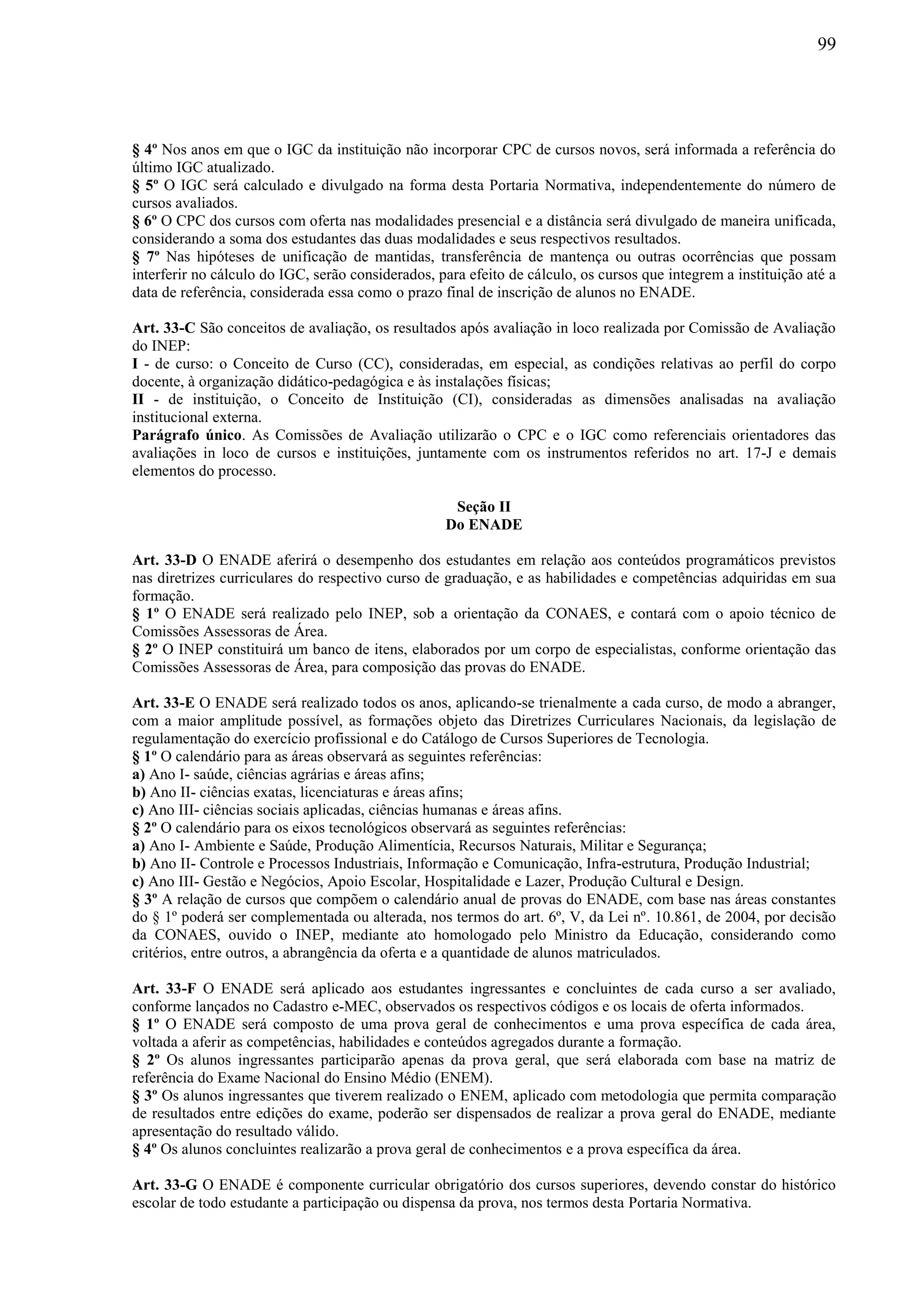 99
§ 4º Nos anos em que o IGC da instituição não incorporar CPC de cursos novos, será informada a referência do
último IGC atualizado.
§ 5º O IGC será calculado e divulgado na forma desta Portaria Normativa, independentemente do número de
cursos avaliados.
§ 6º O CPC dos cursos com oferta nas modalidades presencial e a distância será divulgado de maneira unificada,
considerando a soma dos estudantes das duas modalidades e seus respectivos resultados.
§ 7º Nas hipóteses de unificação de mantidas, transferência de mantença ou outras ocorrências que possam
interferir no cálculo do IGC, serão considerados, para efeito de cálculo, os cursos que integrem a instituição até a
data de referência, considerada essa como o prazo final de inscrição de alunos no ENADE.
Art. 33-C São conceitos de avaliação, os resultados após avaliação in loco realizada por Comissão de Avaliação
do INEP:
I - de curso: o Conceito de Curso (CC), consideradas, em especial, as condições relativas ao perfil do corpo
docente, à organização didático-pedagógica e às instalações físicas;
II - de instituição, o Conceito de Instituição (CI), consideradas as dimensões analisadas na avaliação
institucional externa.
Parágrafo único. As Comissões de Avaliação utilizarão o CPC e o IGC como referenciais orientadores das
avaliações in loco de cursos e instituições, juntamente com os instrumentos referidos no art. 17-J e demais
elementos do processo.
Seção II
Do ENADE
Art. 33-D O ENADE aferirá o desempenho dos estudantes em relação aos conteúdos programáticos previstos
nas diretrizes curriculares do respectivo curso de graduação, e as habilidades e competências adquiridas em sua
formação.
§ 1º O ENADE será realizado pelo INEP, sob a orientação da CONAES, e contará com o apoio técnico de
Comissões Assessoras de Área.
§ 2º O INEP constituirá um banco de itens, elaborados por um corpo de especialistas, conforme orientação das
Comissões Assessoras de Área, para composição das provas do ENADE.
Art. 33-E O ENADE será realizado todos os anos, aplicando-se trienalmente a cada curso, de modo a abranger,
com a maior amplitude possível, as formações objeto das Diretrizes Curriculares Nacionais, da legislação de
regulamentação do exercício profissional e do Catálogo de Cursos Superiores de Tecnologia.
§ 1º O calendário para as áreas observará as seguintes referências:
a) Ano I- saúde, ciências agrárias e áreas afins;
b) Ano II- ciências exatas, licenciaturas e áreas afins;
c) Ano III- ciências sociais aplicadas, ciências humanas e áreas afins.
§ 2º O calendário para os eixos tecnológicos observará as seguintes referências:
a) Ano I- Ambiente e Saúde, Produção Alimentícia, Recursos Naturais, Militar e Segurança;
b) Ano II- Controle e Processos Industriais, Informação e Comunicação, Infra-estrutura, Produção Industrial;
c) Ano III- Gestão e Negócios, Apoio Escolar, Hospitalidade e Lazer, Produção Cultural e Design.
§ 3º A relação de cursos que compõem o calendário anual de provas do ENADE, com base nas áreas constantes
do § 1º poderá ser complementada ou alterada, nos termos do art. 6º, V, da Lei nº. 10.861, de 2004, por decisão
da CONAES, ouvido o INEP, mediante ato homologado pelo Ministro da Educação, considerando como
critérios, entre outros, a abrangência da oferta e a quantidade de alunos matriculados.
Art. 33-F O ENADE será aplicado aos estudantes ingressantes e concluintes de cada curso a ser avaliado,
conforme lançados no Cadastro e-MEC, observados os respectivos códigos e os locais de oferta informados.
§ 1º O ENADE será composto de uma prova geral de conhecimentos e uma prova específica de cada área,
voltada a aferir as competências, habilidades e conteúdos agregados durante a formação.
§ 2º Os alunos ingressantes participarão apenas da prova geral, que será elaborada com base na matriz de
referência do Exame Nacional do Ensino Médio (ENEM).
§ 3º Os alunos ingressantes que tiverem realizado o ENEM, aplicado com metodologia que permita comparação
de resultados entre edições do exame, poderão ser dispensados de realizar a prova geral do ENADE, mediante
apresentação do resultado válido.
§ 4º Os alunos concluintes realizarão a prova geral de conhecimentos e a prova específica da área.
Art. 33-G O ENADE é componente curricular obrigatório dos cursos superiores, devendo constar do histórico
escolar de todo estudante a participação ou dispensa da prova, nos termos desta Portaria Normativa.
 