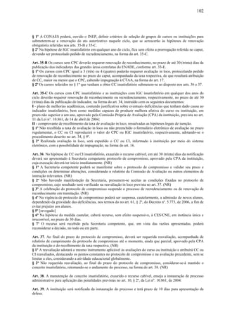 102
§ 1º A CONAES poderá, ouvido o INEP, definir critérios de seleção de grupos de cursos ou instituições para
submeterem-se a renovação do ato autorizativo naquele ciclo, que se acrescerão às hipóteses de renovação
obrigatória referidas nos arts. 35-B e 35-C.
§ 2º Na hipótese de IGC insatisfatório em qualquer ano do ciclo, fica sem efeito a prorrogação referida no caput,
devendo ser protocolado pedido de recredenciamento, na forma do art. 35-C.
Art. 35-B Os cursos sem CPC deverão requerer renovação de reconhecimento, no prazo de até 30 (trinta) dias da
publicação dos indicadores das grandes áreas correlatas do ENADE, conforme art. 33-E.
§ 1º Os cursos com CPC igual a 3 (três) ou 4 (quatro) poderão requerer avaliação in loco, protocolando pedido
de renovação de reconhecimento no prazo do caput, acompanhado da taxa respectiva, de que resultará atribuição
de CC, maior ou menor que o CPC, cabendo impugnação à CTAA, na forma do art. 17.
§ 2º Os cursos referidos no § 1º que venham a obter CC insatisfatório submetem-se ao disposto nos arts. 36 e 37.
Art. 35-C Os cursos com CPC insatisfatório e as instituições com IGC insatisfatório em qualquer dos anos do
ciclo deverão requerer renovação de reconhecimento ou recredenciamento, respectivamente, no prazo de até 30
(trinta) dias da publicação do indicador, na forma do art. 34, instruído com os seguintes documentos:
I - plano de melhorias acadêmicas, contendo justificativa sobre eventuais deficiências que tenham dado causa ao
indicador insatisfatório, bem como medidas capazes de produzir melhora efetiva do curso ou instituição, em
prazo não superior a um ano, aprovado pela Comissão Própria de Avaliação (CPA) da instituição, prevista no art.
11 da Lei n°. 10.861, de 14 de abril de 2004;
II - comprovante de recolhimento da taxa de avaliação in loco, ressalvadas as hipóteses legais de isenção.
§ 1º Não recolhida a taxa de avaliação in loco ou não preenchido o formulário eletrônico de avaliação no prazo
regulamentar, o CC ou CI reproduzirá o valor do CPC ou IGC insatisfatório, respectivamente, adotando-se o
procedimento descrito no art. 34, § 9º.
§ 2º Realizada avaliação in loco, será expedido o CC ou CI, informado à instituição por meio do sistema
eletrônico, com a possibilidade de impugnação, na forma do art. 16.
Art. 36. Na hipótese de CC ou CI insatisfatório, exaurido o recurso cabível, em até 30 (trinta) dias da notificação
deverá ser apresentado à Secretaria competente protocolo de compromisso, aprovado pela CPA da instituição,
cuja execução deverá ter início imediatamente. (NR)
§ 1º A Secretaria competente poderá se manifestar sobre o protocolo de compromisso e validar seu prazo e
condições ou determinar alterações, considerando o relatório da Comissão de Avaliação ou outros elementos de
instrução relevantes. (NR)
§ 2º Não havendo manifestação da Secretaria, presumem-se aceitas as condições fixadas no protocolo de
compromisso, cujo resultado será verificado na reavaliação in loco prevista no art. 37. (NR)
§ 3º A celebração do protocolo de compromisso suspende o processo de recredenciamento ou de renovação de
reconhecimento em tramitação. (NR)
§ 4º Na vigência de protocolo de compromisso poderá ser suspensa, cautelarmente, a admissão de novos alunos,
dependendo da gravidade das deficiências, nos termos do no art. 61, § 2º, do Decreto nº. 5.773, de 2006, a fim de
evitar prejuízo aos alunos.
§ 5º [revogado]
§ 6º Na hipótese da medida cautelar, caberá recurso, sem efeito suspensivo, à CES/CNE, em instância única e
irrecorrível, no prazo de 30 dias.
§ 7º O recurso será recebido pela Secretaria competente, que, em vista das razões apresentadas, poderá
reconsiderar a decisão, no todo ou em parte.
Art. 37. Ao final do prazo do protocolo de compromisso, deverá ser requerida reavaliação, acompanhada de
relatório de cumprimento do protocolo de compromisso até o momento, ainda que parcial, aprovado pela CPA
da instituição e do recolhimento da taxa respectiva. (NR)
§ 1º A reavaliação adotará o mesmo instrumento aplicável às avaliações do curso ou instituição e atribuirá CC ou
CI reavaliados, destacando os pontos constantes no protocolo de compromisso e na avaliação precedente, sem se
limitar a eles, considerando a atividade educacional globalmente.
§ 2º Não requerida reavaliação, ao final do prazo do protocolo de compromisso, considerar-se-á mantido o
conceito insatisfatório, retomando-se o andamento do processo, na forma do art. 38. (NR)
Art. 38. A manutenção do conceito insatisfatório, exaurido o recurso cabível, enseja a instauração de processo
administrativo para aplicação das penalidades previstas no art. 10, § 2º, da Lei nº. 10.861, de 2004.
Art. 39. A instituição será notificada da instauração do processo e terá prazo de 10 dias para apresentação da
defesa.
 