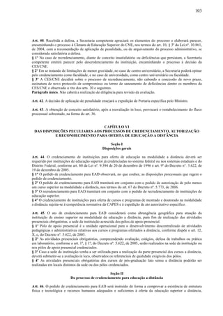 103
Art. 40. Recebida a defesa, a Secretaria competente apreciará os elementos do processo e elaborará parecer,
encaminhando o processo à Câmara de Educação Superior do CNE, nos termos do art. 10, § 3º da Lei nº. 10.861,
de 2004, com a recomendação de aplicação de penalidade, ou de arquivamento do processo administrativo, se
considerada satisfatória a defesa.
§ 1º No caso de recredenciamento, diante de conceito insatisfatório ou deficiências que persistam, a Secretaria
competente emitirá parecer pelo descredenciamento da instituição, encaminhando o processo à decisão da
CES/CNE.
§ 2º Em se tratando de limitações de menor gravidade, no caso de centro universitário, a Secretaria poderá opinar
pelo credenciamento como faculdade, e no caso de universidade, como centro universitário ou faculdade.
§ 3º A CES/CNE decidirá sobre o processo de recredenciamento, não cabendo a concessão de novo prazo,
assinatura de novo protocolo de compromisso ou termo de saneamento de deficiências dentre os membros da
CES/CNE e observado o rito dos arts. 20 e seguintes.
Parágrafo único. Não caberá a realização de diligência para revisão da avaliação.
Art. 42. A decisão de aplicação de penalidade ensejará a expedição de Portaria específica pelo Ministro.
Art. 43. A obtenção de conceito satisfatório, após a reavaliação in loco, provocará o restabelecimento do fluxo
processual sobrestado, na forma do art. 36.
CAPÍTULO VI
DAS DISPOSIÇÕES PECULIARES AOS PROCESSOS DE CREDENCIAMENTO, AUTORIZAÇÃO
E RECONHECIMENTO PARA OFERTA DE EDUCAÇÃO A DISTÂNCIA
Seção I
Disposições gerais
Art. 44. O credenciamento de instituições para oferta de educação na modalidade a distância deverá ser
requerido por instituições de educação superior já credenciadas no sistema federal ou nos sistemas estaduais e do
Distrito Federal, conforme art. 80 da Lei nº. 9.394 de 20 de dezembro de 1996 e art. 9º do Decreto n°. 5.622, de
19 de dezembro de 2005.
§ 1º O pedido de credenciamento para EAD observará, no que couber, as disposições processuais que regem o
pedido de credenciamento.
§ 2º O pedido de credenciamento para EAD tramitará em conjunto com o pedido de autorização de pelo menos
um curso superior na modalidade a distância, nos termos do art. 67 do Decreto nº. 5.773, de 2006.
§ 3º O recredenciamento para EAD tramitará em conjunto com o pedido de recredenciamento de instituições de
educação superior.
§ 4º O credenciamento de instituições para oferta de cursos e programas de mestrado e doutorado na modalidade
a distância sujeita-se à competência normativa da CAPES e à expedição de ato autorizativo específico.
Art. 45. O ato de credenciamento para EAD considerará como abrangência geográfica para atuação da
instituição de ensino superior na modalidade de educação a distância, para fim de realização das atividades
presenciais obrigatórias, a sede da instituição acrescida dos pólos de apoio presencial.
§ 1º Pólo de apoio presencial é a unidade operacional para o desenvolvimento descentralizado de atividades
pedagógicas e administrativas relativas aos cursos e programas ofertados a distância, conforme dispõe o art. 12,
X, c, do Decreto nº. 5.622, de 2005.
§ 2º As atividades presenciais obrigatórias, compreendendo avaliação, estágios, defesa de trabalhos ou prática
em laboratório, conforme o art. 1º, § 1º, do Decreto nº. 5.622, de 2005, serão realizados na sede da instituição ou
nos pólos de apoio presencial credenciados.
§ 3º Caso a sede da instituição venha a ser utilizada para a realização da parte presencial dos cursos a distância,
deverá submeter-se a avaliação in loco, observados os referenciais de qualidade exigíveis dos pólos.
§ 4º As atividades presenciais obrigatórias dos cursos de pós-graduação lato sensu a distância poderão ser
realizadas em locais distintos da sede ou dos pólos credenciados.
Seção II
Do processo de credenciamento para educação a distância
Art. 46. O pedido de credenciamento para EAD será instruído de forma a comprovar a existência de estrutura
física e tecnológica e recursos humanos adequados e suficientes à oferta da educação superior a distância,
 
