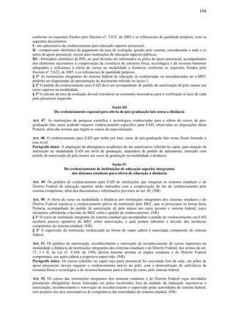 104
conforme os requisitos fixados pelo Decreto nº. 5.622, de 2005 e os referenciais de qualidade próprios, com os
seguintes documentos:
I - ato autorizativo de credenciamento para educação superior presencial;
II - comprovante eletrônico de pagamento da taxa de avaliação, gerado pelo sistema, considerando a sede e os
pólos de apoio presencial, exceto para instituições de educação superior públicas;
III - formulário eletrônico de PDI, no qual deverão ser informados os pólos de apoio presencial, acompanhados
dos elementos necessários à comprovação da existência de estrutura física, tecnológica e de recursos humanos
adequados e suficientes à oferta de cursos na modalidade a distância, conforme os requisitos fixados pelo
Decreto nº. 5.622, de 2005, e os referenciais de qualidade próprios.
§ 1º As instituições integrantes do sistema federal de educação já credenciadas ou recredenciadas no e-MEC
poderão ser dispensadas de apresentação do documento referido no inciso I.
§ 2º O pedido de credenciamento para EAD deve ser acompanhado do pedido de autorização de pelo menos um
curso superior na modalidade.
§ 3º O cálculo da taxa de avaliação deverá considerar as comissões necessárias para a verificação in loco de cada
pólo presencial requerido.
Seção III
Do credenciamento especial para oferta de pós-graduação lato sensu a distância
Art. 47. As instituições de pesquisa científica e tecnológica credenciadas para a oferta de cursos de pós-
graduação lato sensu poderão requerer credenciamento específico para EAD, observadas as disposições desta
Portaria, além das normas que regem os cursos de especialização.
Art. 48. O credenciamento para EAD que tenha por base curso de pós-graduação lato sensu ficará limitado a
esse nível.
Parágrafo único. A ampliação da abrangência acadêmica do ato autorizativo referido no caput, para atuação da
instituição na modalidade EAD em nível de graduação, dependerá de pedido de aditamento, instruído com
pedido de autorização de pelo menos um curso de graduação na modalidade a distância.
Seção IV
Do credenciamento de instituições de educação superior integrantes
dos sistemas estaduais para oferta de educação a distância
Art. 49. Os pedidos de credenciamento para EAD de instituições que integram os sistemas estaduais e do
Distrito Federal de educação superior serão instruídos com a comprovação do ato de credenciamento pelo
sistema competente, além dos documentos e informações previstos no art. 46. (NR)
Art. 50. A oferta de curso na modalidade a distância por instituições integrantes dos sistemas estaduais e do
Distrito Federal sujeita-se a credenciamento prévio da instituição pelo MEC, que se processará na forma desta
Portaria, acompanhado do pedido de autorização de pelo menos um curso perante o sistema federal, cujos
elementos subsidiarão a decisão do MEC sobre o pedido de credenciamento. (NR)
§ 1º O curso de instituição integrante do sistema estadual que acompanhar o pedido de credenciamento em EAD
receberá parecer opinativo do MEC sobre autorização, o qual poderá subsidiar a decisão das instâncias
competentes do sistema estadual. (NR)
§ 2º A supervisão da instituição credenciada na forma do caput caberá à autoridade competente do sistema
federal.
Art. 51. Os pedidos de autorização, reconhecimento e renovação de reconhecimento de cursos superiores na
modalidade a distância de instituições integrantes dos sistemas estaduais e do Distrito Federal, nos termos do art.
17, I e II, da Lei nº. 9.394, de 1996, devem tramitar perante os órgãos estaduais e do Distrito Federal
competentes, aos quais caberá a respectiva supervisão. (NR)
Parágrafo único. Os cursos referidos no caput cuja parte presencial for executada fora da sede, em pólos de
apoio presencial, devem requerer o credenciamento prévio do pólo, com a demonstração de suficiência da
estrutura física e tecnológica e de recursos humanos para a oferta do curso, pelo sistema federal.
Art. 52. Os cursos das instituições integrantes dos sistemas estaduais e do Distrito Federal cujas atividades
presenciais obrigatórias forem realizadas em pólos localizados fora da unidade da federação sujeitam-se a
autorização, reconhecimento e renovação de reconhecimento e supervisão pelas autoridades do sistema federal,
sem prejuízo dos atos autorizativos de competência das autoridades do sistema estadual. (NR)
 