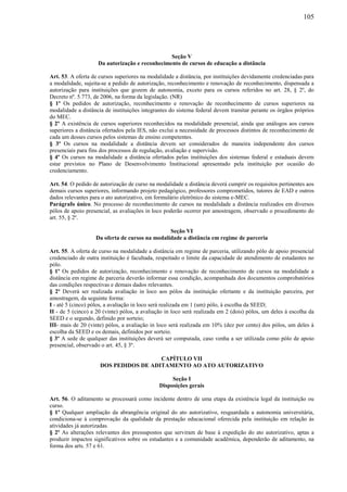 105
Seção V
Da autorização e reconhecimento de cursos de educação a distância
Art. 53. A oferta de cursos superiores na modalidade a distância, por instituições devidamente credenciadas para
a modalidade, sujeita-se a pedido de autorização, reconhecimento e renovação de reconhecimento, dispensada a
autorização para instituições que gozem de autonomia, exceto para os cursos referidos no art. 28, § 2º, do
Decreto nº. 5.773, de 2006, na forma da legislação. (NR)
§ 1º Os pedidos de autorização, reconhecimento e renovação de reconhecimento de cursos superiores na
modalidade a distância de instituições integrantes do sistema federal devem tramitar perante os órgãos próprios
do MEC.
§ 2º A existência de cursos superiores reconhecidos na modalidade presencial, ainda que análogos aos cursos
superiores a distância ofertados pela IES, não exclui a necessidade de processos distintos de reconhecimento de
cada um desses cursos pelos sistemas de ensino competentes.
§ 3º Os cursos na modalidade a distância devem ser considerados de maneira independente dos cursos
presenciais para fins dos processos de regulação, avaliação e supervisão.
§ 4º Os cursos na modalidade a distância ofertados pelas instituições dos sistemas federal e estaduais devem
estar previstos no Plano de Desenvolvimento Institucional apresentado pela instituição por ocasião do
credenciamento.
Art. 54. O pedido de autorização de curso na modalidade a distância deverá cumprir os requisitos pertinentes aos
demais cursos superiores, informando projeto pedagógico, professores comprometidos, tutores de EAD e outros
dados relevantes para o ato autorizativo, em formulário eletrônico do sistema e-MEC.
Parágrafo único. No processo de reconhecimento de cursos na modalidade a distância realizados em diversos
pólos de apoio presencial, as avaliações in loco poderão ocorrer por amostragem, observado o procedimento do
art. 55, § 2º.
Seção VI
Da oferta de cursos na modalidade a distância em regime de parceria
Art. 55. A oferta de curso na modalidade a distância em regime de parceria, utilizando pólo de apoio presencial
credenciado de outra instituição é facultada, respeitado o limite da capacidade de atendimento de estudantes no
pólo.
§ 1º Os pedidos de autorização, reconhecimento e renovação de reconhecimento de cursos na modalidade a
distância em regime de parceria deverão informar essa condição, acompanhada dos documentos comprobatórios
das condições respectivas e demais dados relevantes.
§ 2º Deverá ser realizada avaliação in loco aos pólos da instituição ofertante e da instituição parceira, por
amostragem, da seguinte forma:
I - até 5 (cinco) pólos, a avaliação in loco será realizada em 1 (um) pólo, à escolha da SEED;
II - de 5 (cinco) a 20 (vinte) pólos, a avaliação in loco será realizada em 2 (dois) pólos, um deles à escolha da
SEED e o segundo, definido por sorteio;
III- mais de 20 (vinte) pólos, a avaliação in loco será realizada em 10% (dez por cento) dos pólos, um deles à
escolha da SEED e os demais, definidos por sorteio.
§ 3º A sede de qualquer das instituições deverá ser computada, caso venha a ser utilizada como pólo de apoio
presencial, observado o art. 45, § 3º.
CAPÍTULO VII
DOS PEDIDOS DE ADITAMENTO AO ATO AUTORIZATIVO
Seção I
Disposições gerais
Art. 56. O aditamento se processará como incidente dentro de uma etapa da existência legal da instituição ou
curso.
§ 1º Qualquer ampliação da abrangência original do ato autorizativo, resguardada a autonomia universitária,
condiciona-se à comprovação da qualidade da prestação educacional oferecida pela instituição em relação às
atividades já autorizadas.
§ 2º As alterações relevantes dos pressupostos que serviram de base à expedição do ato autorizativo, aptas a
produzir impactos significativos sobre os estudantes e a comunidade acadêmica, dependerão de aditamento, na
forma dos arts. 57 e 61.
 