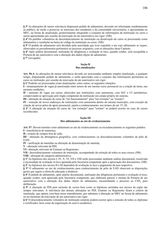 106
§ 3º As alterações de menor relevância dispensam pedido de aditamento, devendo ser informadas imediatamente
ao público, de modo a preservar os interesses dos estudantes e da comunidade universitária, e apresentadas ao
MEC, na forma de atualização, posteriormente integrando o conjunto de informações da instituição ou curso a
serem apresentadas por ocasião da renovação do ato autorizativo em vigor. (NR)
§ 4º Os pedidos voluntários de descredenciamento de instituição ou desativação do curso se processarão como
aditamentos e resultarão na baixa do código da instituição ou curso. (NR)
§ 5º O pedido de aditamento será decidido pela autoridade que tiver expedido o ato cujo aditamento se requer,
observados os procedimentos pertinentes ao processo originário, com as alterações deste Capítulo.
§ 6º Após análise documental, realização de diligências e avaliação in loco, quando couber, será reexpedida a
Portaria de ato autorizativo com a alteração dos dados objeto do aditamento.
§ 7º [revogado]
Seção II
Das atualizações
Art. 56-A As alterações de menor relevância deverão ser processadas mediante simples atualização, a qualquer
tempo, dispensando pedido de aditamento, e serão apreciadas com o conjunto das informações pertinentes ao
curso ou instituição, por ocasião da renovação do ato autorizativo em vigor.
§ 1º Poderão ser processadas como atualizações, entre outras, as seguintes situações:
I - remanejamento de vagas já autorizadas entre turnos de um mesmo curso presencial ou a criação de turno, nas
mesmas condições;
II - aumento de vagas em cursos oferecidos por instituições com autonomia, com IGC e CI satisfatórios,
comprovando-se aprovação pelo órgão competente da instituição em campo próprio do sistema;
III - alteração da situação do curso de "em funcionamento" para "em extinção" ou "extinto";
IV - inserção de novos endereços de instituições com autonomia dentro do mesmo município, com exceção da
criação de novos pólos de apoio presencial, sujeita a credenciamento, nos termos do art. 57, III.
§ 2º A alteração da situação do curso de "em extinção" para "extinto" só poderá ocorrer no caso de cursos
reconhecidos.
Seção III
Dos aditamentos ao ato de credenciamento
Art. 57. Devem tramitar como aditamento ao ato de credenciamento ou recredenciamento os seguintes pedidos:
I - transferência de mantença;
II - criação de campus fora de sede;
III - alteração da abrangência geográfica, com credenciamento ou descredenciamento voluntário de pólo de
EAD;
IV - unificação de mantidas ou alteração de denominação de mantida;
V - alteração relevante de PDI;
VI - alteração relevante de Estatuto ou Regimento;
VII - descredenciamento voluntário de instituição, acompanhado da extinção de todos os seus cursos; (NR)
VIII - alteração de categoria administrativa.
§ 1º As hipóteses dos incisos I, IV, V, VI, VII e VIII serão processadas mediante análise documental, ressalvada
a necessidade de avaliação in loco apontada pela Secretaria competente após a apreciação dos documentos. (NR)
§ 2º As hipóteses dos incisos II e III dependem de avaliação in loco e pagamento da taxa respectiva.
§ 3º O aditamento ao ato de credenciamento para credenciamento de pólo de EAD observará as disposições
gerais que regem a oferta de educação a distância.
§ 4º O pedido de aditamento, após análise documental, realização das diligências pertinentes e avaliação in loco,
quando couber, será apreciado pela Secretaria competente, que elaborará parecer e minuta da Portaria de ato
autorizativo com a alteração dos dados objeto do aditamento, encaminhando o processo ao CNE, para
deliberação.
§ 5º A alteração do PDI para inclusão de cursos bem como as hipóteses arroladas nos incisos do caput são
sempre relevantes. A relevância das demais alterações no PDI, Estatuto ou Regimento ficará a critério da
instituição, que optará, com base nesse entendimento, por submeter a alteração ao MEC na forma de aditamento
ou no momento da renovação do ato autorizativo em vigor.
§ 6º O descredenciamento voluntário de instituição somente poderá ocorrer após a emissão de todos os diplomas
e certificados, bem como da organização do acervo acadêmico.
 
