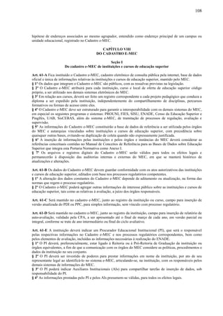 108
hipótese de endereços associados ao mesmo agrupador, entendido como endereço principal de um campus ou
unidade educacional, registrado no Cadastro e-MEC.
CAPÍTULO VIII
DO CADASTRO E-MEC
Seção I
Do cadastro e-MEC de instituições e cursos de educação superior
Art. 61-A Fica instituído o Cadastro e-MEC, cadastro eletrônico de consulta pública pela internet, base de dados
oficial e única de informações relativas às instituições e cursos de educação superior, mantido pelo MEC.
§ 1º Os dados que integram o Cadastro e-MEC são públicos, com as ressalvas previstas na legislação.
§ 2º O Cadastro e-MEC atribuirá para cada instituição, curso e local de oferta de educação superior código
próprio, a ser utilizado nos demais sistemas eletrônicos do MEC.
§ 3º Em relação aos cursos, deverá ser feito um registro correspondente a cada projeto pedagógico que conduza a
diploma a ser expedido pela instituição, independentemente do compartilhamento de disciplinas, percursos
formativos ou formas de acesso entre eles.
§ 4º O Cadastro e-MEC deve ser estruturado para garantir a interoperabilidade com os demais sistemas do MEC,
em especial os seguintes programas e sistemas: PROUNI, FIES, SISU, ENADE, Censo da Educação Superior e
PingIfes, UAB, SisCEBAS, além do sistema e-MEC, de tramitação de processos de regulação, avaliação e
supervisão.
§ 5º As informações do Cadastro e-MEC constituirão a base de dados de referência a ser utilizada pelos órgãos
do MEC e autarquias vinculadas sobre instituições e cursos de educação superior, com precedência sobre
quaisquer outras bases, evitando-se duplicação de coleta quando não expressamente justificada.
§ 6º A inserção de informações pelas instituições e pelos órgãos e instâncias do MEC deverá considerar as
referências conceituais contidas no Manual de Conceitos de Referência para as Bases de Dados sobre Educação
Superior que integra esta Portaria Normativa como Anexo I.
§ 7º Os arquivos e registros digitais do Cadastro e-MEC serão válidos para todos os efeitos legais e
permanecerão à disposição das auditorias internas e externas do MEC, em que se manterá histórico de
atualizações e alterações.
Art. 61-B Os dados do Cadastro e-MEC devem guardar conformidade com os atos autorizativos das instituições
e cursos de educação superior, editados com base nos processos regulatórios competentes.
§ 1º A alteração dos dados constantes do Cadastro e-MEC depende de aditamento ou atualização, na forma das
normas que regem o processo regulatório.
§ 2º O Cadastro e-MEC poderá agregar outras informações de interesse público sobre as instituições e cursos de
educação superior, tais como as relativas à avaliação, a juízo dos órgãos responsáveis.
Art. 61-C Será mantido no cadastro e-MEC, junto ao registro da instituição ou curso, campo para inserção de
versão atualizada do PDI ou PPC, para simples informação, sem vínculo com processo regulatório.
Art. 61-D Será mantido no cadastro e-MEC, junto ao registro da instituição, campo para inserção de relatório de
auto-avaliação, validado pela CPA, a ser apresentado até o final de março de cada ano, em versão parcial ou
integral, conforme se trate de ano intermediário ou final do ciclo avaliativo.
Art. 61-E A instituição deverá indicar um Procurador Educacional Institucional (PI), que será o responsável
pelas respectivas informações no Cadastro e-MEC e nos processos regulatórios correspondentes, bem como
pelos elementos de avaliação, incluídas as informações necessárias à realização do ENADE.
§ 1º O PI deverá, preferencialmente, estar ligado à Reitoria ou à Pró-Reitoria de Graduação da instituição ou
órgãos equivalentes, a fim de que a comunicação com os órgãos do MEC considere as políticas, procedimentos e
dados da instituição no seu conjunto.
§ 2º O PI deverá ser investido de poderes para prestar informações em nome da instituição, por ato de seu
representante legal ao identificá-lo no sistema e-MEC, articulando-se, na instituição, com os responsáveis pelos
demais sistemas de informações do MEC.
§ 3º O PI poderá indicar Auxiliares Institucionais (AIs) para compartilhar tarefas de inserção de dados, sob
responsabilidade do PI.
§ 4º As informações prestadas pelo PI e pelos AIs presumem-se válidas, para todos os efeitos legais.
 