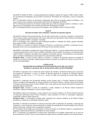 109
Art. 61-F No âmbito do MEC, a responsabilidade pela orientação e gestão do Cadastro e-MEC caberá à SESu,
por sua Diretoria de Regulação, que procederá a inserção de informações das instituições e cursos de educação
superior.
§ 1º As informações relativas às instituições credenciadas para oferta de educação superior tecnológica e aos
cursos superiores de tecnologia serão inseridas pela Diretoria de Regulação da SETEC.
§ 2º As informações relativas às instituições credenciadas para oferta de educação superior a distância e cursos
superiores nessa modalidade serão inseridas pela Diretoria de Regulação da SEED.
§ 3º As informações relativas aos processos de avaliação e seus resultados caberá a DAES do INEP.
Seção II
Das bases de dados sobre estudantes e docentes da educação superior
Art. 61-G O Cadastro Nacional de Docentes, base de dados oficial sobre os docentes vinculados a instituição de
ensino superior regular, terá precedência sobre outros repositórios de informações sobre professores da educação
superior no âmbito do MEC e autarquias vinculadas.
§ 1º As instituições serão responsáveis pela atualização periódica e validação dos dados, quando solicitadas
pelos órgãos do MEC ou autarquias vinculadas.
§ 2º Poderão ser inseridos no Cadastro Nacional de Docentes os professores vinculados a programas de pós-
graduação stricto sensu recomendados pela CAPES, para fins de inscrição no Basis.
Art. 61-H As informações coletadas pelo Censo da Educação Superior, a cargo do Instituto Nacional de Estudos
e Pesquisas Educacionais Anísio Teixeira (INEP) constituirão a base de dados de referência a ser utilizada pelos
órgãos do MEC e autarquias vinculadas sobre estudantes da educação superior, com precedência sobre quaisquer
outras, evitando-se duplicação de coleta quando não expressamente justificada.
Parágrafo único. A coleta de dados relativos a docentes e estudantes da educação superior no período de
referência será feita por indivíduo, identificado pelo número de registro no Cadastro de Pessoas Físicas (CPF), a
fim de evitar duplicidades.
CAPÍTULO IX
DO REGIME DE COOPERAÇÃO DOS SISTEMAS ESTADUAIS COM O
SISTEMA NACIONAL DE AVALIAÇÃO DA EDUCAÇÃO SUPERIOR
Art. 61-I A cooperação com os sistemas de ensino superior dos Estados e do Distrito Federal, para os processos
de avaliação de instituições e cursos, no âmbito do Sistema Nacional de Avaliação da Educação Superior
(SINAES), com base no art. 1°, § 2° da Lei n°. 10.861, de 2004, será realizada nos termos desta Portaria
Normativa.
Art. 61-J A cooperação será formalizada mediante acordo firmado entre o Conselho Estadual de Educação
(CEEs) ou instância correspondente do sistema estadual ou do Distrito Federal e o Instituto Nacional de Estudos
e Pesquisas Educacionais Anísio Teixeira (INEP), com a interveniência da Comissão Nacional de Avaliação da
Educação Superior (CONAES).
Parágrafo único. Firmado o acordo de cooperação, o órgão estadual ou do Distrito Federal responsável
informará a relação de instituições e cursos a serem avaliados.
Art. 61-K O cadastro de instituições e cursos superiores dos sistemas estaduais e do Distrito Federal observará
as disposições pertinentes desta Portaria Normativa, sendo facultado aos CEEs ou autoridades regulatórias
competentes validar os dados respectivos.
Parágrafo único. As informações lançadas pelas instituições dos sistemas estaduais ou do Distrito Federal
presumem-se válidas até a confirmação referida no caput.
Art. 61-L A realização de avaliações no sistema nacional não elide as atribuições de regulação e supervisão das
instituições e cursos superiores, que permanecerão no âmbito das autoridades do sistema estadual ou do Distrito
Federal, observados os limites de sua competência territorial.
§ 1º Na hipótese de atividades que transcendam os limites do Estado ou do Distrito Federal, as competências de
regulação e supervisão pertencem às autoridades do sistema federal.
§ 2º A fiscalização do cumprimento de prazos para requerimento de avaliação institucional ou de curso no
sistema eletrônico do MEC insere-se nas atribuições de supervisão da autoridade estadual ou do Distrito Federal.
 