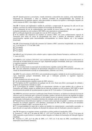 111
Art. 67. Quando possível e conveniente, visando minimizar o desconforto dos usuários, evitar duplicidade de
lançamento de informações e obter os melhores resultados da interoperabilidade dos sistemas de
acompanhamento da educação superior, serão aproveitados os números de registros e informações lançados em
outros sistemas do MEC e seus órgãos vinculados.
Art. 68. O sistema será implantado à medida da conclusão e comprovação da segurança de cada um de seus
módulos, com base em critérios técnicos próprios da tecnologia da informação.
§ 1º O aditamento do ato de credenciamento, para inclusão de novos cursos no PDI não será exigido nas
avaliações realizados no ciclo avaliativo 2007/2009 e atos autorizativos correspondentes.
§ 2º A certificação digital não será exigida até o ano de 2010, inclusive. (NR)
§ 3º Os módulos não disponíveis de imediato no sistema e-MEC, tais como credenciamento especial de
instituições para oferta de cursos de pós-graduação lato sensu e pedidos de aditamento, poderão ser
transitoriamente supridos pelas funcionalidades correspondentes no sistema Sapiens, até a sua completa
desativação.
Art. 69. O funcionamento de pólo não constante do Cadastro e-MEC caracteriza irregularidade, nos termos do
art. 11 do Decreto nº. 5.773 de 2006. (NR)
§ 1º [revogado]
§ 2º [revogado]
§ 3º [revogado]
Art. 69-A O ano I do primeiro ciclo avaliativo após a vigência desta Portaria Normativa, conforme art. 33-E, §
1º, será o de 2010.
Art. 69-B No ciclo avaliativo 2010-2012, será considerada prorrogada a validade do ato de reconhecimento ou
renovação de reconhecimento de cursos em vigor, dispensada qualquer formalidade, desde que o curso preencha
os seguintes requisitos, cumulativamente:
I - CPC satisfatório;
II - ato de reconhecimento ou renovação de reconhecimento expedido a partir de 2009, inclusive;
III - não estar submetido às hipóteses de apresentação obrigatória de novo PPC ou documentos relevantes, em
virtude de desmembramento ocorrido no recadastramento, conforme o art. 69-D.
Art. 69-C No ciclo avaliativo 2010-2012, será considerada prorrogada a validade de ato de recredenciamento em
vigor, dispensada qualquer formalidade, desde que a instituição preencha os seguintes requisitos,
cumulativamente:
I - IGC satisfatório nos três anos do ciclo;
II - ato de recredenciamento expedido a partir de 2009, inclusive.
§ 1º Na hipótese de IGC insatisfatório em qualquer ano do ciclo, ficam sem efeito a prorrogação de validade e
dispensa de requerimento referidas no caput.
§ 2º A prorrogação de validade e dispensa de requerimento referidas no caput também não se aplicam às
instituições que tenham campus ou unidade fora de sede não avaliados no ciclo avaliativo 2007-2009, as quais
deverão protocolar pedido de recredenciamento no prazo de 02 15 de outubro a 15 de dezembro de 2012.
Art. 69-D Nos processos anteriores à publicação desta Portaria Normativa, na hipótese de alteração do local de
oferta do curso ou instituição após o protocolo do pedido, quando a decisão do processo não depender da análise
documental relativa ao imóvel, a avaliação in loco poderá ocorrer no endereço constante do Cadastro e-MEC,
condicionada à informação no formulário eletrônico de avaliação, antes de sua realização.
§ 1º Quando houver decorrido prazo superior a 12 meses entre o protocolo do pedido e a abertura do formulário
eletrônico de avaliação respectivo, será admitida a atualização do PPC ou PDI respectivos, em formulário
associado ao Cadastro e-MEC, nos termos do art. 61-C.
§ 2º A excepcionalidade do caput não se aplica aos pedidos de credenciamento e autorizações associadas, os
quais deverão ser arquivados na hipótese de alteração do endereço antes de finalizado o processo respectivo.
Art. 70. Revogam-se as seguintes normas, ressalvados os efeitos jurídicos já produzidos: (NR)
I - Portarias nº. 1.885, de 27 de junho de 2002, nº. 1.037, de 07 de julho de 1999 e nº. 18, de 23 de março de
2000, mantendo-se para histórico e consulta os dados lançados no Cadastro de Instituições de Educação Superior
(SiedSup);
II - Portarias nº. 2.051, de 9 de julho de 2004; e nº. 1.027, de 15 de maio de 2006, consolidando-se suas
disposições nesta Portaria Normativa;
 
