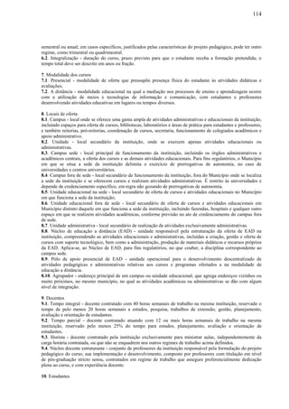 114
semestral ou anual; em casos específicos, justificados pelas características do projeto pedagógico, pode ter outro
regime, como trimestral ou quadrimestral.
6.2. Integralização - duração do curso, prazo previsto para que o estudante receba a formação pretendida; o
tempo total deve ser descrito em anos ou fração.
7. Modalidade dos cursos
7.1. Presencial - modalidade de oferta que pressupõe presença física do estudante às atividades didáticas e
avaliações;
7.2. A distância - modalidade educacional na qual a mediação nos processos de ensino e aprendizagem ocorre
com a utilização de meios e tecnologias de informação e comunicação, com estudantes e professores
desenvolvendo atividades educativas em lugares ou tempos diversos.
8. Locais de oferta
8.1. Campus - local onde se oferece uma gama ampla de atividades administrativas e educacionais da instituição,
incluindo espaços para oferta de cursos, bibliotecas, laboratórios e áreas de prática para estudantes e professores,
e também reitorias, pró-reitorias, coordenação de cursos, secretaria, funcionamento de colegiados acadêmicos e
apoio administrativo.
8.2. Unidade - local secundário da instituição, onde se exercem apenas atividades educacionais ou
administrativas.
8.3. Campus sede - local principal de funcionamento da instituição, incluindo os órgãos administrativos e
acadêmicos centrais, a oferta dos cursos e as demais atividades educacionais. Para fins regulatórios, o Município
em que se situa a sede da instituição delimita o exercício de prerrogativas de autonomia, no caso de
universidades e centros universitários.
8.4. Campus fora de sede - local secundário de funcionamento da instituição, fora do Município onde se localiza
a sede da instituição e se oferecem cursos e realizam atividades administrativas. É restrito às universidades e
depende de credenciamento específico, em regra não gozando de prerrogativas de autonomia.
8.5. Unidade educacional na sede - local secundário de oferta de cursos e atividades educacionais no Município
em que funciona a sede da instituição;
8.6. Unidade educacional fora de sede - local secundário de oferta de cursos e atividades educacionais em
Município distinto daquele em que funciona a sede da instituição, incluindo fazendas, hospitais e qualquer outro
espaço em que se realizem atividades acadêmicas, conforme previsão no ato de credenciamento do campus fora
de sede.
8.7. Unidade administrativa - local secundário de realização de atividades exclusivamente administrativas.
8.8. Núcleo de educação a distância (EAD) - unidade responsável pela estruturação da oferta de EAD na
instituição, compreendendo as atividades educacionais e administrativas, incluídas a criação, gestão e oferta de
cursos com suporte tecnológico, bem como a administração, produção de materiais didáticos e recursos próprios
da EAD. Aplica-se, ao Núcleo de EAD, para fins regulatórios, no que couber, a disciplina correspondente ao
campus sede.
8.9. Pólo de apoio presencial de EAD - unidade operacional para o desenvolvimento descentralizado de
atividades pedagógicas e administrativas relativas aos cursos e programas ofertados a na modalidade de
educação a distância.
8.10. Agrupador - endereço principal de um campus ou unidade educacional, que agrega endereços vizinhos ou
muito próximos, no mesmo município, no qual as atividades acadêmicas ou administrativas se dão com algum
nível de integração.
9. Docentes
9.1. Tempo integral - docente contratado com 40 horas semanais de trabalho na mesma instituição, reservado o
tempo de pelo menos 20 horas semanais a estudos, pesquisa, trabalhos de extensão, gestão, planejamento,
avaliação e orientação de estudantes.
9.2. Tempo parcial - docente contratado atuando com 12 ou mais horas semanais de trabalho na mesma
instituição, reservado pelo menos 25% do tempo para estudos, planejamento, avaliação e orientação de
estudantes.
9.3. Horista - docente contratado pela instituição exclusivamente para ministrar aulas, independentemente da
carga horária contratada, ou que não se enquadrem nos outros regimes de trabalho acima definidos.
9.4. Núcleo docente estruturante - conjunto de professores da instituição responsável pela formulação do projeto
pedagógico do curso, sua implementação e desenvolvimento, composto por professores com titulação em nível
de pós-graduação stricto sensu, contratados em regime de trabalho que assegure preferencialmente dedicação
plena ao curso, e com experiência docente.
10. Estudantes
 