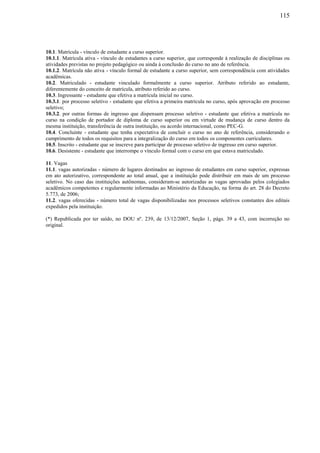 115
10.1. Matrícula - vínculo de estudante a curso superior.
10.1.1. Matrícula ativa - vínculo de estudantes a curso superior, que corresponde à realização de disciplinas ou
atividades previstas no projeto pedagógico ou ainda à conclusão do curso no ano de referência.
10.1.2. Matrícula não ativa - vínculo formal de estudante a curso superior, sem correspondência com atividades
acadêmicas.
10.2. Matriculado - estudante vinculado formalmente a curso superior. Atributo referido ao estudante,
diferentemente do conceito de matrícula, atributo referido ao curso.
10.3. Ingressante - estudante que efetiva a matrícula inicial no curso.
10.3.1. por processo seletivo - estudante que efetiva a primeira matrícula no curso, após aprovação em processo
seletivo;
10.3.2. por outras formas de ingresso que dispensam processo seletivo - estudante que efetiva a matrícula no
curso na condição de portador de diploma de curso superior ou em virtude de mudança de curso dentro da
mesma instituição, transferência de outra instituição, ou acordo internacional, como PEC-G.
10.4. Concluinte - estudante que tenha expectativa de concluir o curso no ano de referência, considerando o
cumprimento de todos os requisitos para a integralização do curso em todos os componentes curriculares.
10.5. Inscrito - estudante que se inscreve para participar de processo seletivo de ingresso em curso superior.
10.6. Desistente - estudante que interrompe o vínculo formal com o curso em que estava matriculado.
11. Vagas
11.1. vagas autorizadas - número de lugares destinados ao ingresso de estudantes em curso superior, expressas
em ato autorizativo, correspondente ao total anual, que a instituição pode distribuir em mais de um processo
seletivo. No caso das instituições autônomas, consideram-se autorizadas as vagas aprovadas pelos colegiados
acadêmicos competentes e regularmente informadas ao Ministério da Educação, na forma do art. 28 do Decreto
5.773, de 2006;
11.2. vagas oferecidas - número total de vagas disponibilizadas nos processos seletivos constantes dos editais
expedidos pela instituição.
(*) Republicada por ter saído, no DOU nº. 239, de 13/12/2007, Seção 1, págs. 39 a 43, com incorreção no
original.
 